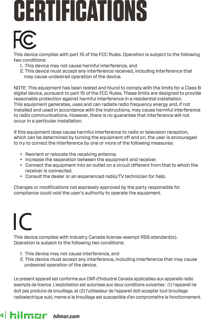 hilmor.com4CERTIFICATIONSThis device complies with part 15 of the FCC Rules. Operation is subject to the following two conditions:       1.  This device may not cause harmful interference, and      2. This device must accept any interference received, including interference that            may cause undesired operation of the device.NOTE: This equipment has been tested and found to comply with the limits for a Class B digital device, pursuant to part 15 of the FCC Rules. These limits are designed to provide reasonable protection against harmful interference in a residential installation.This equipment generates, uses and can radiate radio frequency energy and, if not installed and used in accordance with the instructions, may cause harmful interference to radio communications. However, there is no guarantee that interference will not occur in a particular installation. If this equipment does cause harmful interference to radio or television reception, which can be determined by turning the equipment o and on, the user is encouraged to try to correct the interference by one or more of the following measures:      •   Reorient or relocate the receiving antenna.      •   Increase the separation between the equipment and receiver.      •   Connect the equipment into an outlet on a circuit dierent from that to which the             receiver is connected.      •   Consult the dealer or an experienced radio/TV technician for help.Changes or modiﬁcations not expressly approved by the party responsible for compliance could void the user’s authority to operate the equipment.This device complies with Industry Canada license-exempt RSS standard(s).Operation is subject to the following two conditions:       1.  This device may not cause interference, and      2. This device must accept any interference, including interference that may cause           undesired operation of the device.Le present appareil est conforme aux CNR d&apos;Industrie Canada applicables aux appareils radioexempts de licence. L&apos;exploitation est autorisee aux deux conditions suivantes : (1) l&apos;appareil nedoit pas produire de brouillage, et (2) l&apos;utilisateur de l&apos;appareil doit accepter tout brouillageradioelectrique subi, meme si le brouillage est susceptible d&apos;en compromettre le fonctionnement.