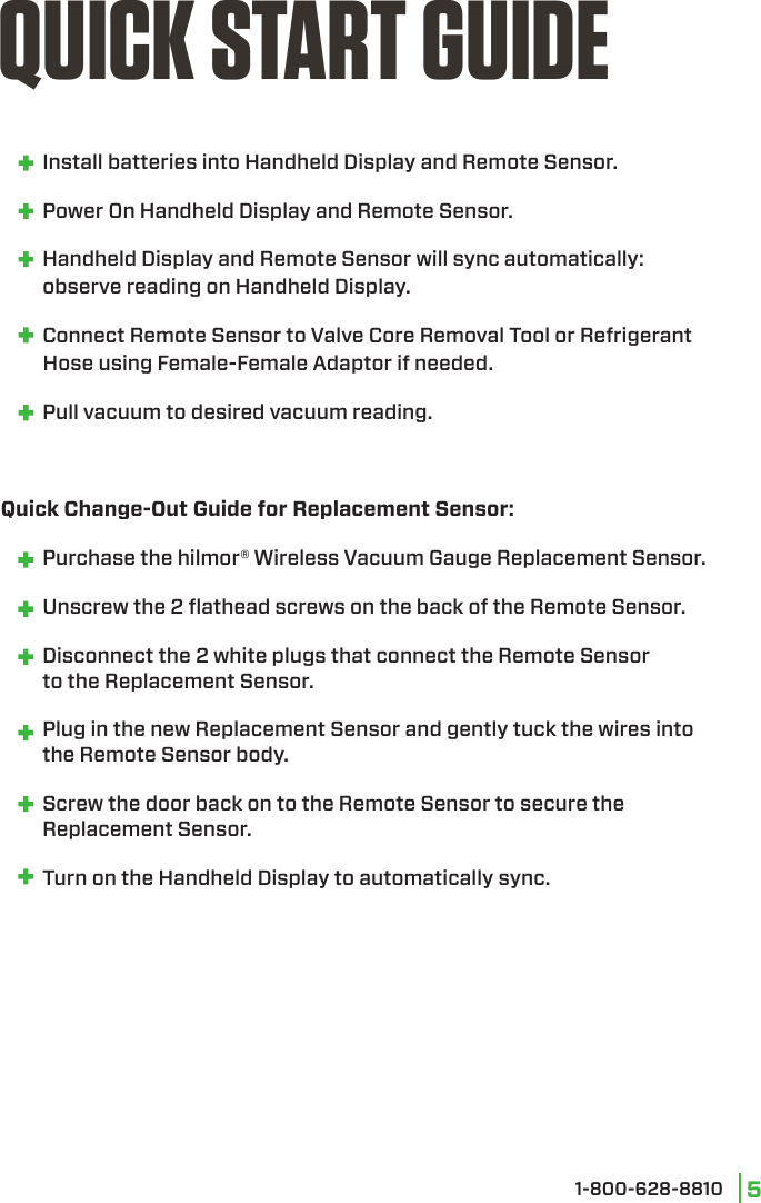 1-800-628-8810 5   Install batteries into Handheld Display and Remote Sensor.   Power On Handheld Display and Remote Sensor.  Handheld Display and Remote Sensor will sync automatically:  observe reading on Handheld Display.  Connect Remote Sensor to Valve Core Removal Tool or Refrigerant           Hose using Female-Female Adaptor if needed.  Pull vacuum to desired vacuum reading.Quick Change-Out Guide for Replacement Sensor:  Purchase the hilmor® Wireless Vacuum Gauge Replacement Sensor.  Unscrew the 2 ﬂathead screws on the back of the Remote Sensor.    Disconnect the 2 white plugs that connect the Remote Sensor  to the Replacement Sensor.  Plug in the new Replacement Sensor and gently tuck the wires into  the Remote Sensor body.  Screw the door back on to the Remote Sensor to secure the   Replacement Sensor.  Turn on the Handheld Display to automatically sync.QUICK START GUIDE