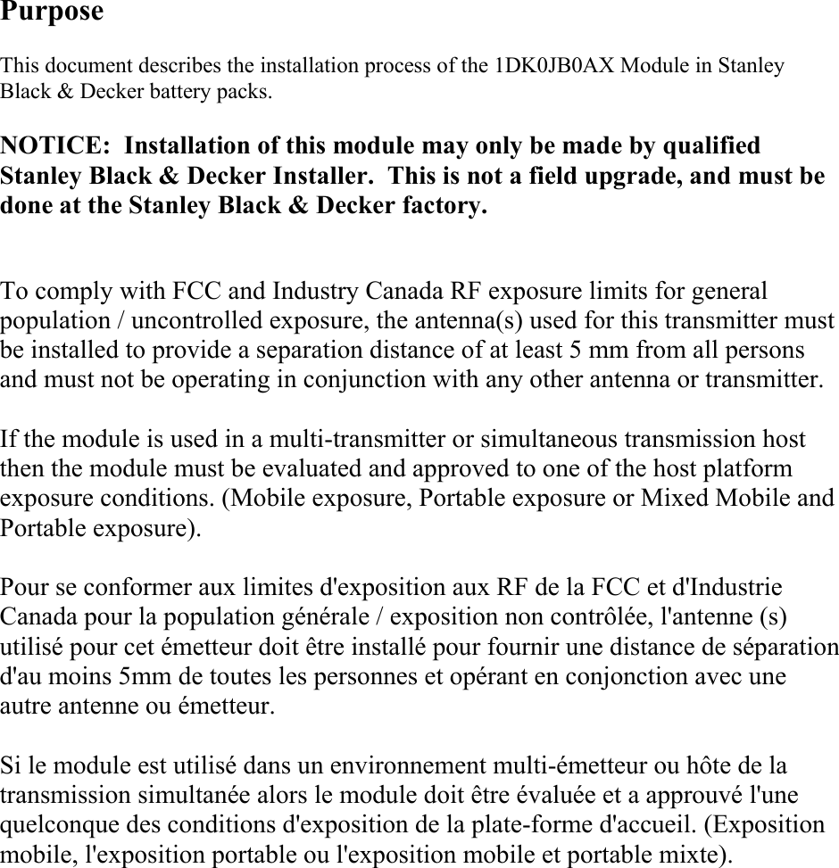 Purpose This document describes the installation process of the 1DK0JB0AX Module in Stanley Black &amp; Decker battery packs.  NOTICE:  Installation of this module may only be made by qualified Stanley Black &amp; Decker Installer.  This is not a field upgrade, and must be done at the Stanley Black &amp; Decker factory. To comply with FCC and Industry Canada RF exposure limits for general population / uncontrolled exposure, the antenna(s) used for this transmitter must be installed to provide a separation distance of at least 5 mm from all persons and must not be operating in conjunction with any other antenna or transmitter.    If the module is used in a multi-transmitter or simultaneous transmission host then the module must be evaluated and approved to one of the host platform exposure conditions. (Mobile exposure, Portable exposure or Mixed Mobile and Portable exposure).  Pour se conformer aux limites d&apos;exposition aux RF de la FCC et d&apos;Industrie Canada pour la population générale / exposition non contrôlée, l&apos;antenne (s) utilisé pour cet émetteur doit être installé pour fournir une distance de séparation d&apos;au moins 5mm de toutes les personnes et opérant en conjonction avec une autre antenne ou émetteur.  Si le module est utilisé dans un environnement multi-émetteur ou hôte de la transmission simultanée alors le module doit être évaluée et a approuvé l&apos;une quelconque des conditions d&apos;exposition de la plate-forme d&apos;accueil. (Exposition mobile, l&apos;exposition portable ou l&apos;exposition mobile et portable mixte).          