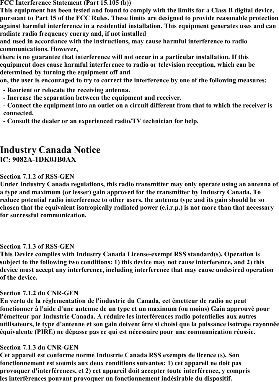 FCC Interference Statement (Part 15.105 (b)) This equipment has been tested and found to comply with the limits for a Class B digital device, pursuant to Part 15 of the FCC Rules. These limits are designed to provide reasonable protection against harmful interference in a residential installation. This equipment generates uses and can radiate radio frequency energy and, if not installed and used in accordance with the instructions, may cause harmful interference to radio communications. However, there is no guarantee that interference will not occur in a particular installation. If this equipment does cause harmful interference to radio or television reception, which can be determined by turning the equipment off and on, the user is encouraged to try to correct the interference by one of the following measures: - Reorient or relocate the receiving antenna. - Increase the separation between the equipment and receiver. - Connect the equipment into an outlet on a circuit different from that to which the receiver is connected. - Consult the dealer or an experienced radio/TV technician for help. Industry Canada Notice IC: 9082A-1DK0JB0AX Section 7.1.2 of RSS-GEN Under Industry Canada regulations, this radio transmitter may only operate using an antenna of a type and maximum (or lesser) gain approved for the transmitter by Industry Canada. To reduce potential radio interference to other users, the antenna type and its gain should be so chosen that the equivalent isotropically radiated power (e.i.r.p.) is not more than that necessary for successful communication. Section 7.1.3 of RSS-GEN This Device complies with Industry Canada License-exempt RSS standard(s). Operation is subject to the following two conditions: 1) this device may not cause interference, and 2) this device must accept any interference, including interference that may cause undesired operation of the device. Section 7.1.2 du CNR-GEN En vertu de la réglementation de l&apos;industrie du Canada, cet émetteur de radio ne peut fonctionner à l&apos;aide d&apos;une antenne de un type et un maximum (ou moins) Gain approuvé pour l&apos;émetteur par Industrie Canada. A réduire les interférences radio potentielles aux autres utilisateurs, le type d&apos;antenne et son gain doivent être si choisi que la puissance isotrope rayonnée équivalente (PIRE) ne dépasse pas ce qui est nécessaire pour une communication réussie. Section 7.1.3 du CNR-GEN Cet appareil est conforme norme Industrie Canada RSS exempts de licence (s). Son fonctionnement est soumis aux deux conditions suivantes: 1) cet appareil ne doit pas provoquer d&apos;interférences, et 2) cet appareil doit accepter toute interférence, y compris les interférences pouvant provoquer un fonctionnement indésirable du dispositif. 