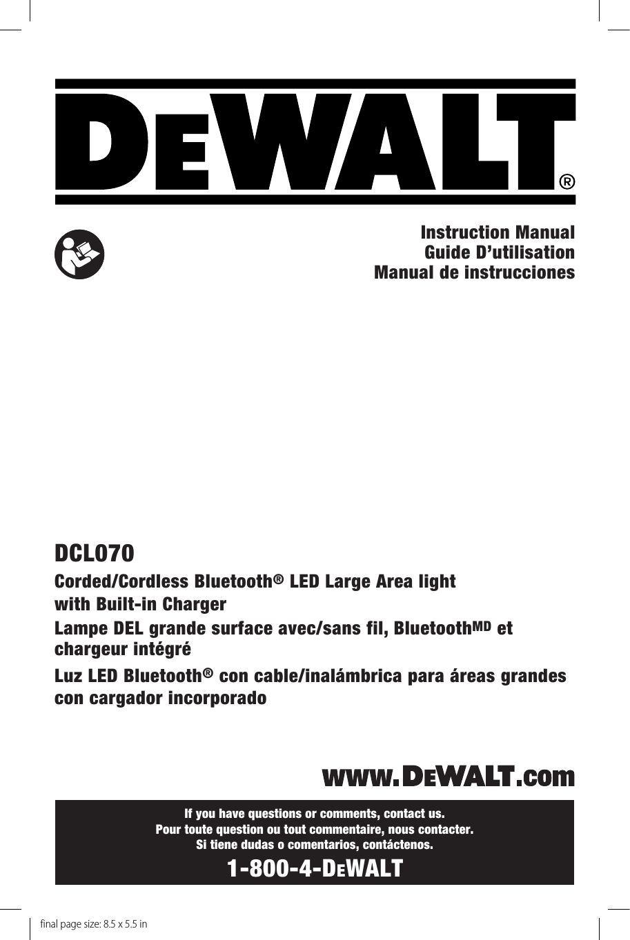 If you have questions or comments, contact us. Pour toute question ou tout commentaire, nous contacter. Si tiene dudas o comentarios, contáctenos.1-800-4-DeWALTInstruction Manual  Guide D’utilisationManual de instruccionesDCL070Corded/Cordless Bluetooth® LED Large Area light with Built-in ChargerLampe DEL grande surface avec/sans fil, BluetoothMD et chargeur intégréLuz LED Bluetooth® con cable/inalámbrica para áreas grandes con cargador incorporadofinal page size: 8.5 x 5.5 in