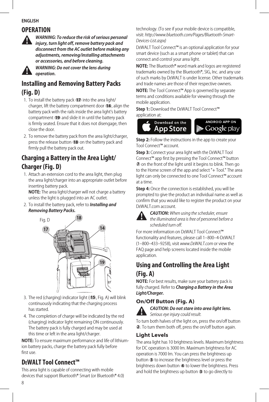 ENGLISH8OPERATION WARNING: To reduce the risk of serious personal injury, turn light off, remove battery pack and disconnect from the AC outlet before making any adjustments, removing/installing attachments or accessories, and before cleaning. WARNING: Do not cover the lens during operation.Installing and Removing Battery Packs (Fig. D)1.  To install the battery pack 17 into the area light/charger, lift the battery compartment door 14, align the battery pack with the rails inside the area light&apos;s battery compartment 19 and slide it in until the battery pack is firmly seated. Ensure that it does not disengage, then close the door.2.  To remove the battery pack from the area light/charger, press the release button 18 on the battery pack and firmly pull the battery pack out. Charging a Battery in the Area Light/Charger (Fig. D)1.  Attach an extension cord to the area light, then plug the area light/charger into an appropriate outlet before inserting battery pack.  NOTE: The area light/charger will not charge a battery unless the light is plugged into an AC outlet.2.  To install the battery pack, refer to Installing and Removing Battery Packs. Fig. D141718193.  The red (charging) indicator light (15, Fig.A) will blink continuously indicating that the charging process hasstarted.4.  The completion of charge will be indicated by the red (charging) indicator light remaining ON continuously. The battery pack is fully charged and may be used at this time or left in the area light/charger. NOTE: To ensure maximum performance and life of lithium-ion battery packs, charge the battery pack fully before firstuse.DeWALT Tool Connect™This area light is capable of connecting with mobile devices that support Bluetooth® Smart (or Bluetooth® 4.0) technology. (To see if your mobile device is compatible, visit: http://www.bluetooth.com/Pages/Bluetooth-Smart-Devices-List.aspx)DeWALT Tool Connect™ is an optional application for your smart device (such as a smart phone or tablet) that can connect and control your area light.NOTE: The Bluetooth® word mark and logos are registered trademarks owned by the Bluetooth®, SIG, Inc. and any use of such marks by DeWALT is under license. Other trademarks and trade names are those of their respective owners.NOTE: The Tool Connect™ App is governed by separate terms and conditions available for viewing through the mobile application.Step 1: Download the DeWALT Tool Connect™ applicationat:     Step 2: Follow the instructions in the app to create your Tool Connect™ account.Step 3: Connect your area light with the DeWALT Tool Connect™ app first by pressing the Tool Connect™ button 7 on the front of the light until it begins to blink. Then go to the Home screen of the app and select &quot;+ Tool.&quot; The area light can only be connected to one Tool Connect™ account at a time.Step 4: Once the connection is established, you will be prompted to give the product an individual name as well as confirm that you would like to register the product on your DeWALT.com account. CAUTION: When using the scheduler, ensure the illuminated area is free of personnel before a scheduled turn off.For more information on DeWALT Tool Connect™ functionality and features, please call 1–800–4-DeWALT (1–800–433–9258), visit www.DeWALT.com or view the FAQ page and help screens located inside the mobile application.Using and Controlling the Area Light (Fig. A)NOTE: For best results, make sure your battery pack is fullycharged. Refer to Charging a Battery in the Area Light/Charger.On/Off Button (Fig. A) CAUTION: Do not stare into area light lens. Serious eye injury could result.To turn both halves of the light on, press the on/off button 2. To turn them both off, press the on/off button again.Light LevelsThe area light has 10 brightness levels. Maximum brightness for DC operation is 3000 lm. Maximum brightness for AC operation is 7000 lm. You can press the brightness up button 3 to increase the brightness level or press the brightness down button 4 to lower the brightness. Press and hold the brightness up button 3 to go directly to 