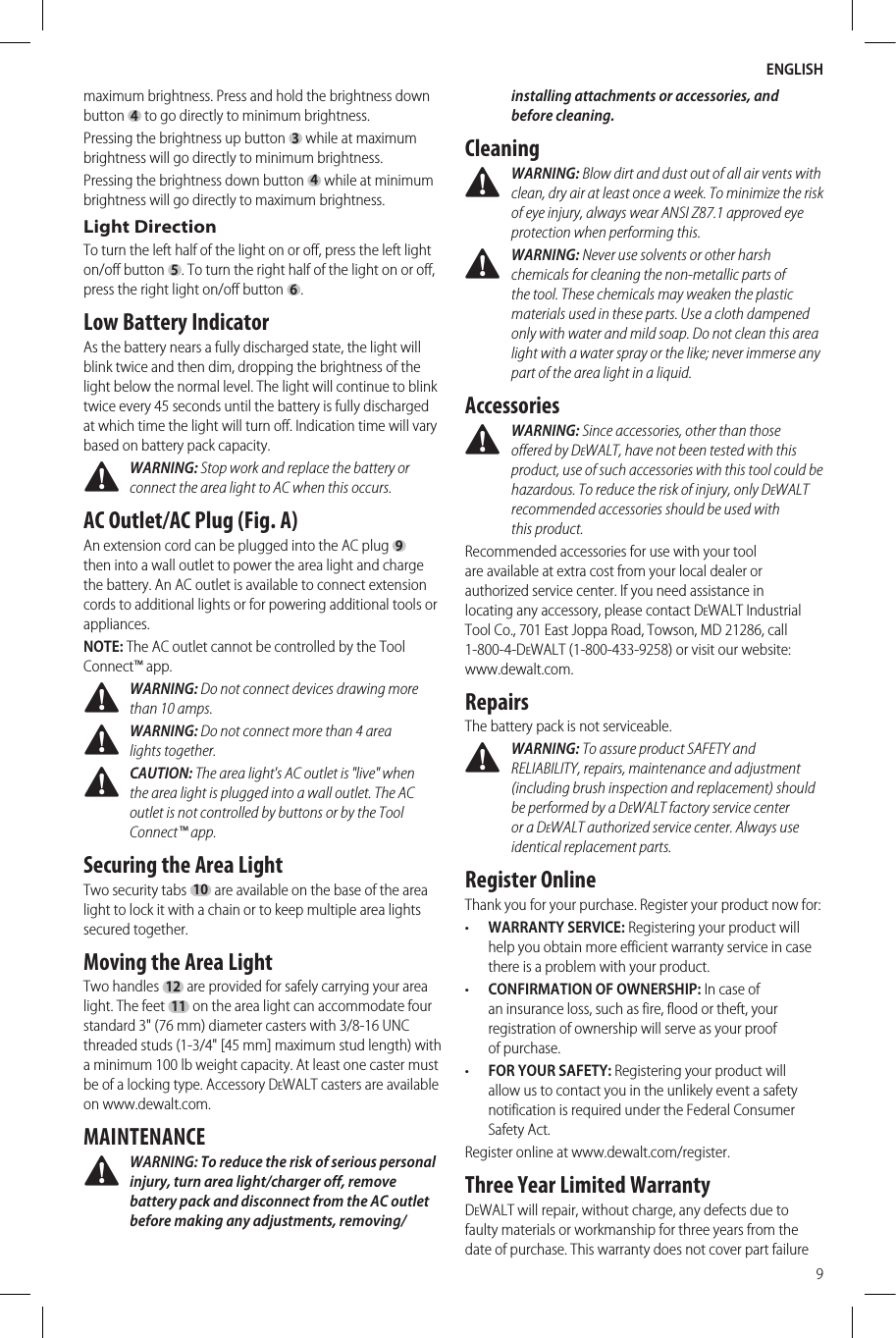 ENGLISH9maximum brightness. Press and hold the brightness down button 4 to go directly to minimum brightness.Pressing the brightness up button 3 while at maximum brightness will go directly to minimum brightness.Pressing the brightness down button 4 while at minimum brightness will go directly to maximum brightness.Light DirectionTo turn the left half of the light on or off, press the left light on/off button 5. To turn the right half of the light on or off, press the right light on/off button 6.Low Battery IndicatorAs the battery nears a fully discharged state, the light will blink twice and then dim, dropping the brightness of the light below the normal level. The light will continue to blink twice every 45 seconds until the battery is fully discharged at which time the light will turn off. Indication time will vary based on battery pack capacity. WARNING: Stop work and replace the battery or connect the area light to AC when this occurs.AC Outlet/AC Plug (Fig. A)An extension cord can be plugged into the AC plug 9 then into a wall outlet to power the area light and charge the battery. An AC outlet is available to connect extension cords to additional lights or for powering additional tools or appliances.NOTE: The AC outlet cannot be controlled by the Tool Connect™ app. WARNING: Do not connect devices drawing more than 10 amps. WARNING: Do not connect more than 4 area lightstogether. CAUTION: The area light&apos;s AC outlet is &quot;live&quot; when the area light is plugged into a wall outlet. The AC outlet is not controlled by buttons or by the Tool Connect™app.Securing the Area LightTwo security tabs 10 are available on the base of the area light to lock it with a chain or to keep multiple area lights secured together.Moving the Area LightTwo handles 12 are provided for safely carrying your area light. The feet 11 on the area light can accommodate four standard 3&quot; (76 mm) diameter casters with 3/8-16 UNC threaded studs (1-3/4&quot; [45 mm] maximum stud length) with a minimum 100 lb weight capacity. At least one caster must be of a locking type. Accessory DeWALT casters are available on www.dewalt.com.MAINTENANCE WARNING: To reduce the risk of serious personal injury, turn area light/charger off, remove battery pack and disconnect from the AC outlet before making any adjustments, removing/installing attachments or accessories, and beforecleaning.Cleaning WARNING: Blow dirt and dust out of all air vents with clean, dry air at least once a week. To minimize the risk of eye injury, always wear ANSI Z87.1 approved eye protection when performingthis. WARNING: Never use solvents or other harsh chemicals for cleaning the non-metallic parts of the tool. These chemicals may weaken the plastic materials used in these parts. Use a cloth dampened only with water and mild soap. Do not clean this area light with a water spray or the like; never immerse any part of the area light in a liquid.Accessories WARNING: Since accessories, other than those offered by DeWALT, have not been tested with this product, use of such accessories with this tool could be hazardous. To reduce the risk of injury, only DeWALT recommended accessories should be used with thisproduct.Recommended accessories for use with your tool are available at extra cost from your local dealer or authorized service center. If you need assistance in locating any accessory, please contact DeWALT Industrial Tool Co., 701East Joppa Road, Towson, MD 21286, call 1-800-4-DeWALT (1-800-433-9258) or visit our website: www.dewalt.com.RepairsThe battery pack is notserviceable. WARNING: To assure product SAFETY and RELIABILITY, repairs, maintenance and adjustment (including brush inspection and replacement) should be performed by a DeWALT factory service center or a DeWALT authorized service center. Always use identical replacementparts.Register OnlineThank you for your purchase. Register your product nowfor:•  WARRANTY SERVICE: Registering your product will help you obtain more efficient warranty service in case there is a problem with yourproduct.•  CONFIRMATION OF OWNERSHIP: In case of an insurance loss, such as fire, flood or theft, your registration of ownership will serve as your proof ofpurchase.•  FOR YOUR SAFETY: Registering your product will allow us to contact you in the unlikely event a safety notification is required under the Federal Consumer SafetyAct.Register online at www.dewalt.com/register.Three Year Limited WarrantyDeWALT will repair, without charge, any defects due to faulty materials or workmanship for three years from the date of purchase. This warranty does not cover part failure 
