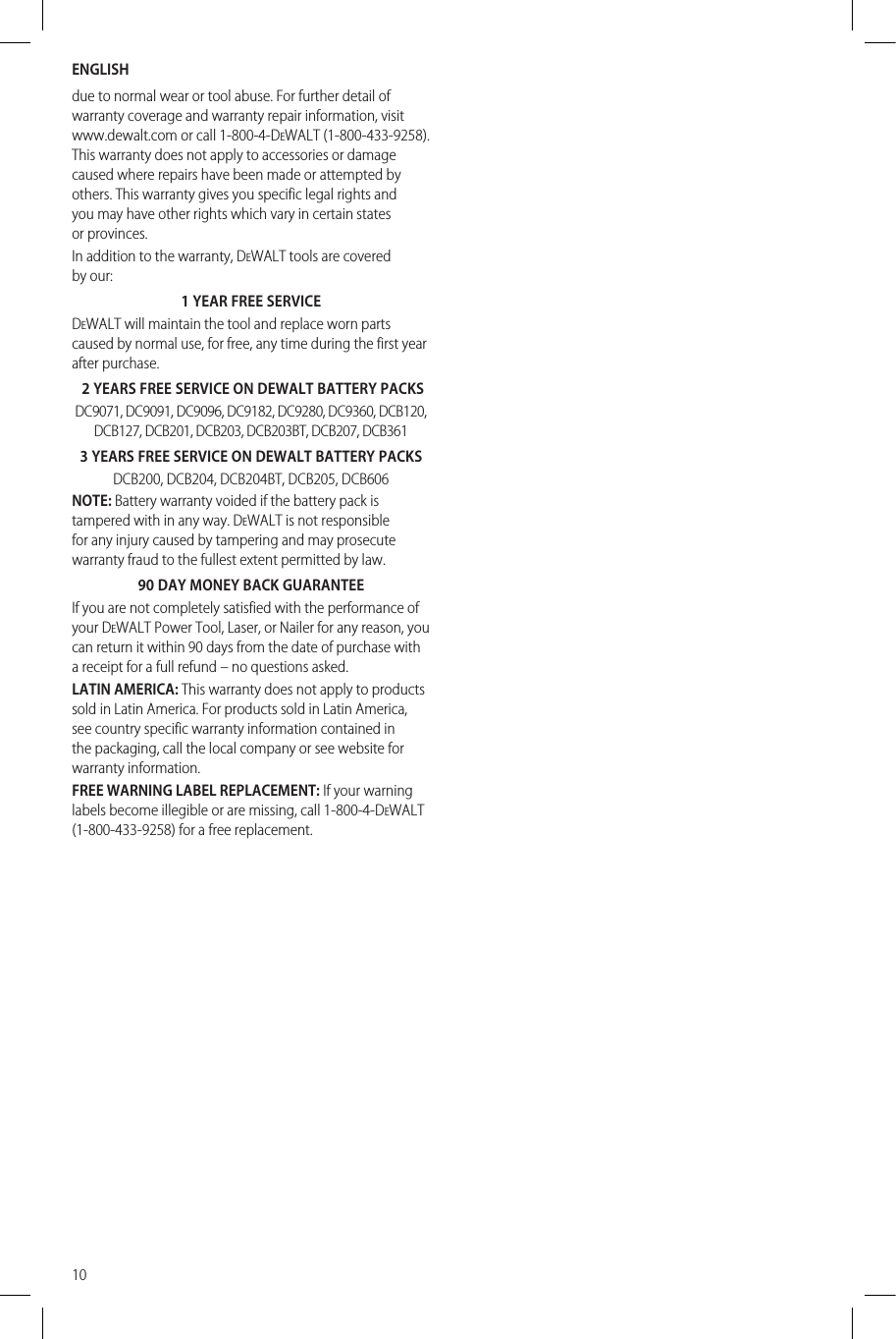 ENGLISH10due to normal wear or tool abuse. For further detail of warranty coverage and warranty repair information, visit www.dewalt.com or call 1-800-4-DeWALT (1-800-433-9258). This warranty does not apply to accessories or damage caused where repairs have been made or attempted by others. This warranty gives you specific legal rights and you may have other rights which vary in certain states orprovinces.In addition to the warranty, DeWALT tools are covered byour:1 YEAR FREE SERVICEDeWALT will maintain the tool and replace worn parts caused by normal use, for free, any time during the first year afterpurchase. 2 YEARS FREE SERVICE ON DEWALT BATTERY PACKSDC9071, DC9091, DC9096, DC9182, DC9280, DC9360, DCB120, DCB127, DCB201, DCB203, DCB203BT, DCB207, DCB3613 YEARS FREE SERVICE ON DEWALT BATTERY PACKSDCB200, DCB204, DCB204BT, DCB205, DCB606NOTE: Battery warranty voided if the battery pack is tampered with in any way. DeWALT is not responsible for any injury caused by tampering and may prosecute warranty fraud to the fullest extent permitted bylaw.90 DAY MONEY BACK GUARANTEEIf you are not completely satisfied with the performance of your DeWALT Power Tool, Laser, or Nailer for any reason, you can return it within 90 days from the date of purchase with a receipt for a full refund – no questionsasked.LATIN AMERICA: This warranty does not apply to products sold in Latin America. For products sold in Latin America, see country specific warranty information contained in the packaging, call the local company or see website for warrantyinformation.FREE WARNING LABEL REPLACEMENT: If your warning labels become illegible or are missing, call 1-800-4-DeWALT (1-800-433-9258) for a freereplacement.