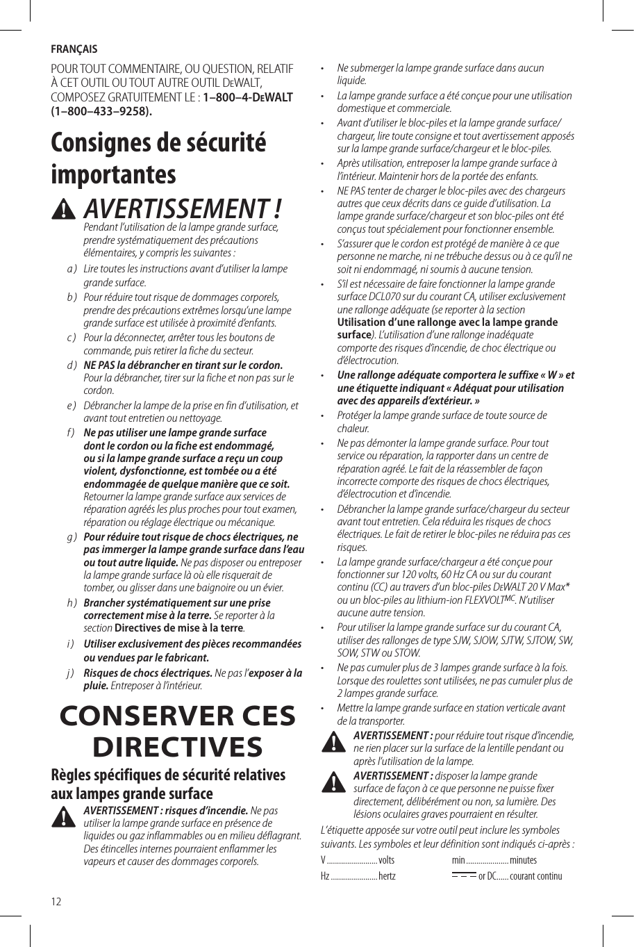 FRANÇAIS12POUR TOUT COMMENTAIRE, OU QUESTION, RELATIF À CET OUTIL OU TOUT AUTRE OUTIL DeWALT, COMPOSEZ GRATUITEMENT LE: 1–800–4-DeWALT (1–800–433–9258).Consignes de sécurité importantes AVERTISSEMENT! Pendant l’utilisation de la lampe grande surface, prendre systématiquement des précautions élémentaires, y compris les suivantes:a )  Lire toutes les instructions avant d’utiliser la lampe grande surface.b )  Pour réduire tout risque de dommages corporels, prendre des précautions extrêmes lorsqu’une lampe grande surface est utilisée à proximité d’enfants.c )  Pour la déconnecter, arrêter tous les boutons de commande, puis retirer la fiche du secteur.d )  NE PAS la débrancher en tirant sur le cordon. Pour la débrancher, tirer sur la fiche et non pas sur le cordon.e )  Débrancher la lampe de la prise en fin d’utilisation, et avant tout entretien ou nettoyage.f )  Ne pas utiliser une lampe grande surface dont le cordon ou la fiche est endommagé, ou si la lampe grande surface a reçu un coup violent, dysfonctionne, est tombée ou a été endommagée de quelque manière que ce soit. Retourner la lampe grande surface aux services de réparation agréés les plus proches pour tout examen, réparation ou réglage électrique ou mécanique.g )  Pour réduire tout risque de chocs électriques, ne pas immerger la lampe grande surface dans l’eau ou tout autre liquide. Ne pas disposer ou entreposer la lampe grande surface là où elle risquerait de tomber, ou glisser dans une baignoire ou un évier.h )  Brancher systématiquement sur une prise correctement mise à la terre. Se reporter à la section Directives de mise à la terre.i )  Utiliser exclusivement des pièces recommandées ou vendues par le fabricant. j )  Risques de chocs électriques. Ne pas l’exposer à la pluie. Entreposer à l’intérieur.CONSERVER CES DIRECTIVESRègles spécifiques de sécurité relatives aux lampes grande surface AVERTISSEMENT : risques d’incendie. Ne pas utiliser la lampe grande surface en présence de liquides ou gaz inflammables ou en milieu déflagrant. Des étincelles internes pourraient enflammer les vapeurs et causer des dommages corporels.•  Ne submerger la lampe grande surface dans aucun liquide.•  La lampe grande surface a été conçue pour une utilisation domestique et commerciale.•  Avant d’utiliser le bloc-piles et la lampe grande surface/chargeur, lire toute consigne et tout avertissement apposés sur la lampe grande surface/chargeur et le bloc-piles.•  Après utilisation, entreposer la lampe grande surface à l’intérieur. Maintenir hors de la portée des enfants.•  NE PAS tenter de charger le bloc-piles avec des chargeurs autres que ceux décrits dans ce guide d’utilisation. La lampe grande surface/chargeur et son bloc-piles ont été conçus tout spécialement pour fonctionner ensemble.•  S’assurer que le cordon est protégé de manière à ce que personne ne marche, ni ne trébuche dessus ou à ce qu’il ne soit ni endommagé, ni soumis à aucune tension.•  S’il est nécessaire de faire fonctionner la lampe grande surface DCL070 sur du courant CA, utiliser exclusivement une rallonge adéquate (se reporter à la section Utilisation d’une rallonge avec la lampe grande surface). L’utilisation d’une rallonge inadéquate comporte des risques d’incendie, de choc électrique ou d’électrocution.•  Une rallonge adéquate comportera le suffixe «W» et une étiquette indiquant «Adéquat pour utilisation avec des appareils d’extérieur.»•  Protéger la lampe grande surface de toute source de chaleur.•  Ne pas démonter la lampe grande surface. Pour tout service ou réparation, la rapporter dans un centre de réparation agréé. Le fait de la réassembler de façon incorrecte comporte des risques de chocs électriques, d’électrocution et d’incendie.•  Débrancher la lampe grande surface/chargeur du secteur avant tout entretien. Cela réduira les risques de chocs électriques. Le fait de retirer le bloc-piles ne réduira pas ces risques.•  La lampe grande surface/chargeur a été conçue pour fonctionner sur 120volts, 60Hz CA ou sur du courant continu (CC) au travers d’un bloc-piles DeWALT 20V Max* ou un bloc-piles au lithium-ion FLEXVOLTMC. N’utiliser aucune autre tension.•  Pour utiliser la lampe grande surface sur du courant CA, utiliser des rallonges de type SJW, SJOW, SJTW, SJTOW, SW, SOW, STW ou STOW.•  Ne pas cumuler plus de 3 lampes grande surface à la fois. Lorsque des roulettes sont utilisées, ne pas cumuler plus de 2 lampes grande surface.•  Mettre la lampe grande surface en station verticale avant de la transporter. AVERTISSEMENT : pour réduire tout risque d’incendie, ne rien placer sur la surface de la lentille pendant ou après l’utilisation de la lampe. AVERTISSEMENT : disposer la lampe grande surface de façon à ce que personne ne puisse fixer directement, délibérément ou non, sa lumière. Des lésions oculaires graves pourraient en résulter.L’étiquette apposée sur votre outil peut inclure les symboles suivants. Les symboles et leur définition sont indiqués ci-après:V .........................  voltsHz ....................... hertzmin .....................  minutes or DC ...... courant  continu