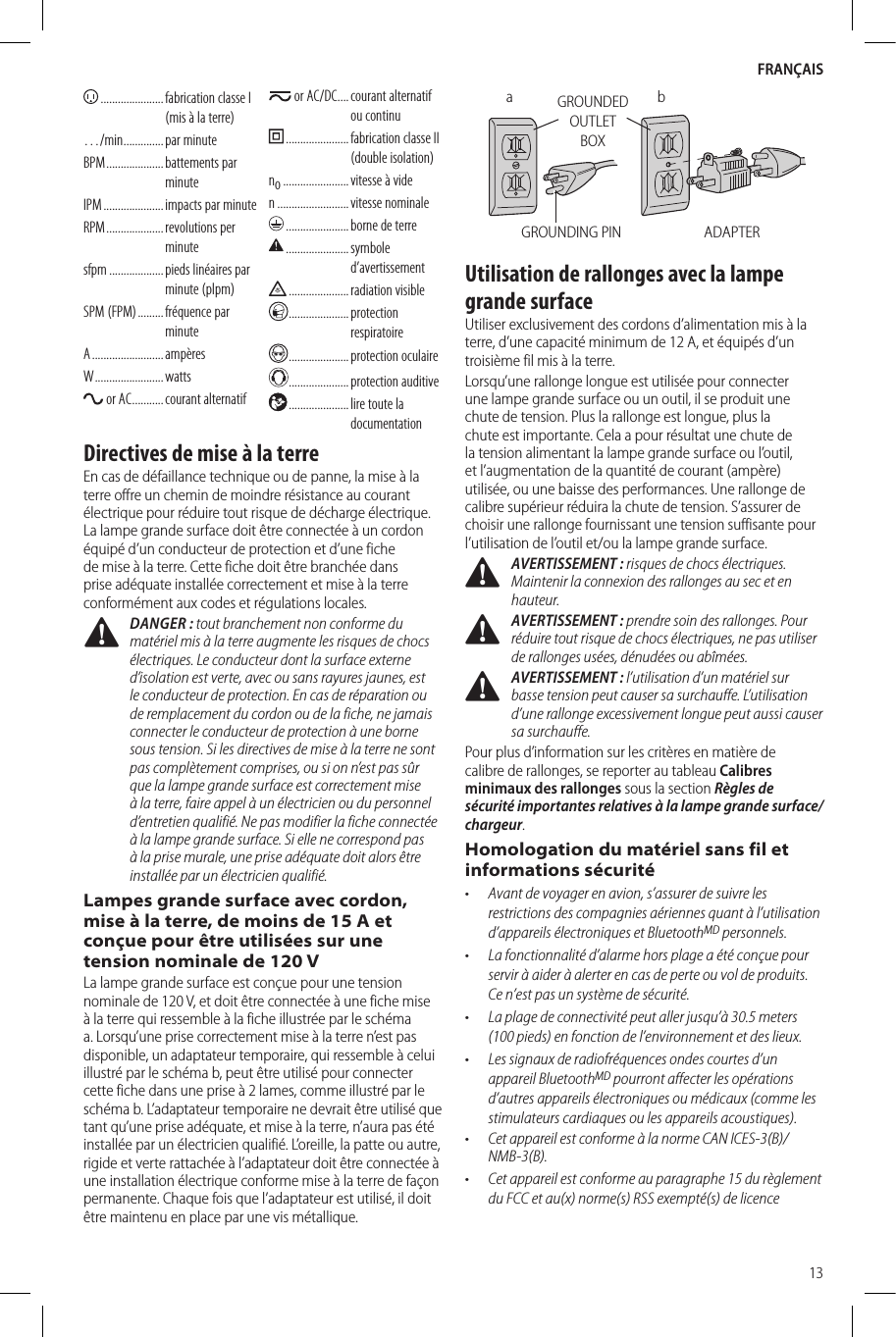 FRANÇAIS13 ...................... fabrication classe I (mis à la terre)…/min .............. par  minuteBPM ....................  battements  par minuteIPM .....................  impacts par minuteRPM ....................  revolutions  per minutesfpm ................... pieds linéaires par minute (plpm)SPM (FPM) .........  fréquence  par minuteA .........................  ampèresW ........................ watts or AC ........... courant  alternatif or AC/DC .... courant  alternatif ou continu ...................... fabrication classe II (double isolation)no ....................... vitesse à viden ......................... vitesse  nominale ...................... borne de terre ......................  symbole d’avertissement .....................  radiation  visible  .....................  protection respiratoire .....................protection oculaire .....................protection auditive .....................  lire toute la documentationDirectives de mise à la terreEn cas de défaillance technique ou de panne, la mise à la terre offre un chemin de moindre résistance au courant électrique pour réduire tout risque de décharge électrique. La lampe grande surface doit être connectée à un cordon équipé d’un conducteur de protection et d’une fiche de mise à la terre. Cette fiche doit être branchée dans prise adéquate installée correctement et mise à la terre conformément aux codes et régulations locales. DANGER: tout branchement non conforme du matériel mis à la terre augmente les risques de chocs électriques. Le conducteur dont la surface externe d’isolation est verte, avec ou sans rayures jaunes, est le conducteur de protection. En cas de réparation ou de remplacement du cordon ou de la fiche, ne jamais connecter le conducteur de protection à une borne sous tension. Si les directives de mise à la terre ne sont pas complètement comprises, ou si on n’est pas sûr que la lampe grande surface est correctement mise à la terre, faire appel à un électricien ou du personnel d’entretien qualifié. Ne pas modifier la fiche connectée à la lampe grande surface. Si elle ne correspond pas à la prise murale, une prise adéquate doit alors être installée par un électricien qualifié.Lampes grande surface avec cordon, mise à la terre, de moins de 15 A et conçue pour être utilisées sur une tension nominale de 120 VLa lampe grande surface est conçue pour une tension nominale de 120V, et doit être connectée à une fiche mise à la terre qui ressemble à la fiche illustrée par le schéma a. Lorsqu’une prise correctement mise à la terre n’est pas disponible, un adaptateur temporaire, qui ressemble à celui illustré par le schéma b, peut être utilisé pour connecter cette fiche dans une prise à 2 lames, comme illustré par le schéma b. L’adaptateur temporaire ne devrait être utilisé que tant qu’une prise adéquate, et mise à la terre, n’aura pas été installée par un électricien qualifié. L’oreille, la patte ou autre, rigide et verte rattachée à l’adaptateur doit être connectée à une installation électrique conforme mise à la terre de façon permanente. Chaque fois que l’adaptateur est utilisé, il doit être maintenu en place par une vis métallique.ADAPTERGROUNDED OUTLET BOXGROUNDING PINbaUtilisation de rallonges avec la lampe grande surfaceUtiliser exclusivement des cordons d’alimentation mis à la terre, d’une capacité minimum de 12A, et équipés d’un troisième fil mis à la terre.Lorsqu’une rallonge longue est utilisée pour connecter une lampe grande surface ou un outil, il se produit une chute de tension. Plus la rallonge est longue, plus la chute est importante. Cela a pour résultat une chute de la tension alimentant la lampe grande surface ou l’outil, et l’augmentation de la quantité de courant (ampère) utilisée, ou une baisse des performances. Une rallonge de calibre supérieur réduira la chute de tension. S’assurer de choisir une rallonge fournissant une tension suffisante pour l’utilisation de l’outil et/ou la lampe grande surface.  AVERTISSEMENT : risques de chocs électriques. Maintenir la connexion des rallonges au sec et en hauteur. AVERTISSEMENT : prendre soin des rallonges. Pour réduire tout risque de chocs électriques, ne pas utiliser de rallonges usées, dénudées ou abîmées. AVERTISSEMENT : l’utilisation d’un matériel sur basse tension peut causer sa surchauffe. L’utilisation d’une rallonge excessivement longue peut aussi causer sa surchauffe.Pour plus d’information sur les critères en matière de calibre de rallonges, se reporter au tableau Calibres minimaux des rallonges sous la section Règles de sécurité importantes relatives à la lampe grande surface/chargeur.Homologation du matériel sans fil et informations sécurité•  Avant de voyager en avion, s’assurer de suivre les restrictions des compagnies aériennes quant à l’utilisation d’appareils électroniques et BluetoothMD personnels.•  La fonctionnalité d’alarme hors plage a été conçue pour servir à aider à alerter en cas de perte ou vol de produits. Ce n’est pas un système de sécurité. •  La plage de connectivité peut aller jusqu’à 30.5 meters (100 pieds) en fonction de l’environnement et des lieux. •  Les signaux de radiofréquences ondes courtes d’un appareil BluetoothMD pourront affecter les opérations d’autres appareils électroniques ou médicaux (comme les stimulateurs cardiaques ou les appareils acoustiques).•  Cet appareil est conforme à la norme CAN ICES-3(B)/NMB-3(B).•  Cet appareil est conforme au paragraphe15 du règlement du FCC et au(x) norme(s) RSS exempté(s) de licence 