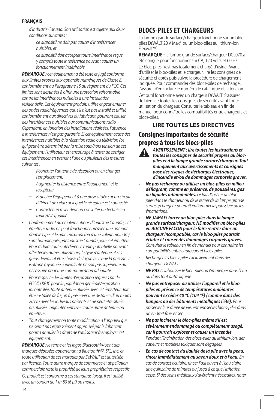 FRANÇAIS14d’Industrie Canada. Son utilisation est sujette aux deux conditions suivantes:  ʵ ce dispositif ne doit pas causer d’interférences nuisibles, et  ʵ ce dispositif doit accepter toute interférence reçue, y compris toute interférence pouvant causer un fonctionnement indésirable. REMARQUE: cet équipement a été testé et jugé conforme aux limites propres aux appareils numériques de Classe B, conformément au Paragraphe15 du règlement du FCC. Ces limites sont destinées à offrir une protection raisonnable contre les interférences nuisibles d’une installation résidentielle. Cet équipement produit, utilise et peut émaner des ondes radiofréquences qui, s’il n’est pas installé et utilisé conformément aux directives du fabricant, pourront causer des interférences nuisibles aux communications radio. Cependant, en fonction des installations réalisées, l’absence d’interférences n’est pas garantie. Si cet équipement cause des interférences nuisibles à la réception radio ou télévision (ce qui peut être déterminé par la mise sous/hors tension de cet équipement) l’utilisateur est encouragé à tenter de corriger ces interférences en prenant l’une ou plusieurs des mesures suivantes: ʵ Réorienter l’antenne de réception ou en changer l’emplacement;  ʵ Augmenter la distance entre l’équipement et le récepteur;  ʵ Brancher l’équipement à une prise située sur un circuit différent de celui sur lequel le récepteur est connecté;  ʵ Contacter un revendeur ou consulter un technicien radio/télé qualifié. •  Conformément aux réglementions d’Industrie Canada, cet émetteur radio ne peut fonctionner qu’avec une antenne dont le type et le gain maximal (ou d’une valeur moindre) sont homologués par Industrie Canada pour cet émetteur. Pour réduire toute interférence radio potentielle pouvant affecter les autres utilisateurs, le type d’antenne et ses gains devraient être choisis de façon à ce que la puissance isotrope rayonnée équivalente ne soit pas supérieure au nécessaire pour une communication adéquate.•  Pour respecter les limites d’exposition requises par le FCC/la RF IC pour la population générale/exposition incontrôlée, toute antenne utilisée avec cet émetteur doit être installée de façon à préserver une distance d’au moins 20cm avec les individus présents et ne peut être située ou utilisée conjointement avec toute autre antenne ou émetteur.•  Tout changement ou toute modification à l’appareil qui ne serait pas expressément approuvé par le fabricant pourra annuler les droits de l’utilisateur à employer cet équipement.REMARQUE: le terme et les logos BluetoothMD sont des marques déposées appartenant à BluetoothMD, SIG, Inc. et toute utilisation de ces marques par DeWALT est autorisée par licence. Toute autre marque de commerce et appellation commerciale reste la propriété de leurs propriétaires respectifs.Ce produit est conforme à ces standards lorsqu’il est utilisé avec un cordon de 1m 80 (6pi) ou moins.BLOCSPILES ET CHARGEURSLa lampe grande surface/chargeur fonctionne sur un bloc-piles DeWALT 20V Max* ou un bloc-piles au lithium-ion FlexvoltMC. REMARQUE: la lampe grande surface/chargeur DCL070 a été conçue pour fonctionner sur CA, 120volts et 60Hz.Le bloc-piles n’est pas totalement chargé d’usine. Avant d’utiliser le bloc-piles et le chargeur, lire les consignes de sécurité ci-après puis suivre la procédure de chargement indiquée. Pour commander des blocs-piles de rechange, s’assurer d’en inclure le numéro de catalogue et la tension.Cet outil fonctionne avec un chargeur DeWALT. S’assurer de bien lire toutes les consignes de sécurité avant toute utilisation du chargeur. Consulter le tableau en fin de manuel pour connaître les compatibilités entre chargeurs et blocs-piles.LIRE TOUTES LES DIRECTIVESConsignes importantes de sécurité propres à tous les blocs-piles AVERTISSEMENT : lire toutes les instructions et toutes les consignes de sécurité propres au bloc-piles et à la lampe grande surface/chargeur. Tout manquement aux avertissements et consignes pose des risques de décharges électriques, d’incendie et/ou de dommages corporels graves.•  Ne pas recharger ou utiliser un bloc-piles en milieu déflagrant, comme en présence, de poussières, gaz ou liquides inflammables. Le fait d’insérer un bloc-piles dans le chargeur ou de le retirer de la lampe grande surface/chargeur pourrait enflammer la poussière ou les émanations.•  NE JAMAIS forcer un bloc-piles dans la lampe grande surface/chargeur. NE modifier un bloc-piles en AUCUNE FAÇON pour le faire rentrer dans un chargeur incompatible, car le bloc-piles pourrait éclater et causer des dommages corporels graves. Consulter le tableau en fin de manuel pour connaître les compatibilités entre chargeurs et blocs-piles.•  Recharger les blocs-piles exclusivement dans des chargeursDeWALT.•  NE PAS éclabousser le bloc-piles ou l’immerger dans l’eau ou dans tout autreliquide.•  Ne pas entreposer ou utiliser l’appareil et le bloc-piles en présence de températures ambiantes pouvant excéder 40°C (104°F) (comme dans des hangars ou des bâtiments métalliques l’été). Pour préserver leur durée de vie, entreposer les blocs-piles dans un endroit frais etsec.•  Ne pas incinérer le bloc-piles même s’il est sévèrement endommagé ou complètement usagé, car il pourrait exploser et causer un incendie. Pendant l’incinération des blocs-piles au lithium-ion, des vapeurs et matières toxiques sontdégagées.•  En cas de contact du liquide de la pile avec la peau, rincer immédiatement au savon doux et à l’eau. En cas de contact oculaire, rincer l’œil ouvert à l’eau claire une quinzaine de minutes ou jusqu’à ce que l’irritation cesse. Si des soins médicaux s’avéraient nécessaires, noter 