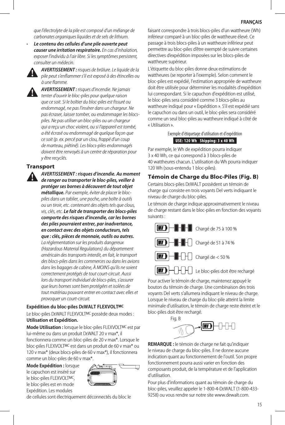 FRANÇAIS15que l’électrolyte de la pile est composé d’un mélange de carbonates organiques liquides et de sels delithium.•  Le contenu des cellules d’une pile ouverte peut causer une irritation respiratoire. En cas d’inhalation, exposer l’individu à l’air libre. Si les symptômes persistent, consulter unmédecin. AVERTISSEMENT: risques de brûlure. Le liquide de la pile peut s’enflammer s’il est exposé à des étincelles ou à uneflamme. AVERTISSEMENT: risques d’incendie. Ne jamais tenter d’ouvrir le bloc-piles pour quelque raison que ce soit. Si le boîtier du bloc-piles est fissuré ou endommagé, ne pas l’insérer dans un chargeur. Ne pas écraser, laisser tomber, ou endommager les blocs-piles. Ne pas utiliser un bloc-piles ou un chargeur qui a reçu un choc violent, ou si l’appareil est tombé, a été écrasé ou endommagé de quelque façon que ce soit (p. ex. percé par un clou, frappé d’un coup de marteau, piétiné). Les blocs-piles endommagés doivent être renvoyés à un centre de réparation pour y êtrerecyclés.Transport AVERTISSEMENT: risques d’incendie. Au moment de ranger ou transporter le bloc-piles, veiller à protéger ses bornes à découvert de tout objet métallique. Par exemple, éviter de placer le bloc-piles dans un tablier, une poche, une boîte à outils ou un tiroir, etc. contenant des objets tels que clous, vis, clés, etc. Le fait de transporter des blocs-piles comporte des risques d’incendie, car les bornes des piles pourraient entrer, par inadvertance, en contact avec des objets conducteurs, tels que: clés, pièces de monnaie, outils ou autres. La réglementation sur les produits dangereux (Hazardous Material Regulations) du département américain des transports interdit, en fait, le transport des blocs-piles dans les commerces ou dans les avions dans les bagages de cabine, À MOINS qu’ils ne soient correctement protégés de tout court-circuit. Aussi lors du transport individuel de blocs-piles, s’assurer que leurs bornes sont bien protégées et isolées de tout matériau pouvant entrer en contact avec elles et provoquer un court-circuit.Expédition du bloc-piles DeWALT FLEXVOLTMCLe bloc-piles DeWALT FLEXVOLTMC possède deux modes: Utilisation et Expédition. Mode Utilisation: lorsque le bloc-piles FLEXVOLTMC est par lui-même ou dans un produit DeWALT 20v max*, il fonctionnera comme un bloc-piles de 20v max*. Lorsque le bloc-piles FLEXVOLTMC est dans un produit de 60v max* ou 120v max* (deux blocs-piles de 60v max*), il fonctionnera comme un bloc-piles de 60v max*.Mode Expédition: lorsque le capuchon est inséré sur le bloc-piles FLEXVOLTMC, le bloc-piles est en mode Expédition. Les modules de cellules sont électriquement déconnectés du bloc le faisant correspondre à trois blocs-piles d’un wattheure (Wh) inférieur comparé à un bloc-piles de wattheure élevé. Ce passage à trois blocs-piles à un wattheure inférieur peut permettre au bloc-piles d’être exempté de suivre certaines directives d’expédition imposées sur les blocs-piles de wattheure supérieur.L’étiquette du bloc-piles donne deux estimations de wattheures (se reporter à l’exemple). Selon comment le bloc-piles est expédié, l’estimation appropriée de wattheure doit être utilisée pour déterminer les modalités d’expédition lui correspondant. Si le capuchon d’expédition est utilisé, le bloc-piles sera considéré comme 3 blocs-piles au wattheure indiqué pour «Expédition». S’il est expédié sans le capuchon ou dans un outil, le bloc-piles sera considéré comme un seul bloc-piles au wattheure indiqué à côté de «Utilisation».USE: 120 Wh   Shipping: 3 x 40 WhExemple d’étiquetage d’utilisation et d’expéditionPar exemple, le Wh de expédition pourra indiquer 3x40Wh, ce qui correspond à 3 blocs-piles de 40wattheures chacun. L’utilisation du Wh pourra indiquer 120Wh (sous-entendu 1bloc-piles).Témoin de Charge du Bloc-Piles (Fig. B)Certains blocs-piles DeWALT possèdent un témoin de charge qui consiste en trois voyants Del verts indiquant le niveau de charge du bloc-piles.Le témoin de charge indique approximativement le niveau de charge restant dans le bloc-piles en fonction des voyants suivants:Chargé de 75 à 100%Chargé de 51 à 74%Chargé de &lt; 50%Le bloc-piles doit être rechargéPour activer le témoin de charge, maintenez appuyé le bouton du témoin de charge. Une combinaison des trois voyants Del verts s’allumera indiquant le niveau de charge. Lorsque le niveau de charge du bloc-pile atteint la limite minimale d’utilisation, le témoin de charge reste éteint et le bloc-piles doit êtrerechargé.Fig. BREMARQUE: le témoin de charge ne fait qu’indiquer le niveau de charge du bloc-piles. Il ne donne aucune indication quant au fonctionnement de l’outil. Son propre fonctionnement pourra aussi varier en fonction des composants produit, de la température et de l’application d’utilisation.Pour plus d’informations quant au témoin de charge du bloc-piles, veuillez appeler le 1-800-4-DeWALT (1-800-433-9258) ou vous rendre sur notre site www.dewalt.com.