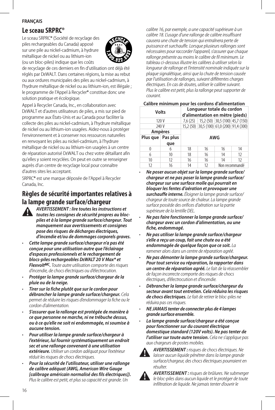 FRANÇAIS16Le sceau SRPRC®Le sceau SRPRC® (Société de recyclage des piles rechargeables du Canada) apposé sur une pile au nickel-cadmium, à hydrure métallique de nickel ou au lithium-ion (ou un bloc-piles) indique que les coûts de recyclage de ces derniers en fin d’utilisation ont déjà été réglés par DeWALT. Dans certaines régions, la mise au rebut ou aux ordures municipales des piles au nickel-cadmium, à l’hydrure métallique de nickel ou au lithium-ion, est illégale; le programme de l’Appel à Recycler® constitue donc une solution pratique etécologique.Appel à Recycler Canada, Inc., en collaboration avec DeWALT et d’autres utilisateurs de piles, a mis sur pied de programme aux États-Unis et au Canada pour faciliter la collecte des piles au nickel-cadmium, à l’hydrure métallique de nickel ou au lithium-ion usagées. Aidez-nous à protéger l’environnement et à conserver nos ressources naturelles en renvoyant les piles au nickel-cadmium, à l’hydrure métallique de nickel ou au lithium-ion usagées à un centre de réparation autorisé DeWALT ou chez votre détaillant afin qu’elles y soient recyclées. On peut en outre se renseigner auprès d’un centre de recyclage local pour connaître d’autres sites lesacceptant.SRPRC® est une marque déposée de l’Appel à Recycler Canada,Inc.Règles de sécurité importantes relatives à la lampe grande surface/chargeur AVERTISSEMENT : lire toutes les instructions et toutes les consignes de sécurité propres au bloc-piles et à la lampe grande surface/chargeur. Tout manquement aux avertissements et consignes pose des risques de décharges électriques, d’incendie et/ou de dommages corporels graves.•  Cette lampe grande surface/chargeur n’a pas été conçue pour une utilisation autre que l’éclairage d’espaces professionnels et le rechargement de blocs-piles rechargeables DeWALT 20V Max* et FlexvoltMC. Toute autre utilisation comporte des risques d’incendie, de chocs électriques ou d’électrocution.•  Protéger la lampe grande surface/chargeur de la pluie ou de la neige.•  Tirer sur la fiche plutôt que sur le cordon pour débrancher la lampe grande surface/chargeur. Cela permet de réduire les risques d’endommager la fiche ou le cordon d’alimentation.•  S’assurer que la rallonge est protégée de manière à ce que personne ne marche, ni ne trébuche dessus, ou à ce qu’elle ne soit ni endommagée, ni soumise à aucune tension.•  Pour utiliser la lampe grande surface/chargeur à l’extérieur, lui fournir systématiquement un endroit sec et une rallonge convenant à une utilisation extérieure. Utiliser un cordon adéquat pour l’extérieur réduit les risques de chocs électriques.•  Pour la sécurité de l’utilisateur, utiliser une rallonge de calibre adéquat (AWG, American Wire Gauge [calibrage américain normalisé des fils électriques]). Plus le calibre est petit, et plus sa capacité est grande. Un calibre 16, par exemple, a une capacité supérieure à un calibre 18. L’usage d’une rallonge de calibre insuffisant causera une chute de tension qui entraînera perte de puissance et surchauffe. Lorsque plusieurs rallonges sont nécessaires pour raccorder l’appareil, s’assurer que chaque rallonge présente au moins le calibre de fil minimum. Le tableau ci-dessous illustre les calibres à utiliser selon la longueur de rallonge et l’intensité nominale indiquée sur la plaque signalétique, ainsi que la chute de tension causée par l’utilisation de rallonges, suivant différentes charges électriques. En cas de doutes, utiliser le calibre suivant. Plus le calibre est petit, plus la rallonge peut supporter de courant.Calibre minimum pour les cordons d&apos;alimentationVolts Longueur totale du cordon d&apos;alimentation en mètre (pieds)120 V 7,6 (25) 15,2 (50) 30,5 (100) 45,7 (150)240 V 15,2 (50) 30,5 (100) 61,0 (200) 91,4 (300)AmpèresAWGPlus que Pas plus que0 6 18 16 16 14610 18 16 14 1210 12 16 16 14 1212 16 14 12 Non recommandé•  Ne poser aucun objet sur la lampe grande surface/chargeur et ne pas poser la lampe grande surface/chargeur sur une surface molle qui pourrait en bloquer les fentes d’aération et provoquer une surchauffe interne. Éloigner la lampe grande surface/chargeur de toute source de chaleur. La lampe grande surface possède des orifices d’aération sur la partie supérieure de la lentille DEL.•  Ne pas faire fonctionner la lampe grande surface/chargeur avec un cordon d’alimentation, ou une fiche, endommagé.•  Ne pas utiliser la lampe grande surface/chargeur s’elle a reçu un coup, fait une chute ou a été endommagée de quelque façon que ce soit. La ramener alors dans un centre de réparation agréé.•  Ne pas démonter la lampe grande surface/chargeur. Pour tout service ou réparation, la rapporter dans un centre de réparation agréé. Le fait de la réassembler de façon incorrecte comporte des risques de chocs électriques, d’électrocution et d’incendie.•  Débrancher la lampe grande surface/chargeur du secteur avant tout entretien. Cela réduira les risques de chocs électriques. Le fait de retirer le bloc-piles ne réduira pas ces risques.•  NE JAMAIS tenter de connecter plus de 4 lampes grande surface ensemble.•  La lampe grande surface/chargeur a été conçue pour fonctionner sur du courant électrique domestique standard (120V volts). Ne pas tenter de l’utiliser sur toute autre tension. Cela ne s’applique pas aux chargeurs de postes mobiles. AVERTISSEMENT : risques de chocs électriques. Ne laisser aucun liquide pénétrer dans la lampe grande surface/chargeur, des chocs électriques pourraient en résulter. AVERTISSEMENT: risques de brûlures. Ne submerger le bloc-piles dans aucun liquide et le protéger de toute infiltration de liquide. Ne jamais tenter d’ouvrir le 