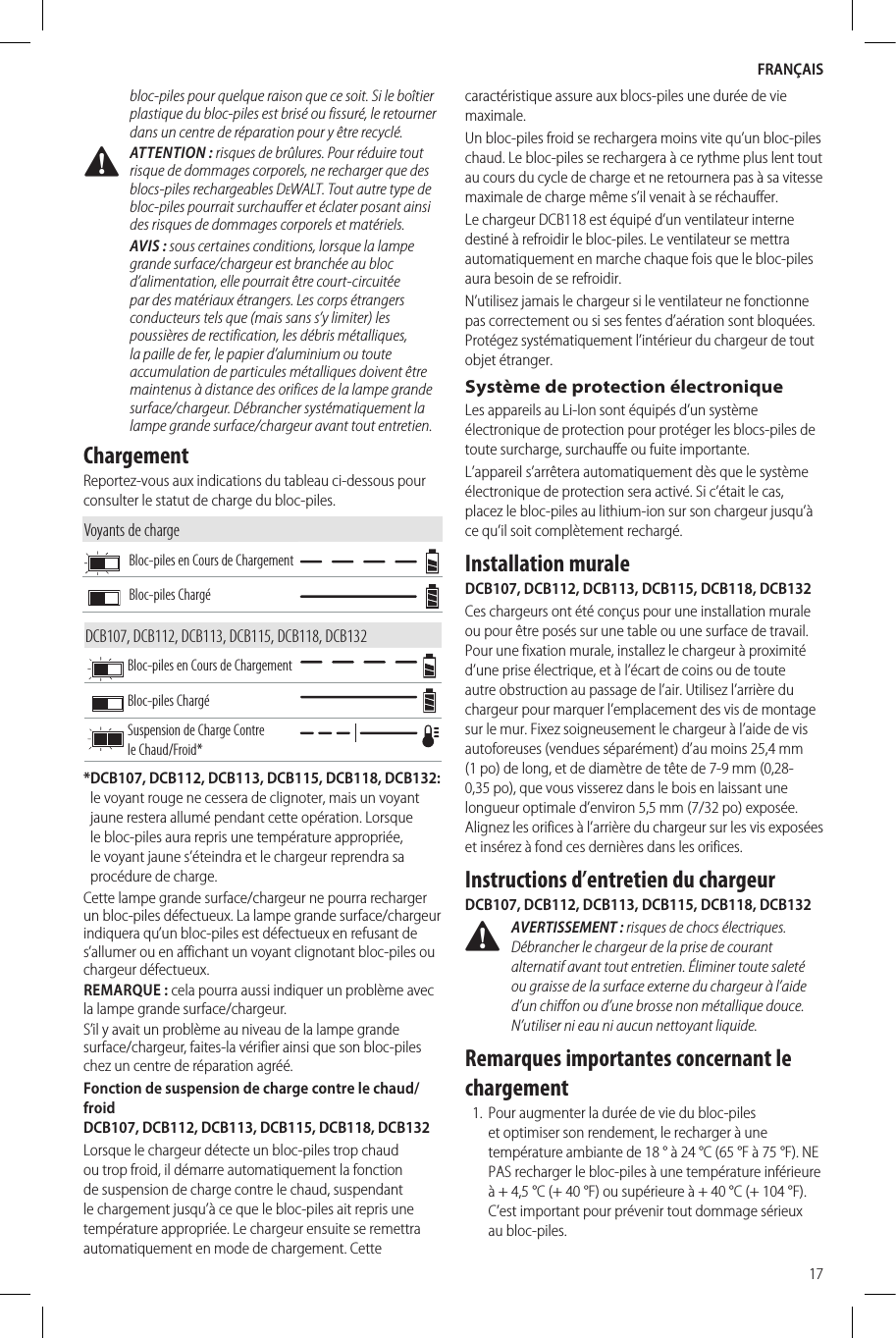FRANÇAIS17bloc-piles pour quelque raison que ce soit. Si le boîtier plastique du bloc-piles est brisé ou fissuré, le retourner dans un centre de réparation pour y être recyclé. ATTENTION: risques de brûlures. Pour réduire tout risque de dommages corporels, ne recharger que des blocs-piles rechargeables DeWALT. Tout autre type de bloc-piles pourrait surchauffer et éclater posant ainsi des risques de dommages corporels et matériels.AVIS: sous certaines conditions, lorsque la lampe grande surface/chargeur est branchée au bloc d’alimentation, elle pourrait être court-circuitée par des matériaux étrangers. Les corps étrangers conducteurs tels que (mais sans s’y limiter) les poussières de rectification, les débris métalliques, la paille de fer, le papier d’aluminium ou toute accumulation de particules métalliques doivent être maintenus à distance des orifices de la lampe grande surface/chargeur. Débrancher systématiquement la lampe grande surface/chargeur avant tout entretien.ChargementReportez-vous aux indications du tableau ci-dessous pour consulter le statut de charge du bloc-piles.Voyants de chargeBloc-piles en Cours de ChargementBloc-piles ChargéDCB107, DCB112, DCB113, DCB115, DCB118, DCB132Bloc-piles en Cours de ChargementBloc-piles ChargéSuspension de Charge Contre le Chaud/Froid** DCB107, DCB112, DCB113, DCB115, DCB118, DCB132: le voyant rouge ne cessera de clignoter, mais un voyant jaune restera allumé pendant cette opération. Lorsque le bloc-piles aura repris une température appropriée, le voyant jaune s’éteindra et le chargeur reprendra sa procédure de charge.Cette lampe grande surface/chargeur ne pourra recharger un bloc-piles défectueux. La lampe grande surface/chargeur indiquera qu’un bloc-piles est défectueux en refusant de s’allumer ou en affichant un voyant clignotant bloc-piles ou chargeur défectueux.REMARQUE: cela pourra aussi indiquer un problème avec la lampe grande surface/chargeur.S’il y avait un problème au niveau de la lampe grande surface/chargeur, faites-la vérifier ainsi que son bloc-piles chez un centre de réparation agréé.Fonction de suspension de charge contre le chaud/froid  DCB107, DCB112, DCB113, DCB115, DCB118, DCB132Lorsque le chargeur détecte un bloc-piles trop chaud ou trop froid, il démarre automatiquement la fonction de suspension de charge contre le chaud, suspendant le chargement jusqu’à ce que le bloc-piles ait repris une température appropriée. Le chargeur ensuite se remettra automatiquement en mode de chargement. Cette caractéristique assure aux blocs-piles une durée de vie maximale.Un bloc-piles froid se rechargera moins vite qu’un bloc-piles chaud. Le bloc-piles se rechargera à ce rythme plus lent tout au cours du cycle de charge et ne retournera pas à sa vitesse maximale de charge même s’il venait à se réchauffer.Le chargeur DCB118 est équipé d’un ventilateur interne destiné à refroidir le bloc-piles. Le ventilateur se mettra automatiquement en marche chaque fois que le bloc-piles aura besoin de se refroidir.N’utilisez jamais le chargeur si le ventilateur ne fonctionne pas correctement ou si ses fentes d’aération sont bloquées. Protégez systématiquement l’intérieur du chargeur de tout objet étranger.Système de protection électroniqueLes appareils au Li-Ion sont équipés d’un système électronique de protection pour protéger les blocs-piles de toute surcharge, surchauffe ou fuite importante.L’appareil s’arrêtera automatiquement dès que le système électronique de protection sera activé. Si c’était le cas, placez le bloc-piles au lithium-ion sur son chargeur jusqu’à ce qu’il soit complètement rechargé.Installation muraleDCB107, DCB112, DCB113, DCB115, DCB118, DCB132Ces chargeurs ont été conçus pour une installation murale ou pour être posés sur une table ou une surface de travail. Pour une fixation murale, installez le chargeur à proximité d’une prise électrique, et à l’écart de coins ou de toute autre obstruction au passage de l’air. Utilisez l’arrière du chargeur pour marquer l’emplacement des vis de montage sur le mur. Fixez soigneusement le chargeur à l’aide de vis autoforeuses (vendues séparément) d’au moins 25,4mm (1po) de long, et de diamètre de tête de 7-9mm (0,28-0,35po), que vous visserez dans le bois en laissant une longueur optimale d’environ 5,5mm (7/32po) exposée. Alignez les orifices à l’arrière du chargeur sur les vis exposées et insérez à fond ces dernières dans les orifices.Instructions d’entretien du chargeurDCB107, DCB112, DCB113, DCB115, DCB118, DCB132 AVERTISSEMENT: risques de chocs électriques. Débrancher le chargeur de la prise de courant alternatif avant tout entretien. Éliminer toute saleté ou graisse de la surface externe du chargeur à l’aide d’un chiffon ou d’une brosse non métallique douce. N’utiliser ni eau ni aucun nettoyant liquide.Remarques importantes concernant le chargement1.  Pour augmenter la durée de vie du bloc-piles et optimiser son rendement, le recharger à une température ambiante de 18° à 24°C (65°F à 75°F). NE PAS recharger le bloc-piles à une température inférieure à +4,5°C (+40°F) ou supérieure à +40°C (+104°F). C’est important pour prévenir tout dommage sérieux au bloc-piles.
