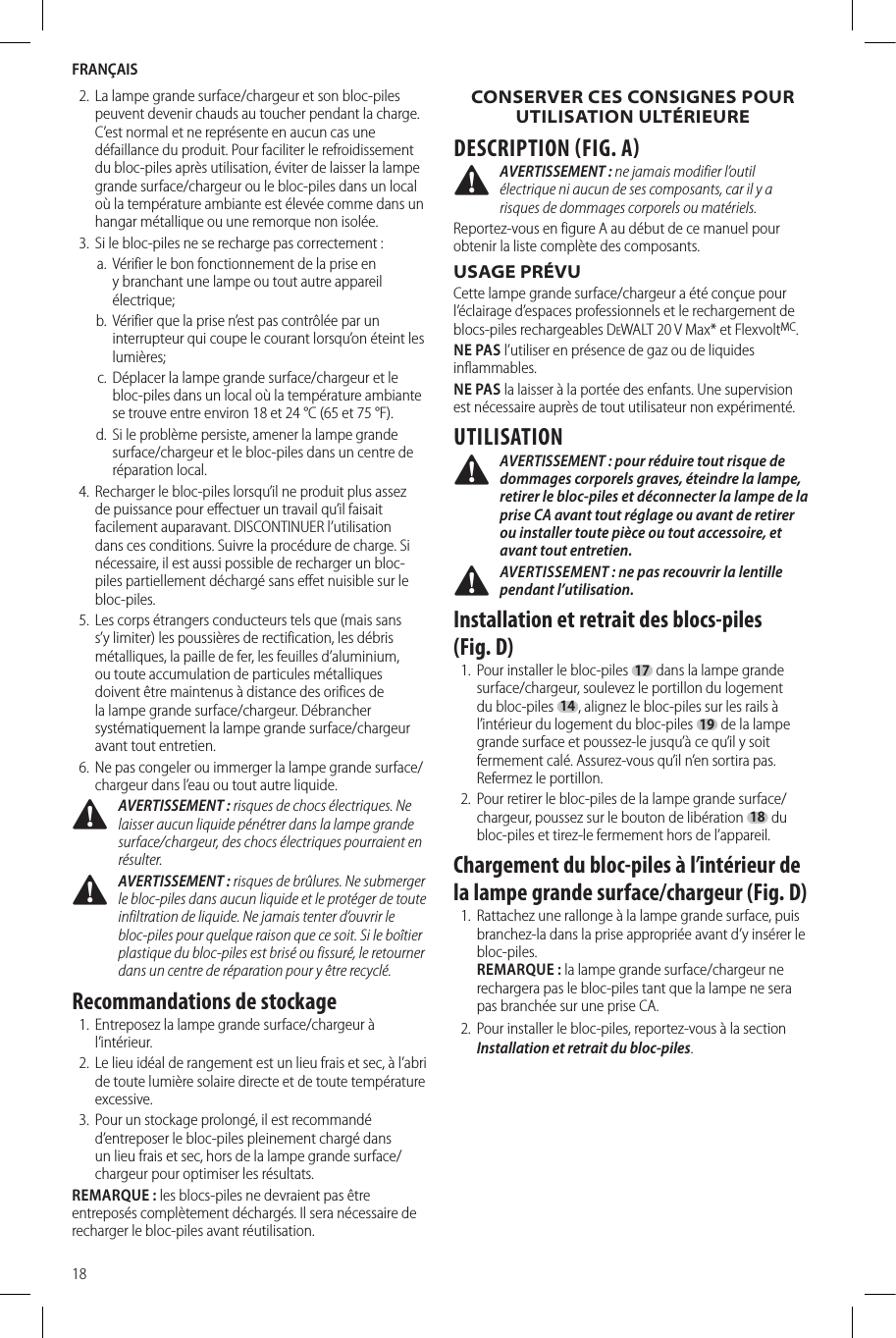 FRANÇAIS182.  La lampe grande surface/chargeur et son bloc-piles peuvent devenir chauds au toucher pendant la charge. C’est normal et ne représente en aucun cas une défaillance du produit. Pour faciliter le refroidissement du bloc-piles après utilisation, éviter de laisser la lampe grande surface/chargeur ou le bloc-piles dans un local où la température ambiante est élevée comme dans un hangar métallique ou une remorque non isolée.3.  Si le bloc-piles ne se recharge pas correctement:a.  Vérifier le bon fonctionnement de la prise en y branchant une lampe ou tout autre appareil électrique;b.  Vérifier que la prise n’est pas contrôlée par un interrupteur qui coupe le courant lorsqu’on éteint les lumières;c.  Déplacer la lampe grande surface/chargeur et le bloc-piles dans un local où la température ambiante se trouve entre environ 18 et 24°C (65 et 75°F).d.  Si le problème persiste, amener la lampe grande surface/chargeur et le bloc-piles dans un centre de réparation local.4.  Recharger le bloc-piles lorsqu’il ne produit plus assez de puissance pour effectuer un travail qu’il faisait facilement auparavant. DISCONTINUER l’utilisation dans ces conditions. Suivre la procédure de charge. Si nécessaire, il est aussi possible de recharger un bloc-piles partiellement déchargé sans effet nuisible sur le bloc-piles.5.  Les corps étrangers conducteurs tels que (mais sans s’y limiter) les poussières de rectification, les débris métalliques, la paille de fer, les feuilles d’aluminium, ou toute accumulation de particules métalliques doivent être maintenus à distance des orifices de la lampe grande surface/chargeur. Débrancher systématiquement la lampe grande surface/chargeur avant tout entretien.6.  Ne pas congeler ou immerger la lampe grande surface/chargeur dans l’eau ou tout autre liquide. AVERTISSEMENT : risques de chocs électriques. Ne laisser aucun liquide pénétrer dans la lampe grande surface/chargeur, des chocs électriques pourraient en résulter.  AVERTISSEMENT : risques de brûlures. Ne submerger le bloc-piles dans aucun liquide et le protéger de toute infiltration de liquide. Ne jamais tenter d’ouvrir le bloc-piles pour quelque raison que ce soit. Si le boîtier plastique du bloc-piles est brisé ou fissuré, le retourner dans un centre de réparation pour y être recyclé.Recommandations de stockage1.  Entreposez la lampe grande surface/chargeur à l’intérieur.2.  Le lieu idéal de rangement est un lieu frais et sec, à l’abri de toute lumière solaire directe et de toute température excessive.3.  Pour un stockage prolongé, il est recommandé d’entreposer le bloc-piles pleinement chargé dans un lieu frais et sec, hors de la lampe grande surface/chargeur pour optimiser les résultats.REMARQUE: les blocs-piles ne devraient pas être entreposés complètement déchargés. Il sera nécessaire de recharger le bloc-piles avant réutilisation.CONSERVER CES CONSIGNES POUR UTILISATION ULTÉRIEUREDESCRIPTION FIG. A AVERTISSEMENT : ne jamais modifier l’outil électrique ni aucun de ses composants, car il y a risques de dommages corporels ou matériels.Reportez-vous en figure A au début de ce manuel pour obtenir la liste complète des composants.USAGE PRÉVUCette lampe grande surface/chargeur a été conçue pour l’éclairage d’espaces professionnels et le rechargement de blocs-piles rechargeables DeWALT 20V Max* et FlexvoltMC.NE PAS l’utiliser en présence de gaz ou de liquides inflammables.NE PAS la laisser à la portée des enfants. Une supervision est nécessaire auprès de tout utilisateur non expérimenté.UTILISATION AVERTISSEMENT : pour réduire tout risque de dommages corporels graves, éteindre la lampe, retirer le bloc-piles et déconnecter la lampe de la prise CA avant tout réglage ou avant de retirer ou installer toute pièce ou tout accessoire, et avant tout entretien. AVERTISSEMENT: ne pas recouvrir la lentille pendant l’utilisation.Installation et retrait des blocs-piles (Fig. D)1.  Pour installer le bloc-piles 17 dans la lampe grande surface/chargeur, soulevez le portillon du logement du bloc-piles 14, alignez le bloc-piles sur les rails à l’intérieur du logement du bloc-piles 19 de la lampe grande surface et poussez-le jusqu’à ce qu’il y soit fermement calé. Assurez-vous qu’il n’en sortira pas. Refermez le portillon.2.  Pour retirer le bloc-piles de la lampe grande surface/chargeur, poussez sur le bouton de libération 18 du bloc-piles et tirez-le fermement hors de l’appareil. Chargement du bloc-piles à l’intérieur de la lampe grande surface/chargeur (Fig. D)1.  Rattachez une rallonge à la lampe grande surface, puis branchez-la dans la prise appropriée avant d’y insérer le bloc-piles.  REMARQUE: la lampe grande surface/chargeur ne rechargera pas le bloc-piles tant que la lampe ne sera pas branchée sur une prise CA.2.  Pour installer le bloc-piles, reportez-vous à la section Installation et retrait du bloc-piles.  