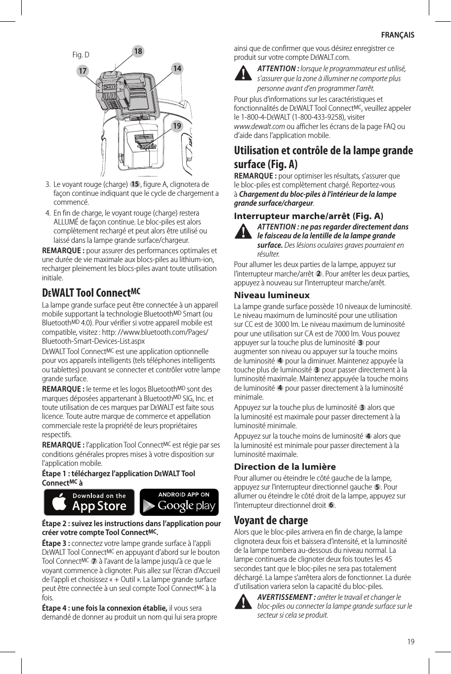 FRANÇAIS19Fig. D141718193.  Le voyant rouge (charge) 15, figure A, clignotera de façon continue indiquant que le cycle de chargement a commencé.4.  En fin de charge, le voyant rouge (charge) restera ALLUMÉ de façon continue. Le bloc-piles est alors complètement rechargé et peut alors être utilisé ou laissé dans la lampe grande surface/chargeur. REMARQUE: pour assurer des performances optimales et une durée de vie maximale aux blocs-piles au lithium-ion, recharger pleinement les blocs-piles avant toute utilisation initiale.DeWALT Tool ConnectMCLa lampe grande surface peut être connectée à un appareil mobile supportant la technologie BluetoothMD Smart (ou BluetoothMD 4.0). Pour vérifier si votre appareil mobile est compatible, visitez: http: //www.bluetooth.com/Pages/Bluetooth-Smart-Devices-List.aspxDeWALT Tool ConnectMC est une application optionnelle pour vos appareils intelligents (tels téléphones intelligents ou tablettes) pouvant se connecter et contrôler votre lampe grande surface. REMARQUE: le terme et les logos BluetoothMD sont des marques déposées appartenant à BluetoothMD SIG, Inc. et toute utilisation de ces marques par DeWALT est faite sous licence. Toute autre marque de commerce et appellation commerciale reste la propriété de leurs propriétaires respectifs.REMARQUE: l’application Tool ConnectMC est régie par ses conditions générales propres mises à votre disposition sur l’application mobile.Étape1: téléchargez l’application DeWALT Tool ConnectMC à     Étape2: suivez les instructions dans l’application pour créer votre compte Tool ConnectMC.Étape3: connectez votre lampe grande surface à l’appli DeWALT Tool ConnectMC en appuyant d’abord sur le bouton Tool ConnectMC 7 à l’avant de la lampe jusqu’à ce que le voyant commence à clignoter. Puis allez sur l’écran d’Accueil de l’appli et choisissez «+Outil». La lampe grande surface peut être connectée à un seul compte Tool ConnectMC à la fois.Étape 4: une fois la connexion établie, il vous sera demandé de donner au produit un nom qui lui sera propre ainsi que de confirmer que vous désirez enregistrer ce produit sur votre compte DeWALT.com. ATTENTION: lorsque le programmateur est utilisé, s’assurer que la zone à illuminer ne comporte plus personne avant d’en programmer l’arrêt.Pour plus d’informations sur les caractéristiques et fonctionnalités de DeWALT Tool ConnectMC, veuillez appeler le 1-800-4-DeWALT (1-800-433-9258), visiter www.dewalt.com ou afficher les écrans de la page FAQ ou d’aide dans l’application mobile.Utilisation et contrôle de la lampe grande surface (Fig. A)REMARQUE: pour optimiser les résultats, s’assurer que le bloc-piles est complètement chargé. Reportez-vous à Chargement du bloc-piles à l’intérieur de la lampe grande surface/chargeur.Interrupteur marche/arrêt (Fig. A) ATTENTION: ne pas regarder directement dans le faisceau de la lentille de la lampe grande surface. Des lésions oculaires graves pourraient en résulter.Pour allumer les deux parties de la lampe, appuyez sur l’interrupteur marche/arrêt 2. Pour arrêter les deux parties, appuyez à nouveau sur l’interrupteur marche/arrêt.Niveau lumineuxLa lampe grande surface possède 10 niveaux de luminosité. Le niveau maximum de luminosité pour une utilisation sur CC est de 3000lm. Le niveau maximum de luminosité pour une utilisation sur CA est de 7000lm. Vous pouvez appuyer sur la touche plus de luminosité 3 pour augmenter son niveau ou appuyer sur la touche moins de luminosité 4 pour la diminuer. Maintenez appuyée la touche plus de luminosité 3 pour passer directement à la luminosité maximale. Maintenez appuyée la touche moins de luminosité 4 pour passer directement à la luminosité minimale.Appuyez sur la touche plus de luminosité 3 alors que la luminosité est maximale pour passer directement à la luminosité minimale.Appuyez sur la touche moins de luminosité 4 alors que la luminosité est minimale pour passer directement à la luminosité maximale.Direction de la lumièrePour allumer ou éteindre le côté gauche de la lampe, appuyez sur l’interrupteur directionnel gauche 5. Pour allumer ou éteindre le côté droit de la lampe, appuyez sur l’interrupteur directionnel droit 6.Voyant de chargeAlors que le bloc-piles arrivera en fin de charge, la lampe clignotera deux fois et baissera d’intensité, et la luminosité de la lampe tombera au-dessous du niveau normal. La lampe continuera de clignoter deux fois toutes les 45 secondes tant que le bloc-piles ne sera pas totalement déchargé. La lampe s’arrêtera alors de fonctionner. La durée d’utilisation variera selon la capacité du bloc-piles. AVERTISSEMENT: arrêter le travail et changer le bloc-piles ou connecter la lampe grande surface sur le secteur si cela se produit.