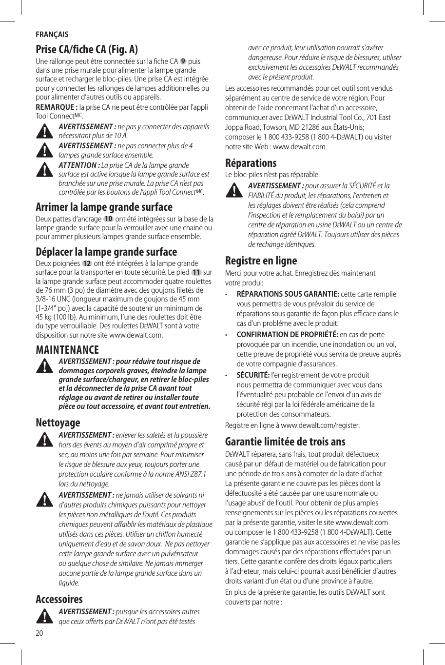 FRANÇAIS20Prise CA/fiche CA (Fig. A)Une rallonge peut être connectée sur la fiche CA 9 puis dans une prise murale pour alimenter la lampe grande surface et recharger le bloc-piles. Une prise CA est intégrée pour y connecter les rallonges de lampes additionnelles ou pour alimenter d’autres outils ou appareils.REMARQUE: la prise CA ne peut être contrôlée par l’appli Tool ConnectMC. AVERTISSEMENT: ne pas y connecter des appareils nécessitant plus de 10A. AVERTISSEMENT: ne pas connecter plus de 4 lampes grande surface ensemble. ATTENTION: La prise CA de la lampe grande surface est active lorsque la lampe grande surface est branchée sur une prise murale. La prise CA n’est pas contrôlée par les boutons de l’appli Tool ConnectMC.Arrimer la lampe grande surfaceDeux pattes d’ancrage 10 ont été intégrées sur la base de la lampe grande surface pour la verrouiller avec une chaine ou pour arrimer plusieurs lampes grande surface ensemble.Déplacer la lampe grande surfaceDeux poignées 12 ont été intégrées à la lampe grande surface pour la transporter en toute sécurité. Le pied 11 sur la lampe grande surface peut accommoder quatre roulettes de 76 mm (3 po) de diamètre avec des goujons filetés de 3/8-16 UNC (longueur maximum de goujons de 45 mm [1-3/4&quot; po]) avec la capacité de soutenir un minimum de 45 kg (100 lb). Au minimum, l’une des roulettes doit être du type verrouillable. Des roulettes DeWALT sont à votre disposition sur notre site www.dewalt.com.MAINTENANCE AVERTISSEMENT : pour réduire tout risque de dommages corporels graves, éteindre la lampe grande surface/chargeur, en retirer le bloc-piles et la déconnecter de la prise CA avant tout réglage ou avant de retirer ou installer toute pièce ou tout accessoire, et avant tout entretien.Nettoyage AVERTISSEMENT : enlever les saletés et la poussière hors des évents au moyen d’air comprimé propre et sec, au moins une fois par semaine. Pour minimiser le risque de blessure aux yeux, toujours porter une protection oculaire conforme à la norme ANSI Z87.1 lors dunettoyage. AVERTISSEMENT : ne jamais utiliser de solvants ni d’autres produits chimiques puissants pour nettoyer les pièces non métalliques de l’outil. Ces produits chimiques peuvent affaiblir les matériaux de plastique utilisés dans ces pièces. Utiliser un chiffon humecté uniquement d’eau et de savon doux.  Ne pas nettoyer cette lampe grande surface avec un pulvérisateur ou quelque chose de similaire. Ne jamais immerger aucune partie de la lampe grande surface dans un liquide.Accessoires AVERTISSEMENT : puisque les accessoires autres que ceux offerts par DeWALT n’ont pas été testés avec ce produit, leur utilisation pourrait s’avérer dangereuse. Pour réduire le risque de blessures, utiliser exclusivement les accessoires DeWALT recommandés avec le présentproduit.Les accessoires recommandés pour cet outil sont vendus séparément au centre de service de votre région. Pour obtenir de l’aide concernant l’achat d’un accessoire, communiquer avec DeWALT Industrial Tool Co., 701 East Joppa Road, Towson, MD 21286 aux États-Unis; composer le 1 800 433-9258 (1 800 4-DeWALT) ou visiter notre site Web : www.dewalt.com.RéparationsLe bloc-piles n’est pas réparable. AVERTISSEMENT : pour assurer la SÉCURITÉ et la FIABILITÉ du produit, les réparations, l’entretien et les réglages doivent être réalisés (cela comprend l’inspection et le remplacement du balai) par un centre de réparation en usine DeWALT ou un centre de réparation agréé DeWALT. Toujours utiliser des pièces de rechangeidentiques.Registre en ligneMerci pour votre achat. Enregistrez dès maintenant votreprodui:•  RÉPARATIONS SOUS GARANTIE: cette carte remplie vous permettra de vous prévaloir du service de réparations sous garantie de façon plus efficace dans le cas d’un probléme avec leproduit.•  CONFIRMATION DE PROPRIÉTÉ: en cas de perte provoquée par un incendie, une inondation ou un vol, cette preuve de propriété vous servira de preuve auprès de votre compagnie d’assurances.•  SÉCURITÉ: l’enregistrement de votre produit nous permettra de communiquer avec vous dans l’éventualité peu probable de l’envoi d’un avis de sécurité régi par la loi fédérale américaine de la protection desconsommateurs.Registre en ligne à www.dewalt.com/register.Garantie limitée de trois ansDeWALT réparera, sans frais, tout produit défectueux causé par un défaut de matériel ou de fabrication pour une période de trois ans à compter de la date d’achat. La présente garantie ne couvre pas les pièces dont la défectuosité a été causée par une usure normale ou l’usage abusif de l’outil. Pour obtenir de plus amples renseignements sur les pièces ou les réparations couvertes par la présente garantie, visiter le site www.dewalt.com ou composer le 1 800 433-9258 (1 800 4-DeWALT). Cette garantie ne s’applique pas aux accessoires et ne vise pas les dommages causés par des réparations effectuées par un tiers. Cette garantie confère des droits légaux particuliers à l’acheteur, mais celui-ci pourrait aussi bénéficier d’autres droits variant d’un état ou d’une province à l’autre.En plus de la présente garantie, les outils DeWALT sont couverts par notre :