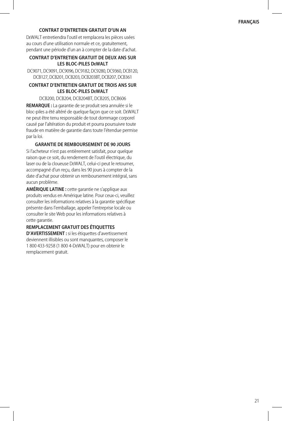 FRANÇAIS21CONTRAT D’ENTRETIEN GRATUIT D’UNANDeWALT entretiendra l’outil et remplacera les pièces usées au cours d’une utilisation normale et ce, gratuitement, pendant une période d’un an à compter de la date d’achat.CONTRAT D’ENTRETIEN GRATUIT DE DEUX ANS SUR LES BLOC-PILES DeWALTDC9071, DC9091, DC9096, DC9182, DC9280, DC9360, DCB120, DCB127, DCB201, DCB203, DCB203BT, DCB207, DCB361CONTRAT D’ENTRETIEN GRATUIT DETROIS ANS SUR LESBLOC-PILES DeWALTDCB200, DCB204, DCB204BT, DCB205, DCB606REMARQUE: La garantie de se produit sera annulée si le bloc-piles a été altéré de quelque façon que ce soit. DeWALT ne peut être tenu responsable de tout dommage corporel causé par l’altération du produit et pourra poursuivre toute fraude en matière de garantie dans toute l’étendue permise par laloi.GARANTIE DE REMBOURSEMENT DE90JOURSSi l’acheteur n’est pas entièrement satisfait, pour quelque raison que ce soit, du rendement de l’outil électrique, du laser ou de la cloueuse DeWALT, celui-ci peut le retourner, accompagné d’un reçu, dans les 90 jours à compter de la date d’achat pour obtenir un remboursement intégral, sans aucunproblème.AMÉRIQUE LATINE : cette garantie ne s’applique aux produits vendus en Amérique latine. Pour ceux-ci, veuillez consulter les informations relatives à la garantie spécifique présente dans l’emballage, appeler l’entreprise locale ou consulter le site Web pour les informations relatives à cettegarantie.REMPLACEMENT GRATUIT DES ÉTIQUETTES D’AVERTISSEMENT : si les étiquettes d’avertissement deviennent illisibles ou sont manquantes, composer le 1 800 433-9258 (1 800 4-DeWALT) pour en obtenir le remplacementgratuit.