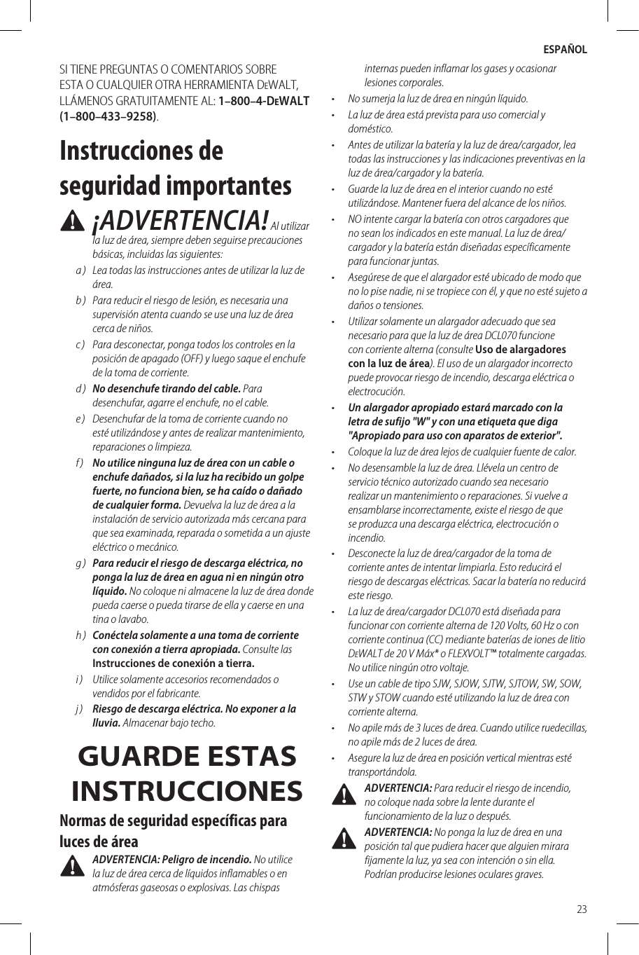 ESPAÑOL23SI TIENE PREGUNTAS O COMENTARIOS SOBRE ESTA O CUALQUIER OTRA HERRAMIENTA DeWALT, LLÁMENOS GRATUITAMENTE AL: 1–800–4-DeWALT (1–800–433–9258).Instrucciones de seguridad importantes ¡ADVERTENCIA! Al utilizar la luz de área, siempre deben seguirse precauciones básicas, incluidas las siguientes:a )  Lea todas las instrucciones antes de utilizar la luz de área.b )  Para reducir el riesgo de lesión, es necesaria una supervisión atenta cuando se use una luz de área cerca de niños.c )  Para desconectar, ponga todos los controles en la posición de apagado (OFF) y luego saque el enchufe de la toma de corriente.d )  No desenchufe tirando del cable. Para desenchufar, agarre el enchufe, no el cable.e )  Desenchufar de la toma de corriente cuando no esté utilizándose y antes de realizar mantenimiento, reparaciones o limpieza.f )  No utilice ninguna luz de área con un cable o enchufe dañados, si la luz ha recibido un golpe fuerte, no funciona bien, se ha caído o dañado de cualquier forma. Devuelva la luz de área a la instalación de servicio autorizada más cercana para que sea examinada, reparada o sometida a un ajuste eléctrico o mecánico.g )  Para reducir el riesgo de descarga eléctrica, no ponga la luz de área en agua ni en ningún otro líquido. No coloque ni almacene la luz de área donde pueda caerse o pueda tirarse de ella y caerse en una tina o lavabo.h )  Conéctela solamente a una toma de corriente con conexión a tierra apropiada. Consulte las Instrucciones de conexión a tierra.i )  Utilice solamente accesorios recomendados o vendidos por el fabricante.j )  Riesgo de descarga eléctrica. No exponer a la lluvia. Almacenar bajo techo.GUARDE ESTAS INSTRUCCIONESNormas de seguridad específicas para luces de área ADVERTENCIA: Peligro de incendio. No utilice la luz de área cerca de líquidos inflamables o en atmósferas gaseosas o explosivas. Las chispas internas pueden inflamar los gases y ocasionar lesiones corporales.•  No sumerja la luz de área en ningún líquido.•  La luz de área está prevista para uso comercial y doméstico.•  Antes de utilizar la batería y la luz de área/cargador, lea todas las instrucciones y las indicaciones preventivas en la luz de área/cargador y la batería.•  Guarde la luz de área en el interior cuando no esté utilizándose. Mantener fuera del alcance de los niños.•  NO intente cargar la batería con otros cargadores que no sean los indicados en este manual. La luz de área/cargador y la batería están diseñadas específicamente para funcionar juntas.•  Asegúrese de que el alargador esté ubicado de modo que no lo pise nadie, ni se tropiece con él, y que no esté sujeto a daños o tensiones.•  Utilizar solamente un alargador adecuado que sea necesario para que la luz de área DCL070 funcione con corriente alterna (consulte Uso de alargadores con la luz de área). El uso de un alargador incorrecto puede provocar riesgo de incendio, descarga eléctrica o electrocución.•  Un alargador apropiado estará marcado con la letra de sufijo &quot;W&quot; y con una etiqueta que diga &quot;Apropiado para uso con aparatos de exterior&quot;.•  Coloque la luz de área lejos de cualquier fuente de calor.•  No desensamble la luz de área. Llévela un centro de servicio técnico autorizado cuando sea necesario realizar un mantenimiento o reparaciones. Si vuelve a ensamblarse incorrectamente, existe el riesgo de que se produzca una descarga eléctrica, electrocución o incendio.•  Desconecte la luz de área/cargador de la toma de corriente antes de intentar limpiarla. Esto reducirá el riesgo de descargas eléctricas. Sacar la batería no reducirá este riesgo.•  La luz de área/cargador DCL070 está diseñada para funcionar con corriente alterna de 120 Volts, 60 Hz o con corriente continua (CC) mediante baterías de iones de litio DeWALT de 20 V Máx* o FLEXVOLT™ totalmente cargadas. No utilice ningún otro voltaje.•  Use un cable de tipo SJW, SJOW, SJTW, SJTOW, SW, SOW, STW y STOW cuando esté utilizando la luz de área con corriente alterna.•  No apile más de 3 luces de área. Cuando utilice ruedecillas, no apile más de 2 luces de área.•  Asegure la luz de área en posición vertical mientras esté transportándola. ADVERTENCIA: Para reducir el riesgo de incendio, no coloque nada sobre la lente durante el funcionamiento de la luz o después. ADVERTENCIA: No ponga la luz de área en una posición tal que pudiera hacer que alguien mirara fijamente la luz, ya sea con intención o sin ella. Podrían producirse lesiones oculares graves.