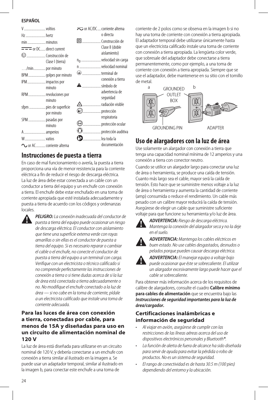 ESPAÑOL24V .........................  voltiosHz ....................... hertzmin .....................  minutos or DC ...... direct  current ...................... Construcción  de Clase I (tierra)…/min .............. por  minutoBPM ....................  golpes por minutoIPM .....................  impactos  por minutoRPM ....................  revoluciones  por minutosfpm ................... pies de superficie por minutoSPM ....................  pasadas  por minutoA .........................  amperiosW ........................ vatios or AC ........... corriente  alterna or AC/DC ....  corriente  alterna o directa ...................... Construcción  de Clase II (doble aislamiento)no ....................... velocidad sin cargan ......................... velocidad  nominal ...................... terminal  de conexión a tierra ......................  símbolo  de advertencia de seguridad .....................  radiación  visible ..................... protección respiratoria .....................protección ocular .....................protección auditiva ..................... lea toda la documentaciónInstrucciones de puesta a tierraEn caso de mal funcionamiento o avería, la puesta a tierra proporciona una vía de menor resistencia para la corriente eléctrica a fin de reducir el riesgo de descarga eléctrica. La luz de área debe estar conectada a un cable con un conductor a tierra del equipo y un enchufe con conexión a tierra. El enchufe debe estar enchufado en una toma de corriente apropiada que esté instalada adecuadamente y puesta a tierra de acuerdo con los códigos y ordenanzas locales. PELIGRO: La conexión inadecuada del conductor de puesta a tierra del equipo puede ocasionar un riesgo de descarga eléctrica. El conductor con aislamiento que tiene una superficie externa verde con rayas amarillas o sin ellas es el conductor de puesta a tierra del equipo. Si es necesario reparar o cambiar el cable o el enchufe, no conecte el conductor de puesta a tierra del equipo a un terminal con carga. Verifique con un electricista o técnico calificado si no comprende perfectamente las instrucciones de conexión a tierra o si tiene dudas acerca de si la luz de área está conectada a tierra adecuadamente o no. No modifique el enchufe conectado a la luz de área — si no cabe en la toma de corriente, pídale a un electricista calificado que instale una toma de corriente adecuada.Para las luces de área con conexión a tierra, conectadas por cable, para menos de 15A y diseñadas para uso en un circuito de alimentación nominal de 120 VLa luz de área está diseñada para utilizarse en un circuito nominal de 120 V, y debería conectarse a un enchufe con conexión a tierra similar al ilustrado en la imagen a. Se puede usar un adaptador temporal, similar al ilustrado en la imagen b, para conectar este enchufe a una toma de corriente de 2 polos como se observa en la imagen b si no hay una toma de corriente con conexión a tierra apropiada. El adaptador temporal debe utilizarse únicamente hasta que un electricista calificado instale una toma de corriente con conexión a tierra apropiada. La lengüeta color verde, que sobresale del adaptador debe conectarse a tierra permanentemente, como por ejemplo, a una toma de corriente con conexión a tierra apropiada. Siempre que se use el adaptador, debe mantenerse en su sitio con el tornillo de metal.ADAPTERGROUNDED OUTLET BOXGROUNDING PINbaUso de alargadores con la luz de áreaUse solamente un alargador con conexión a tierra que tenga una capacidad nominal mínima de 12 amperios y una conexión a tierra con conector neutro.Cuando se utilice un alargador largo para conectar una luz de área o herramienta, se produce una caída de tensión. Cuanto más largo sea el cable, mayor será la caída de tensión. Esto hace que se suministre menos voltaje a la luz de área o herramienta y aumenta la cantidad de corriente (amp) consumida o reduce el rendimiento. Un cable más pesado con un calibre mayor reducirá la caída de tensión. Asegúrese de elegir un cable que suministre suficiente voltaje para que funcione su herramienta y/o luz de área.  ADVERTENCIA: Riesgo de descarga eléctrica. Mantenga la conexión del alargador seca y no la deje en el suelo. ADVERTENCIA: Mantenga los cables eléctricos en buen estado. No use cables desgastados, desnudos o pelados porque pueden causar descarga eléctrica. ADVERTENCIA: El manejar equipo a voltaje bajo puede ocasionar que éste se sobrecaliente. El utilizar un alargador excesivamente largo puede hacer que el cable se sobrecaliente.Para obtener más información acerca de los requisitos de calibre de alargadores, consulte el cuadro Calibre mínimo para cables de alimentación que se encuentra bajo las Instrucciones de seguridad importantes para la luz de área/cargador.Certificaciones inalámbricas e información de seguridad•  Al viajar en avión, asegúrese de cumplir con las restricciones de las líneas aéreas acerca del uso de dispositivos electrónicos personales y Bluetooth®.•  La función de alerta de fuera de alcance ha sido diseñada para servir de ayuda para evitar la pérdida o robo de productos. No es un sistema de seguridad.  •  El rango de conectividad es de hasta 30.5 m (100 pies) dependiendo del entorno y la ubicación. 