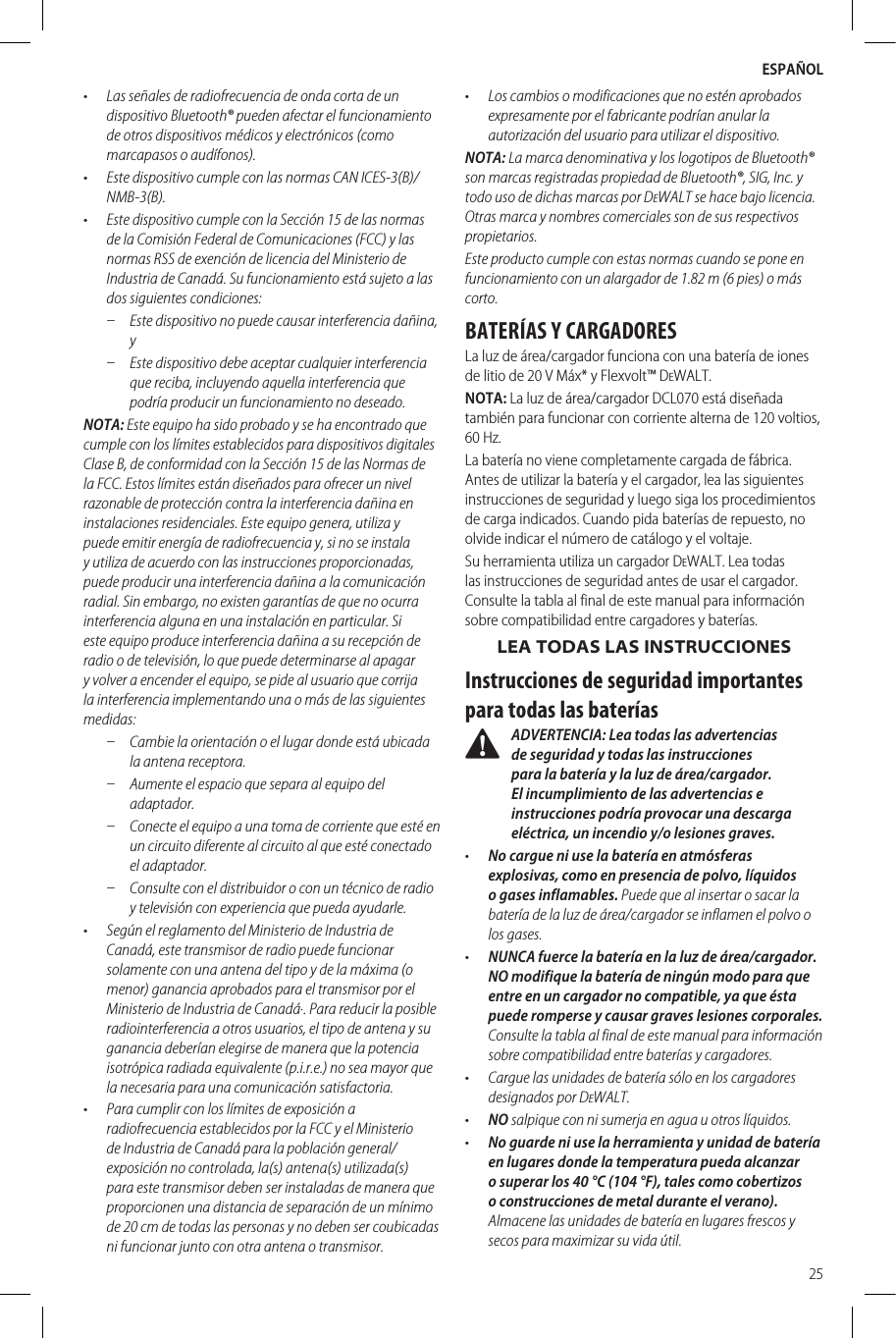 ESPAÑOL25•  Las señales de radiofrecuencia de onda corta de un dispositivo Bluetooth® pueden afectar el funcionamiento de otros dispositivos médicos y electrónicos (como marcapasos o audífonos). •  Este dispositivo cumple con las normas CAN ICES-3(B)/NMB-3(B).•  Este dispositivo cumple con la Sección 15 de las normas de la Comisión Federal de Comunicaciones (FCC) y las normas RSS de exención de licencia del Ministerio de Industria de Canadá. Su funcionamiento está sujeto a las dos siguientes condiciones: ʵ Este dispositivo no puede causar interferencia dañina, y  ʵ Este dispositivo debe aceptar cualquier interferencia que reciba, incluyendo aquella interferencia que podría producir un funcionamiento no deseado. NOTA: Este equipo ha sido probado y se ha encontrado que cumple con los límites establecidos para dispositivos digitales Clase B, de conformidad con la Sección 15 de las Normas de la FCC. Estos límites están diseñados para ofrecer un nivel razonable de protección contra la interferencia dañina en instalaciones residenciales. Este equipo genera, utiliza y puede emitir energía de radiofrecuencia y, si no se instala y utiliza de acuerdo con las instrucciones proporcionadas, puede producir una interferencia dañina a la comunicación radial. Sin embargo, no existen garantías de que no ocurra interferencia alguna en una instalación en particular. Si este equipo produce interferencia dañina a su recepción de radio o de televisión, lo que puede determinarse al apagar y volver a encender el equipo, se pide al usuario que corrija la interferencia implementando una o más de las siguientes medidas: ʵ Cambie la orientación o el lugar donde está ubicada la antena receptora.  ʵ Aumente el espacio que separa al equipo del adaptador.  ʵ Conecte el equipo a una toma de corriente que esté en un circuito diferente al circuito al que esté conectado el adaptador.  ʵ Consulte con el distribuidor o con un técnico de radio y televisión con experiencia que pueda ayudarle. •  Según el reglamento del Ministerio de Industria de Canadá, este transmisor de radio puede funcionar solamente con una antena del tipo y de la máxima (o menor) ganancia aprobados para el transmisor por el Ministerio de Industria de Canadá·. Para reducir la posible radiointerferencia a otros usuarios, el tipo de antena y su ganancia deberían elegirse de manera que la potencia isotrópica radiada equivalente (p.i.r.e.) no sea mayor que la necesaria para una comunicación satisfactoria.•  Para cumplir con los límites de exposición a radiofrecuencia establecidos por la FCC y el Ministerio de Industria de Canadá para la población general/exposición no controlada, la(s) antena(s) utilizada(s) para este transmisor deben ser instaladas de manera que proporcionen una distancia de separación de un mínimo de 20 cm de todas las personas y no deben ser coubicadas ni funcionar junto con otra antena o transmisor.•  Los cambios o modificaciones que no estén aprobados expresamente por el fabricante podrían anular la autorización del usuario para utilizar el dispositivo.NOTA: La marca denominativa y los logotipos de Bluetooth® son marcas registradas propiedad de Bluetooth®, SIG, Inc. y todo uso de dichas marcas por DeWALT se hace bajo licencia. Otras marca y nombres comerciales son de sus respectivos propietarios.Este producto cumple con estas normas cuando se pone en funcionamiento con un alargador de 1.82 m (6 pies) o más corto.BATERÍAS Y CARGADORESLa luz de área/cargador funciona con una batería de iones de litio de 20 V Máx* y Flexvolt™ DeWALT. NOTA: La luz de área/cargador DCL070 está diseñada también para funcionar con corriente alterna de 120 voltios, 60 Hz.La batería no viene completamente cargada de fábrica. Antes de utilizar la batería y el cargador, lea las siguientes instrucciones de seguridad y luego siga los procedimientos de carga indicados. Cuando pida baterías de repuesto, no olvide indicar el número de catálogo y el voltaje.Su herramienta utiliza un cargador DeWALT. Lea todas las instrucciones de seguridad antes de usar el cargador. Consulte la tabla al final de este manual para información sobre compatibilidad entre cargadores y baterías.LEA TODAS LAS INSTRUCCIONESInstrucciones de seguridad importantes para todas las baterías ADVERTENCIA: Lea todas las advertencias de seguridad y todas las instrucciones para la batería y la luz de área/cargador. El incumplimiento de las advertencias e instrucciones podría provocar una descarga eléctrica, un incendio y/o lesiones graves.•  No cargue ni use la batería en atmósferas explosivas, como en presencia de polvo, líquidos o gases inflamables. Puede que al insertar o sacar la batería de la luz de área/cargador se inflamen el polvo o los gases.•  NUNCA fuerce la batería en la luz de área/cargador. NO modifique la batería de ningún modo para que entre en un cargador no compatible, ya que ésta puede romperse y causar graves lesiones corporales. Consulte la tabla al final de este manual para información sobre compatibilidad entre baterías y cargadores.•  Cargue las unidades de batería sólo en los cargadores designados porDeWALT.•  NO salpique con ni sumerja en agua u otroslíquidos.•  No guarde ni use la herramienta y unidad de batería en lugares donde la temperatura pueda alcanzar o superar los 40°C (104 °F), tales como cobertizos o construcciones de metal durante el verano). Almacene las unidades de batería en lugares frescos y secos para maximizar su vidaútil.