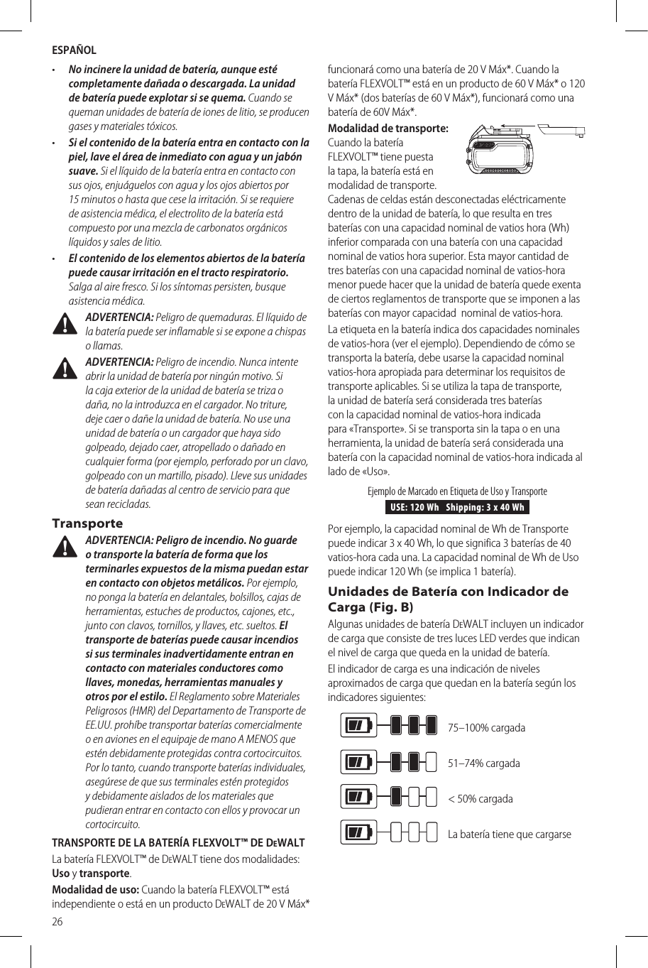 ESPAÑOL26•  No incinere la unidad de batería, aunque esté completamente dañada o descargada. La unidad de batería puede explotar si se quema. Cuando se queman unidades de batería de iones de litio, se producen gases y materialestóxicos.•  Si el contenido de la batería entra en contacto con la piel, lave el área de inmediato con agua y un jabón suave. Si el líquido de la batería entra en contacto con sus ojos, enjuáguelos con agua y los ojos abiertos por 15 minutos o hasta que cese la irritación. Si se requiere de asistencia médica, el electrolito de la batería está compuesto por una mezcla de carbonatos orgánicos líquidos y sales delitio.•  El contenido de los elementos abiertos de la batería puede causar irritación en el tracto respiratorio. Salga al aire fresco. Si los síntomas persisten, busque asistenciamédica. ADVERTENCIA: Peligro de quemaduras. El líquido de la batería puede ser inflamable si se expone a chispas ollamas. ADVERTENCIA: Peligro de incendio. Nunca intente abrir la unidad de batería por ningún motivo. Si la caja exterior de la unidad de batería se triza o daña, no la introduzca en el cargador. No triture, deje caer o dañe la unidad de batería. No use una unidad de batería o un cargador que haya sido golpeado, dejado caer, atropellado o dañado en cualquier forma (por ejemplo, perforado por un clavo, golpeado con un martillo, pisado). Lleve sus unidades de batería dañadas al centro de servicio para que seanrecicladas.Transporte ADVERTENCIA: Peligro de incendio. No guarde o transporte la batería de forma que los terminarles expuestos de la misma puedan estar en contacto con objetos metálicos. Por ejemplo, no ponga la batería en delantales, bolsillos, cajas de herramientas, estuches de productos, cajones, etc., junto con clavos, tornillos, y llaves, etc. sueltos. El transporte de baterías puede causar incendios si sus terminales inadvertidamente entran en contacto con materiales conductores como llaves, monedas, herramientas manuales y otros por el estilo. El Reglamento sobre Materiales Peligrosos (HMR) del Departamento de Transporte de EE.UU. prohíbe transportar baterías comercialmente o en aviones en el equipaje de mano A MENOS que estén debidamente protegidas contra cortocircuitos. Por lo tanto, cuando transporte baterías individuales, asegúrese de que sus terminales estén protegidos y debidamente aislados de los materiales que pudieran entrar en contacto con ellos y provocar un cortocircuito.TRANSPORTE DE LA BATERÍA FLEXVOLT™ DE DeWALT La batería FLEXVOLT™ de DeWALT tiene dos modalidades: Uso y transporte. Modalidad de uso: Cuando la batería FLEXVOLT™ está independiente o está en un producto DeWALT de 20 V Máx* funcionará como una batería de 20 V Máx*. Cuando la batería FLEXVOLT™ está en un producto de 60 V Máx* o 120 V Máx* (dos baterías de 60 V Máx*), funcionará como una batería de 60V Máx*.Modalidad de transporte: Cuando la batería FLEXVOLT™ tiene puesta la tapa, la batería está en modalidad de transporte. Cadenas de celdas están desconectadas eléctricamente dentro de la unidad de batería, lo que resulta en tres baterías con una capacidad nominal de vatios hora (Wh) inferior comparada con una batería con una capacidad nominal de vatios hora superior. Esta mayor cantidad de tres baterías con una capacidad nominal de vatios-hora menor puede hacer que la unidad de batería quede exenta de ciertos reglamentos de transporte que se imponen a las baterías con mayor capacidad  nominal de vatios-hora.La etiqueta en la batería indica dos capacidades nominales de vatios-hora (ver el ejemplo). Dependiendo de cómo se transporta la batería, debe usarse la capacidad nominal vatios-hora apropiada para determinar los requisitos de transporte aplicables. Si se utiliza la tapa de transporte, la unidad de batería será considerada tres baterías con la capacidad nominal de vatios-hora indicada para «Transporte». Si se transporta sin la tapa o en una herramienta, la unidad de batería será considerada una batería con la capacidad nominal de vatios-hora indicada al lado de «Uso».USE: 120 Wh   Shipping: 3 x 40 WhEjemplo de Marcado en Etiqueta de Uso y TransportePor ejemplo, la capacidad nominal de Wh de Transporte puede indicar 3 x 40 Wh, lo que significa 3 baterías de 40 vatios-hora cada una. La capacidad nominal de Wh de Uso puede indicar 120 Wh (se implica 1 batería).Unidades de Batería con Indicador de Carga (Fig. B)Algunas unidades de batería DeWALT incluyen un indicador de carga que consiste de tres luces LED verdes que indican el nivel de carga que queda en la unidad debatería.El indicador de carga es una indicación de niveles aproximados de carga que quedan en la batería según los indicadoressiguientes:75–100% cargada51–74% cargada&lt; 50% cargadaLa batería tiene que cargarse