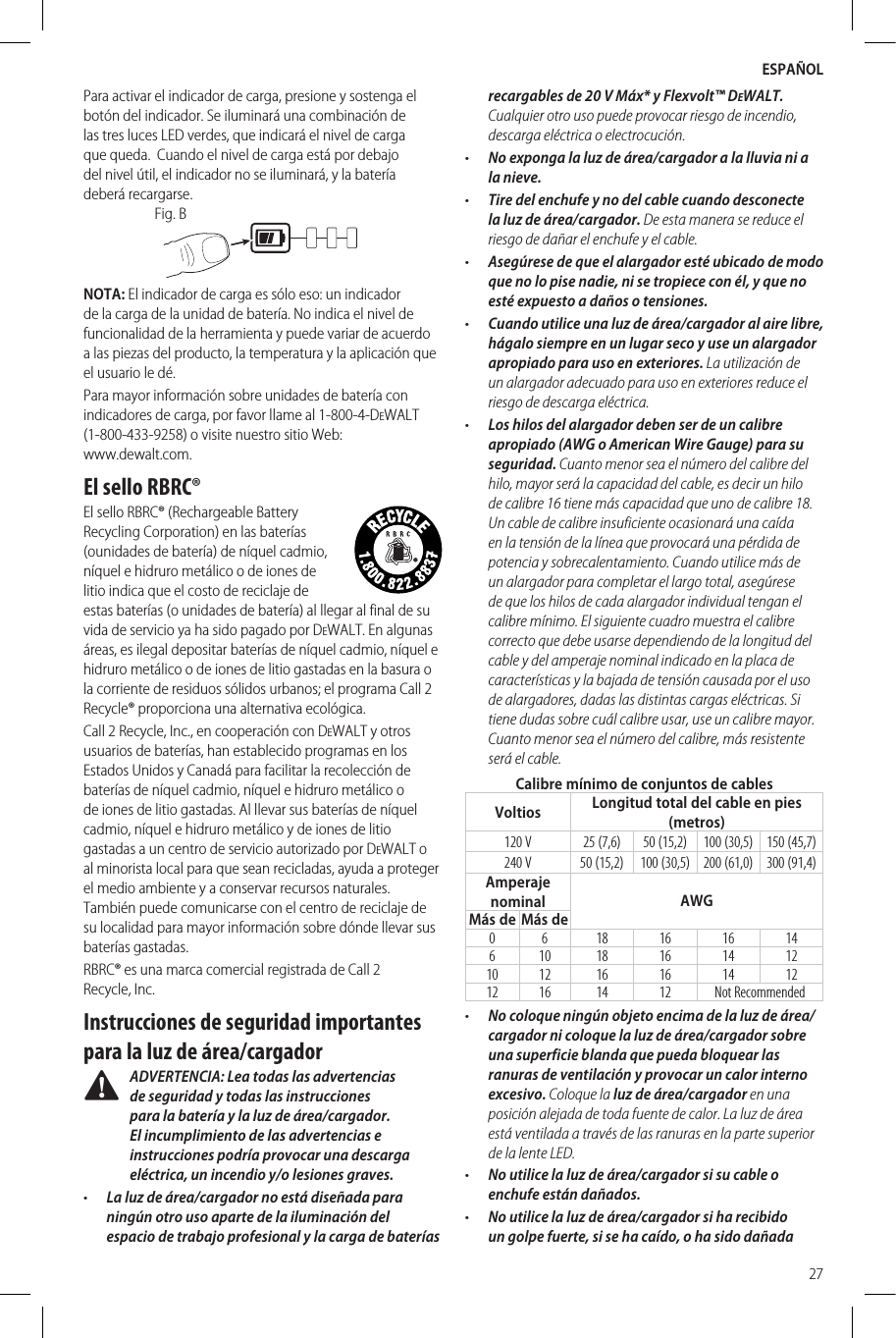 ESPAÑOL27Para activar el indicador de carga, presione y sostenga el botón del indicador. Se iluminará una combinación de las tres luces LED verdes, que indicará el nivel de carga que queda.  Cuando el nivel de carga está por debajo del nivel útil, el indicador no se iluminará, y la batería deberárecargarse.Fig. BNOTA: El indicador de carga es sólo eso: un indicador de la carga de la unidad de batería. No indica el nivel de funcionalidad de la herramienta y puede variar de acuerdo a las piezas del producto, la temperatura y la aplicación que el usuario ledé.Para mayor información sobre unidades de batería con indicadores de carga, por favor llame al 1-800-4-DeWALT (1-800-433-9258) o visite nuestro sitio Web:  www.dewalt.com.El sello RBRC®El sello RBRC® (Rechargeable Battery Recycling Corporation) en las baterías (ounidades de batería) de níquel cadmio, níquel e hidruro metálico o de iones de litio indica que el costo de reciclaje de estas baterías (o unidades de batería) al llegar al final de su vida de servicio ya ha sido pagado por DeWALT. En algunas áreas, es ilegal depositar baterías de níquel cadmio, níquel e hidruro metálico o de iones de litio gastadas en la basura o la corriente de residuos sólidos urbanos; el programa Call 2 Recycle® proporciona una alternativaecológica.Call 2 Recycle, Inc., en cooperación con DeWALT y otros usuarios de baterías, han establecido programas en los Estados Unidos y Canadá para facilitar la recolección de baterías de níquel cadmio, níquel e hidruro metálico o de iones de litio gastadas. Al llevar sus baterías de níquel cadmio, níquel e hidruro metálico y de iones de litio gastadas a un centro de servicio autorizado por DeWALT o al minorista local para que sean recicladas, ayuda a proteger el medio ambiente y a conservar recursos naturales. También puede comunicarse con el centro de reciclaje de su localidad para mayor información sobre dónde llevar sus bateríasgastadas.RBRC® es una marca comercial registrada de Call 2 Recycle,Inc.Instrucciones de seguridad importantes para la luz de área/cargador ADVERTENCIA: Lea todas las advertencias de seguridad y todas las instrucciones para la batería y la luz de área/cargador. El incumplimiento de las advertencias e instrucciones podría provocar una descarga eléctrica, un incendio y/o lesiones graves.•  La luz de área/cargador no está diseñada para ningún otro uso aparte de la iluminación del espacio de trabajo profesional y la carga de baterías recargables de 20 V Máx* y Flexvolt™ DeWALT. Cualquier otro uso puede provocar riesgo de incendio, descarga eléctrica o electrocución.•  No exponga la luz de área/cargador a la lluvia ni a la nieve.•  Tire del enchufe y no del cable cuando desconecte la luz de área/cargador. De esta manera se reduce el riesgo de dañar el enchufe y el cable.•  Asegúrese de que el alargador esté ubicado de modo que no lo pise nadie, ni se tropiece con él, y que no esté expuesto a daños o tensiones.•  Cuando utilice una luz de área/cargador al aire libre, hágalo siempre en un lugar seco y use un alargador apropiado para uso en exteriores. La utilización de un alargador adecuado para uso en exteriores reduce el riesgo de descarga eléctrica.•  Los hilos del alargador deben ser de un calibre apropiado (AWG o American Wire Gauge) para su seguridad. Cuanto menor sea el número del calibre del hilo, mayor será la capacidad del cable, es decir un hilo de calibre 16 tiene más capacidad que uno de calibre 18. Un cable de calibre insuficiente ocasionará una caída en la tensión de la línea que provocará una pérdida de potencia y sobrecalentamiento. Cuando utilice más de un alargador para completar el largo total, asegúrese de que los hilos de cada alargador individual tengan el calibre mínimo. El siguiente cuadro muestra el calibre correcto que debe usarse dependiendo de la longitud del cable y del amperaje nominal indicado en la placa de características y la bajada de tensión causada por el uso de alargadores, dadas las distintas cargas eléctricas. Si tiene dudas sobre cuál calibre usar, use un calibre mayor. Cuanto menor sea el número del calibre, más resistente será el cable.Calibre mínimo de conjuntos de cablesVoltios Longitud total del cable en pies (metros)120 V 25 (7,6) 50 (15,2) 100 (30,5) 150 (45,7)240 V 50 (15,2) 100 (30,5) 200 (61,0) 300 (91,4)Amperaje nominal AWGMás de Más de0 6 18 16 16 14610 18 16 14 1210 12 16 16 14 1212 16 14 12 Not Recommended•  No coloque ningún objeto encima de la luz de área/cargador ni coloque la luz de área/cargador sobre una superficie blanda que pueda bloquear las ranuras de ventilación y provocar un calor interno excesivo. Coloque la luz de área/cargador en una posición alejada de toda fuente de calor. La luz de área está ventilada a través de las ranuras en la parte superior de la lente LED.•  No utilice la luz de área/cargador si su cable o enchufe están dañados.•  No utilice la luz de área/cargador si ha recibido un golpe fuerte, si se ha caído, o ha sido dañada 