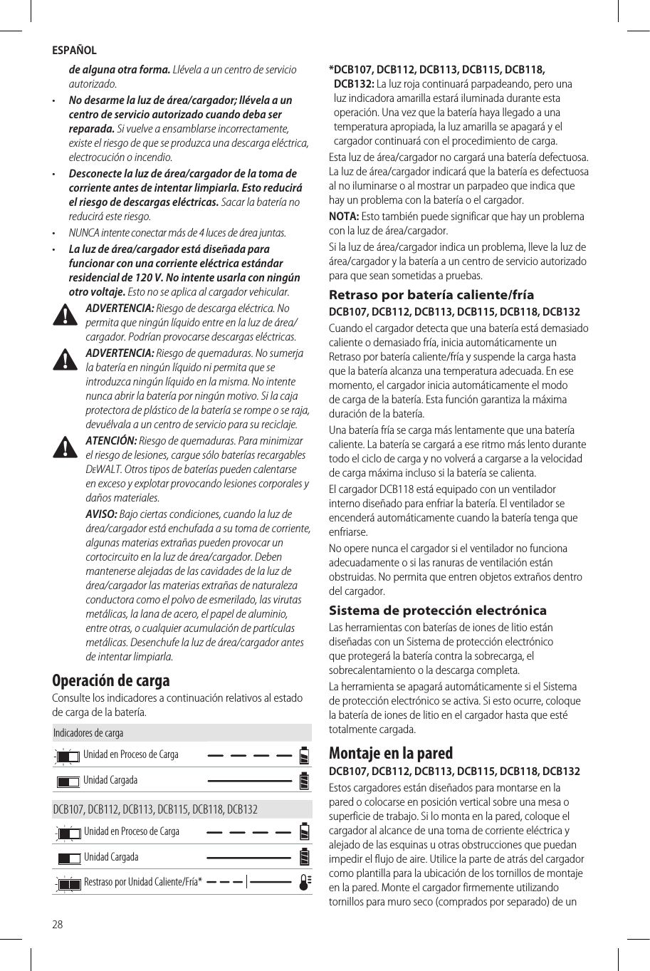 ESPAÑOL28de alguna otra forma. Llévela a un centro de servicio autorizado.•  No desarme la luz de área/cargador; llévela a un centro de servicio autorizado cuando deba ser reparada. Si vuelve a ensamblarse incorrectamente, existe el riesgo de que se produzca una descarga eléctrica, electrocución o incendio.•  Desconecte la luz de área/cargador de la toma de corriente antes de intentar limpiarla. Esto reducirá el riesgo de descargas eléctricas. Sacar la batería no reducirá este riesgo.•  NUNCA intente conectar más de 4 luces de área juntas.•  La luz de área/cargador está diseñada para funcionar con una corriente eléctrica estándar residencial de 120 V. No intente usarla con ningún otro voltaje. Esto no se aplica al cargador vehicular. ADVERTENCIA: Riesgo de descarga eléctrica. No permita que ningún líquido entre en la luz de área/cargador. Podrían provocarse descargas eléctricas. ADVERTENCIA: Riesgo de quemaduras. No sumerja la batería en ningún líquido ni permita que se introduzca ningún líquido en la misma. No intente nunca abrir la batería por ningún motivo. Si la caja protectora de plástico de la batería se rompe o se raja, devuélvala a un centro de servicio para su reciclaje. ATENCIÓN: Riesgo de quemaduras. Para minimizar el riesgo de lesiones, cargue sólo baterías recargables DeWALT. Otros tipos de baterías pueden calentarse en exceso y explotar provocando lesiones corporales y daños materiales.AVISO: Bajo ciertas condiciones, cuando la luz de área/cargador está enchufada a su toma de corriente, algunas materias extrañas pueden provocar un cortocircuito en la luz de área/cargador. Deben mantenerse alejadas de las cavidades de la luz de área/cargador las materias extrañas de naturaleza conductora como el polvo de esmerilado, las virutas metálicas, la lana de acero, el papel de aluminio, entre otras, o cualquier acumulación de partículas metálicas. Desenchufe la luz de área/cargador antes de intentar limpiarla.Operación de cargaConsulte los indicadores a continuación relativos al estado de carga de la batería.Indicadores de cargaUnidad en Proceso de CargaUnidad CargadaDCB107, DCB112, DCB113, DCB115, DCB118, DCB132Unidad en Proceso de CargaUnidad CargadaRestraso por Unidad Caliente/Fría** DCB107, DCB112, DCB113, DCB115, DCB118, DCB132: La luz roja continuará parpadeando, pero una luz indicadora amarilla estará iluminada durante esta operación. Una vez que la batería haya llegado a una temperatura apropiada, la luz amarilla se apagará y el cargador continuará con el procedimiento de carga.Esta luz de área/cargador no cargará una batería defectuosa. La luz de área/cargador indicará que la batería es defectuosa al no iluminarse o al mostrar un parpadeo que indica que hay un problema con la batería o el cargador.NOTA: Esto también puede significar que hay un problema con la luz de área/cargador.Si la luz de área/cargador indica un problema, lleve la luz de área/cargador y la batería a un centro de servicio autorizado para que sean sometidas a pruebas.Retraso por batería caliente/fríaDCB107, DCB112, DCB113, DCB115, DCB118, DCB132Cuando el cargador detecta que una batería está demasiado caliente o demasiado fría, inicia automáticamente un Retraso por batería caliente/fría y suspende la carga hasta que la batería alcanza una temperatura adecuada. En ese momento, el cargador inicia automáticamente el modo de carga de la batería. Esta función garantiza la máxima duración de la batería.Una batería fría se carga más lentamente que una batería caliente. La batería se cargará a ese ritmo más lento durante todo el ciclo de carga y no volverá a cargarse a la velocidad de carga máxima incluso si la batería se calienta.El cargador DCB118 está equipado con un ventilador interno diseñado para enfriar la batería. El ventilador se encenderá automáticamente cuando la batería tenga que enfriarse.No opere nunca el cargador si el ventilador no funciona adecuadamente o si las ranuras de ventilación están obstruidas. No permita que entren objetos extraños dentro del cargador.Sistema de protección electrónicaLas herramientas con baterías de iones de litio están diseñadas con un Sistema de protección electrónico que protegerá la batería contra la sobrecarga, el sobrecalentamiento o la descarga completa.La herramienta se apagará automáticamente si el Sistema de protección electrónico se activa. Si esto ocurre, coloque la batería de iones de litio en el cargador hasta que esté totalmente cargada.Montaje en la paredDCB107, DCB112, DCB113, DCB115, DCB118, DCB132Estos cargadores están diseñados para montarse en la pared o colocarse en posición vertical sobre una mesa o superficie de trabajo. Si lo monta en la pared, coloque el cargador al alcance de una toma de corriente eléctrica y alejado de las esquinas u otras obstrucciones que puedan impedir el flujo de aire. Utilice la parte de atrás del cargador como plantilla para la ubicación de los tornillos de montaje en la pared. Monte el cargador firmemente utilizando tornillos para muro seco (comprados por separado) de un 