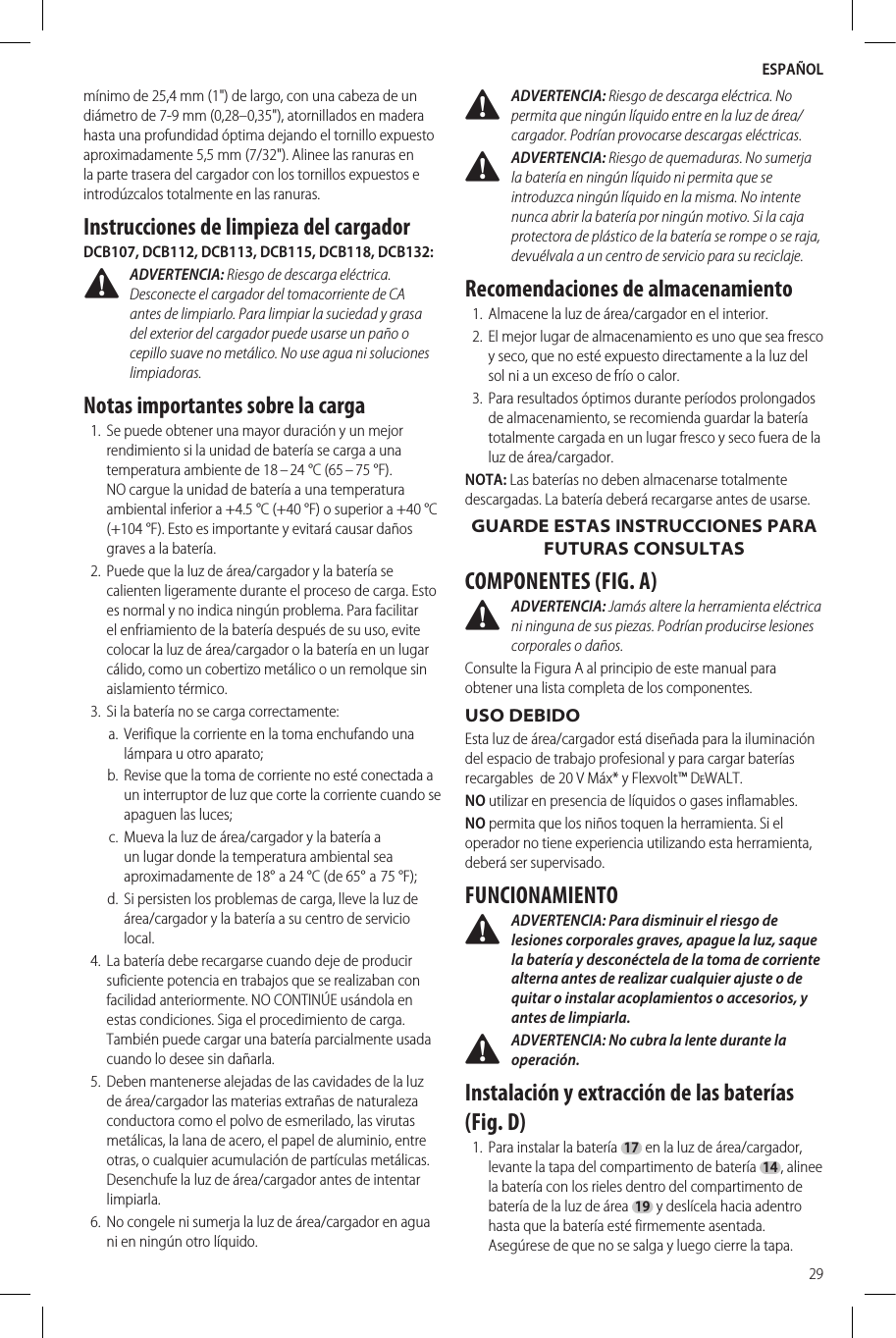 ESPAÑOL29mínimo de 25,4 mm (1&quot;) de largo, con una cabeza de un diámetro de 7-9 mm (0,28–0,35&quot;), atornillados en madera hasta una profundidad óptima dejando el tornillo expuesto aproximadamente 5,5 mm (7/32&quot;). Alinee las ranuras en la parte trasera del cargador con los tornillos expuestos e introdúzcalos totalmente en las ranuras.Instrucciones de limpieza del cargadorDCB107, DCB112, DCB113, DCB115, DCB118, DCB132: ADVERTENCIA: Riesgo de descarga eléctrica. Desconecte el cargador del tomacorriente de CA antes de limpiarlo. Para limpiar la suciedad y grasa del exterior del cargador puede usarse un paño o cepillo suave no metálico. No use agua ni soluciones limpiadoras.Notas importantes sobre la carga1.  Se puede obtener una mayor duración y un mejor rendimiento si la unidad de batería se carga a una temperatura ambiente de 18 – 24 °C (65 – 75 °F). NO cargue la unidad de batería a una temperatura ambiental inferior a +4.5 °C (+40 °F) o superior a +40°C (+104 °F). Esto es importante y evitará causar daños graves a la batería.2.  Puede que la luz de área/cargador y la batería se calienten ligeramente durante el proceso de carga. Esto es normal y no indica ningún problema. Para facilitar el enfriamiento de la batería después de su uso, evite colocar la luz de área/cargador o la batería en un lugar cálido, como un cobertizo metálico o un remolque sin aislamiento térmico.3.  Si la batería no se carga correctamente:a.  Verifique la corriente en la toma enchufando una lámpara u otro aparato;b.  Revise que la toma de corriente no esté conectada a un interruptor de luz que corte la corriente cuando se apaguen las luces;c.  Mueva la luz de área/cargador y la batería a un lugar donde la temperatura ambiental sea aproximadamente de 18° a 24°C (de 65° a 75°F);d.  Si persisten los problemas de carga, lleve la luz de área/cargador y la batería a su centro de servicio local.4.  La batería debe recargarse cuando deje de producir suficiente potencia en trabajos que se realizaban con facilidad anteriormente. NO CONTINÚE usándola en estas condiciones. Siga el procedimiento de carga. También puede cargar una batería parcialmente usada cuando lo desee sin dañarla.5.  Deben mantenerse alejadas de las cavidades de la luz de área/cargador las materias extrañas de naturaleza conductora como el polvo de esmerilado, las virutas metálicas, la lana de acero, el papel de aluminio, entre otras, o cualquier acumulación de partículas metálicas. Desenchufe la luz de área/cargador antes de intentar limpiarla.  6.  No congele ni sumerja la luz de área/cargador en agua ni en ningún otro líquido. ADVERTENCIA: Riesgo de descarga eléctrica. No permita que ningún líquido entre en la luz de área/cargador. Podrían provocarse descargas eléctricas.  ADVERTENCIA: Riesgo de quemaduras. No sumerja la batería en ningún líquido ni permita que se introduzca ningún líquido en la misma. No intente nunca abrir la batería por ningún motivo. Si la caja protectora de plástico de la batería se rompe o se raja, devuélvala a un centro de servicio para su reciclaje.Recomendaciones de almacenamiento1.  Almacene la luz de área/cargador en el interior.2.  El mejor lugar de almacenamiento es uno que sea fresco y seco, que no esté expuesto directamente a la luz del sol ni a un exceso de frío o calor.3.  Para resultados óptimos durante períodos prolongados de almacenamiento, se recomienda guardar la batería totalmente cargada en un lugar fresco y seco fuera de la luz de área/cargador.NOTA: Las baterías no deben almacenarse totalmente descargadas. La batería deberá recargarse antes de usarse.GUARDE ESTAS INSTRUCCIONES PARA FUTURAS CONSULTASCOMPONENTES (FIG. A) ADVERTENCIA: Jamás altere la herramienta eléctrica ni ninguna de sus piezas. Podrían producirse lesiones corporales o daños.Consulte la Figura A al principio de este manual para obtener una lista completa de los componentes.USO DEBIDOEsta luz de área/cargador está diseñada para la iluminación del espacio de trabajo profesional y para cargar baterías recargables  de 20 V Máx* y Flexvolt™ DeWALT.NO utilizar en presencia de líquidos o gases inflamables.NO permita que los niños toquen la herramienta. Si el operador no tiene experiencia utilizando esta herramienta, deberá ser supervisado.FUNCIONAMIENTO ADVERTENCIA: Para disminuir el riesgo de lesiones corporales graves, apague la luz, saque la batería y desconéctela de la toma de corriente alterna antes de realizar cualquier ajuste o de quitar o instalar acoplamientos o accesorios, y antes de limpiarla. ADVERTENCIA: No cubra la lente durante la operación.Instalación y extracción de las baterías (Fig. D)1.  Para instalar la batería 17 en la luz de área/cargador, levante la tapa del compartimento de batería 14, alinee la batería con los rieles dentro del compartimento de batería de la luz de área 19 y deslícela hacia adentro hasta que la batería esté firmemente asentada. Asegúrese de que no se salga y luego cierre la tapa. 