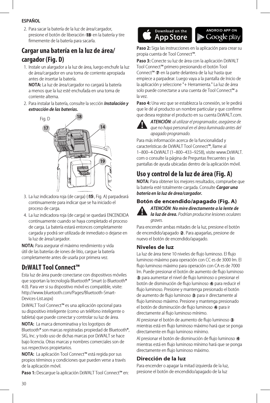 ESPAÑOL302.  Para sacar la batería de la luz de área/cargador, presione el botón de liberación 18 en la batería y tire firmemente de la batería para sacarla. Cargar una batería en la luz de área/cargador (Fig. D)1.  Instale un alargador a la luz de área, luego enchufe la luz de área/cargador en una toma de corriente apropiada antes de insertar la batería. NOTA: La luz de área/cargador no cargará la batería a menos que la luz esté enchufada en una toma de corriente alterna.2.  Para instalar la batería, consulte la sección Instalación y extracción de las baterías.Fig. D141718193.  La luz indicadora roja (de carga) (15, Fig.A) parpadeará continuamente para indicar que se ha iniciado el proceso de carga.4.  La luz indicadora roja (de carga) se quedará ENCENDIDA continuamente cuando se haya completado el proceso de carga. La batería estará entonces completamente cargada y podrá ser utilizada de inmediato o dejarse en la luz de área/cargador. NOTA: Para asegurar el máximo rendimiento y vida útil de las baterías de iones de litio, cargue la batería completamente antes de usarla por primera vez.DeWALT Tool Connect™Esta luz de área puede conectarse con dispositivos móviles que soportan la tecnología Bluetooth® Smart (o Bluetooth® 4.0). Para ver si su dispositivo móvil es compatible, visite: http://www.bluetooth.com/Pages/Bluetooth-Smart-Devices-List.aspx)DeWALT Tool Connect™ es una aplicación opcional para su dispositivo inteligente (como un teléfono inteligente o tableta) que puede conectar y controlar su luz de área.NOTA:  La marca denominativa y los logotipos de Bluetooth® son marcas registradas propiedad de Bluetooth®, SIG, Inc. y todo uso de dichas marcas por DeWALT se hace bajo licencia. Otras marcas y nombres comerciales son de sus respectivos propietarios.NOTA:  La aplicación Tool Connect™ está regida por sus propios términos y condiciones que pueden verse a través de la aplicación móvil.Paso 1: Descargue la aplicación DeWALT Tool Connect™ en:     Paso 2: Siga las instrucciones en la aplicación para crear su propia cuenta de Tool Connect™.Paso 3: Conecte su luz de área con la aplicación DeWALT Tool Connect™ primero presionando el botón Tool Connect™ 7 en la parte delantera de la luz hasta que empiece a parpadear. Luego vaya a la pantalla de Inicio de la aplicación y seleccione &quot;+ Herramienta.&quot; La luz de área solo puede conectarse a una cuenta de Tool Connect™ a la vez.Paso 4: Una vez que se establezca la conexión, se le pedirá que le dé al producto un nombre particular y que confirme que desea registrar el producto en su cuenta DeWALT.com. ATENCIÓN: al utilizar el programador, asegúrese de que no haya personal en el área iluminada antes del apagado programado.Para más información acerca de la funcionalidad y características de DeWALT Tool Connect™, llame al 1–800–4-DeWALT (1–800–433–9258), visite www.DeWALT.com o consulte la página de Preguntas frecuentes y las pantallas de ayuda ubicadas dentro de la aplicación móvil.Uso y control de la luz de área (Fig. A)NOTA: Para obtener los mejores resultados, compruebe que la batería esté totalmente cargada. Consulte Cargar una batería en la luz de área/cargador.Botón de encendido/apagado (Fig. A) ATENCIÓN: No mire directamente a la lente de la luz de área. Podrían producirse lesiones oculares graves.Para encender ambas mitades de la luz, presione el botón de encendido/apagado  2 . Para apagarlas, presione de nuevo el botón de encendido/apagado.Niveles de luzLa luz de área tiene 10 niveles de flujo luminoso. El flujo luminoso máximo para operación con CC es de 3000 lm. El flujo luminoso máximo para operación con CA es de 7000 lm. Puede presionar el botón de aumento de flujo luminoso 3 para aumentar el nivel de flujo luminoso o presionar el botón de disminución de flujo luminoso 4 para reducir el flujo luminoso. Presione y mantenga presionado el botón de aumento de flujo luminoso 3 para ir directamente al flujo luminoso máximo. Presione y mantenga presionado el botón de disminución de flujo luminoso 4 para ir directamente al flujo luminoso mínimo.Al presionar el botón de aumento de flujo luminoso 3 mientras está en flujo luminoso máximo hará que se ponga directamente en flujo luminoso mínimo.Al presionar el botón de disminución de flujo luminoso 4 mientras está en flujo luminoso mínimo hará que se ponga directamente en flujo luminoso máximo.Dirección de la luzPara encender o apagar la mitad izquierda de la luz, presione el botón de encendido/apagado de la luz 