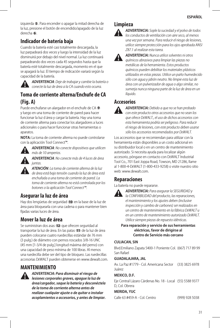 ESPAÑOL31izquierda 5 . Para encender o apagar la mitad derecha de la luz, presione el botón de encendido/apagado de la luz derecha  6 .Indicador de batería bajaCuando la batería esté casi totalmente descargada, la luz parpadeará dos veces y luego la intensidad de la luz disminuirá por debajo del nivel normal. La luz continuará parpadeando dos veces cada 45 segundos hasta que la batería esté totalmente descargada, momento en el que se apagará la luz. El tiempo de indicación variará según la capacidad de la batería.  ADVERTENCIA: Deje de trabajar y cambie la batería o conecte la luz de área a la CA cuando esto ocurra.Toma de corriente alterna/Enchufe de CA (Fig. A)Puede enchufarse un alargador en el enchufe de CA 9 y luego en una toma de corriente de pared para hacer funcionar la luz d área y cargar la batería. Hay una toma de corriente alterna para conectar los alargadores a luces adicionales o para hacer funcionar otras herramientas o aparatos.NOTA: La toma de corriente alterna no puede controlarse con la aplicación Tool Connect™. ADVERTENCIA: No conecte dispositivos que utilicen más de 10 amperios. ADVERTENCIA: No conecte más de 4 luces de área juntas. ATENCIÓN: La toma de corriente alterna de la luz de área está bajo tensión cuando la luz de área está enchufada a una toma de corriente de pared. La toma de corriente alterna no está controlada por los botones o la aplicación Tool Connect™.Asegurar la luz de área Hay dos lengüetas de seguridad 10 en la base de la luz de área para bloquearla con una cadena o para mantener bien fijadas varias luces de área. Mover la luz de áreaSe suministran dos asas 12 que ofrecen seguridad al transportar la luz de área. En las patas  11  de la luz de área pueden colocarse cuatro ruedecillas estándar de 76 mm (3 pulg.) de diámetro con pernos roscados 3/8-16 UNC (45mm [1-3/4 de pulg.] longitud máxima del perno) con una capacidad de peso mínima de 100 libras. Al menos una ruedecilla debe ser del tipo de bloqueo. Las ruedecillas accesorias DeWALT pueden obtenerse en www.dewalt.com.MANTENIMIENTO ADVERTENCIA: Para disminuir el riesgo de lesiones corporales graves, apague la luz de área/cargador, saque la batería y desconéctela de la toma de corriente alterna antes de realizar cualquier ajuste o de quitar o instalar acoplamientos o accesorios, y antes de limpiar.Limpieza ADVERTENCIA: Sople la suciedad y el polvo de todos los conductos de ventilación con aire seco, al menos una vez por semana. Para reducir el riesgo de lesiones, utilice siempre protección para los ojos aprobada ANSI Z87.1 al realizar estatarea. ADVERTENCIA: Nunca utilice solventes ni otros químicos abrasivos para limpiar las piezas no metálicas de la herramienta. Estos productos químicos pueden debilitar los materiales plásticos utilizados en estas piezas. Utilice un paño humedecido sólo con agua y jabón neutro. No limpie esta luz de área con un pulverizador de agua o algo similar, no sumerja nunca ninguna parte de la luz de área en un líquido.Accesorios ADVERTENCIA: Debido a que no se han probado con este producto otros accesorios que no sean los que ofrece DeWALT., el uso de dichos accesorios con esta herramienta podría ser peligroso. Para reducir el riesgo de lesiones, con este producto deben usarse sólo los accesorios recomendados porDeWALT.Los accesorios que se recomiendan para utilizar con la herramienta están disponibles a un costo adicional en su distribuidor local o en un centro de mantenimiento autorizado. Si necesita ayuda para localizar algún accesorio, póngase en contacto con DeWALT Industrial Tool Co., 701 East Joppa Road, Towson, MD 21286, llame al 1-800-4-DeWALT (1-800-433-9258) o visite nuestro sitio web: www.dewalt.com.ReparacionesLa batería no puede repararse. ADVERTENCIA: Para asegurar la SEGURIDAD y la CONFIABILIDAD del producto, las reparaciones, el mantenimiento y los ajustes deben (inclusive inspección y cambio de carbones) ser realizados en un centro de mantenimiento en la fábrica DeWALT u en un centro de mantenimiento autorizado DeWALT. Utilice siempre piezas de repuestoidénticas.Para reparación y servicio de sus herramientas eléctricas, favor de dirigirse al Centro de Servicio más cercanoCULIACAN, SINBlvd.Emiliano Zapata 5400-1 Poniente Col. San Rafael(667) 717 89 99GUADALAJARA, JALAv. La Paz #1779 - Col. Americana Sector Juárez(33) 3825 6978MEXICO, D.F.Eje Central Lázaro Cárdenas No. 18 - Local D, Col. Obrera(55) 5588 9377MERIDA, YUCCalle 63 #459-A - Col. Centro (999) 928 5038