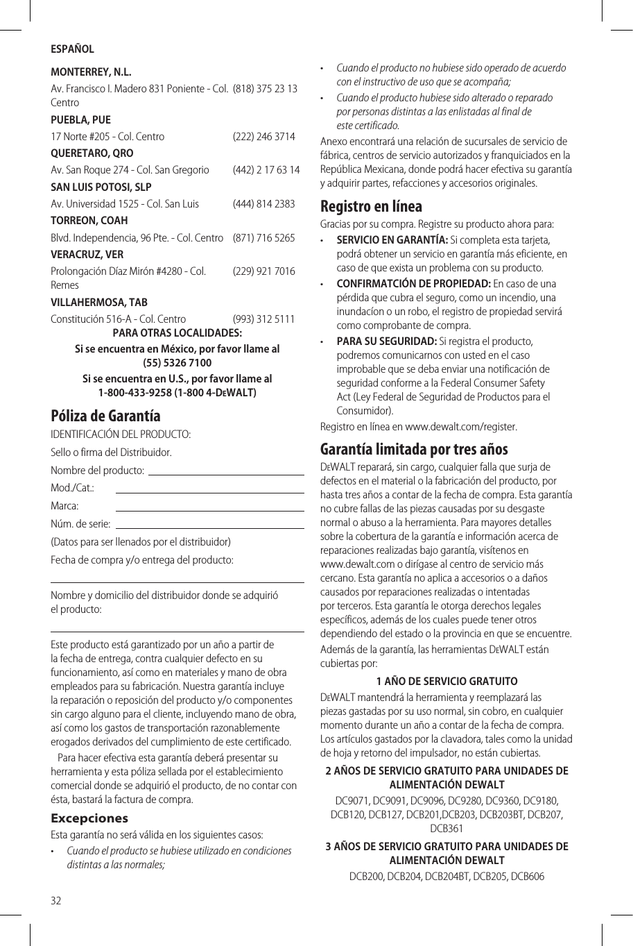 ESPAÑOL32MONTERREY, N.L.Av. Francisco I. Madero 831 Poniente - Col. Centro(818) 375 23 13PUEBLA, PUE17 Norte #205 - Col. Centro (222) 246 3714QUERETARO, QROAv. San Roque 274 - Col. San Gregorio (442) 2 17 63 14SAN LUIS POTOSI, SLPAv. Universidad 1525 - Col. San Luis (444) 814 2383TORREON, COAHBlvd. Independencia, 96 Pte. - Col. Centro (871) 716 5265VERACRUZ, VERProlongación Díaz Mirón #4280 - Col. Remes(229) 921 7016VILLAHERMOSA, TABConstitución 516-A - Col. Centro (993) 312 5111PARA OTRASLOCALIDADES:Si se encuentra en México, por favor llame al (55) 5326 7100Si se encuentra en U.S., por favor llame al 1-800-433-9258 (1-800 4-DeWALT)Póliza de GarantíaIDENTIFICACIÓN DELPRODUCTO:Sello o firma delDistribuidor.Nombre delproducto:Mod./Cat.:Marca:Núm. deserie:(Datos para ser llenados por el distribuidor)Fecha de compra y/o entrega delproducto:Nombre y domicilio del distribuidor donde se adquirió elproducto:Este producto está garantizado por un año a partir de la fecha de entrega, contra cualquier defecto en su funcionamiento, así como en materiales y mano de obra empleados para su fabricación. Nuestra garantía incluye la reparación o reposición del producto y/o componentes sin cargo alguno para el cliente, incluyendo mano de obra, así como los gastos de transportación razonablemente erogados derivados del cumplimiento de estecertificado.   Para hacer efectiva esta garantía deberá presentar su herramienta y esta póliza sellada por el establecimiento comercial donde se adquirió el producto, de no contar con ésta, bastará la factura decompra.ExcepcionesEsta garantía no será válida en los siguientescasos:•  Cuando el producto se hubiese utilizado en condiciones distintas a las normales;•  Cuando el producto no hubiese sido operado de acuerdo con el instructivo de uso que se acompaña;•  Cuando el producto hubiese sido alterado o reparado por personas distintas a las enlistadas al final de estecertificado.Anexo encontrará una relación de sucursales de servicio de fábrica, centros de servicio autorizados y franquiciados en la República Mexicana, donde podrá hacer efectiva su garantía y adquirir partes, refacciones y accesoriosoriginales.Registro en líneaGracias por su compra. Registre su producto ahorapara:•  SERVICIO EN GARANTÍA: Si completa esta tarjeta, podrá obtener un servicio en garantía más eficiente, en caso de que exista un problema con suproducto.•  CONFIRMATCIÓN DE PROPIEDAD: En caso de una pérdida que cubra el seguro, como un incendio, una inundacíon o un robo, el registro de propiedad servirá como comprobante decompra.•  PARA SU SEGURIDAD: Si registra el producto, podremos comunicarnos con usted en el caso improbable que se deba enviar una notificación de seguridad conforme a la Federal Consumer Safety Act (Ley Federal de Seguridad de Productos para el Consumidor).Registro en línea en www.dewalt.com/register.Garantía limitada por tres añosDeWALT reparará, sin cargo, cualquier falla que surja de defectos en el material o la fabricación del producto, por hasta tres años a contar de la fecha de compra. Esta garantía no cubre fallas de las piezas causadas por su desgaste normal o abuso a la herramienta. Para mayores detalles sobre la cobertura de la garantía e información acerca de reparaciones realizadas bajo garantía, visítenos en  www.dewalt.com o dirígase al centro de servicio más cercano. Esta garantía no aplica a accesorios o a daños causados por reparaciones realizadas o intentadas por terceros. Esta garantía le otorga derechos legales específicos, además de los cuales puede tener otros dependiendo del estado o la provincia en que seencuentre.Además de la garantía, las herramientas DeWALT están cubiertaspor:1 AÑO DE SERVICIO GRATUITODeWALT mantendrá la herramienta y reemplazará las piezas gastadas por su uso normal, sin cobro, en cualquier momento durante un año a contar de la fecha de compra. Los artículos gastados por la clavadora, tales como la unidad de hoja y retorno del impulsador, no estáncubiertas.2 AÑOS DE SERVICIO GRATUITO PARA UNIDADES DE ALIMENTACIÓN DEWALTDC9071, DC9091, DC9096, DC9280, DC9360, DC9180, DCB120, DCB127, DCB201,DCB203, DCB203BT, DCB207, DCB3613 AÑOS DE SERVICIO GRATUITO PARA UNIDADES DE ALIMENTACIÓN DEWALTDCB200, DCB204, DCB204BT, DCB205, DCB606