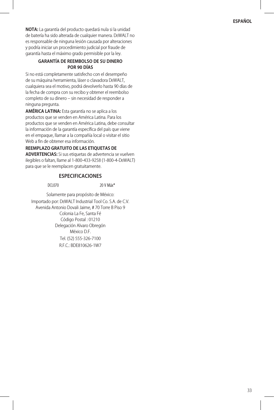 ESPAÑOL33NOTA: La garantía del producto quedará nula si la unidad de batería ha sido alterada de cualquier manera. DeWALT no es responsable de ninguna lesión causada por alteraciones y podría iniciar un procedimiento judicial por fraude de garantía hasta el máximo grado permisible por laley.GARANTÍA DE REEMBOLSO DE SU DINERO POR 90 DÍASSi no está completamente satisfecho con el desempeño de su máquina herramienta, láser o clavadora DeWALT, cualquiera sea el motivo, podrá devolverlo hasta 90 días de la fecha de compra con su recibo y obtener el reembolso completo de su dinero – sin necesidad de responder a ningunapregunta.AMÉRICA LATINA: Esta garantía no se aplica a los productos que se venden en América Latina. Para los productos que se venden en América Latina, debe consultar la información de la garantía específica del país que viene en el empaque, llamar a la compañía local o visitar el sitio Web a fin de obtener esainformación.REEMPLAZO GRATUITO DE LAS ETIQUETAS DE ADVERTENCIAS: Si sus etiquetas de advertencia se vuelven ilegibles o faltan, llame al 1-800-433-9258 (1-800-4-DeWALT) para que se le reemplacengratuitamente.ESPECIFICACIONESDCL070 20 V Máx*Solamente para propósito deMéxico:Importado por: DeWALT Industrial Tool Co. S.A. de C.V. Avenida Antonio Dovali Jaime, # 70 Torre B Piso 9 Colonia La Fe, Santa Fé Código Postal : 01210 Delegación Alvaro Obregón México D.F.Tel. (52) 555-326-7100R.F.C.: BDE810626-1W7