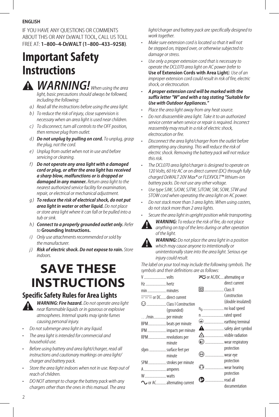 ENGLISH2IF YOU HAVE ANY QUESTIONS OR COMMENTS ABOUT THIS OR ANY DeWALT TOOL, CALL US TOLL FREE AT: 1–800–4-DeWALT (1–800–433–9258).Important Safety Instructions WARNING! When using the area light, basic precautions should always be followed, including the following:a )  Read all the instructions before using the area light.b )  To reduce the risk of injury, close supervision is necessary when an area light is used near children.c )  To disconnect, turn all controls to the OFF position, then remove plug from outlet.d )  Do not unplug by pulling on cord. To unplug, grasp the plug, not the cord.e )  Unplug from outlet when not in use and before servicing or cleaning.f )  Do not operate any area light with a damaged cord or plug, or after the area light has received a sharp blow, malfunctions or is dropped or damaged in any manner. Return area light to the nearest authorized service facility for examination, repair, or electrical or mechanical adjustment.g )  To reduce the risk of electrical shock, do not put area light in water or other liquid. Do not place or store area light where it can fall or be pulled into a tub or sink.h )  Connect to a properly grounded outlet only. Refer to Grounding Instructions.i )  Only use attachments recommended or sold by themanufacturer.j )  Risk of electric shock. Do not expose to rain. Store indoors.SAVE THESE INSTRUCTIONSSpecific Safety Rules for Area Lights WARNING: Fire hazard. Do not operate area light near flammable liquids or in gaseous or explosive atmospheres. Internal sparks may ignite fumes causing personal injury.•  Do not submerge area light in any liquid.•  The area light is intended for commercial and householduse.•  Before using battery and area light/charger, read all instructions and cautionary markings on area light/charger and battery pack.•  Store the area light indoors when not in use. Keep out of reach of children.•  DO NOT attempt to charge the battery pack with any chargers other than the ones in this manual. The area light/charger and battery pack are specifically designed to work together.•  Make sure extension cord is located so that it will not be stepped on, tripped over, or otherwise subjected to damage or stress.•  Use only a proper extension cord that is necessary to operate the DCL070 area light on AC power (refer to Use of Extension Cords with Area Light). Use of an improper extension cord could result in risk of fire, electric shock, or electrocution.•  A proper extension cord will be marked with the suffix letter &quot;W&quot; and with a tag stating &quot;Suitable for Use with Outdoor Appliances.&quot;•  Place the area light away from any heat source.•  Do not disassemble area light. Take it to an authorized service center when service or repair is required. Incorrect reassembly may result in a risk of electric shock, electrocution or fire.•  Disconnect the area light/charger from the outlet before attempting any cleaning. This will reduce the risk of electric shock. Removing the battery pack will not reduce this risk.•  The DCL070 area light/charger is designed to operate on 120 Volts, 60 Hz AC or on direct current (DC) through fully charged DeWALT 20V Max* or FLEXVOLT™ lithium-ion battery packs. Do not use any other voltage.•  Use type SJW, SJOW, SJTW, SJTOW, SW, SOW, STW and STOW cord when operating the area light on AC power.•  Do not stack more than 3 area lights. When using casters, do not stack more than 2 area lights.•  Secure the area light in upright position while transporting. WARNING: To reduce the risk of fire, do not place anything on top of the lens during or after operation of the light. WARNING: Do not place the area light in a position which may cause anyone to intentionally or unintentionally stare into the area light. Serious eye injury could result.The label on your tool may include the following symbols. The symbols and their definitions are asfollows:V .........................  voltsHz .......................hertzmin ..................... minutes or DC ......direct current ...................... Class I Construction (grounded)…/min ..............per minuteBPM .................... beats per minuteIPM ..................... impacts per minuteRPM ....................  revolutions  per minutesfpm ................... surface feet per minuteSPM .................... strokes per minuteA ......................... amperesW ........................watts or AC ...........alternating current or AC/DC .... alternating  or direct current ...................... Class  II Construction (double insulated)no .......................no load speedn .........................rated speed ......................earthing terminal .....................safety alert symbol .....................visible radiation ..................... wear  respiratory protection ..................... wear  eye protection ..................... wear  hearing protection ..................... read  all documentation