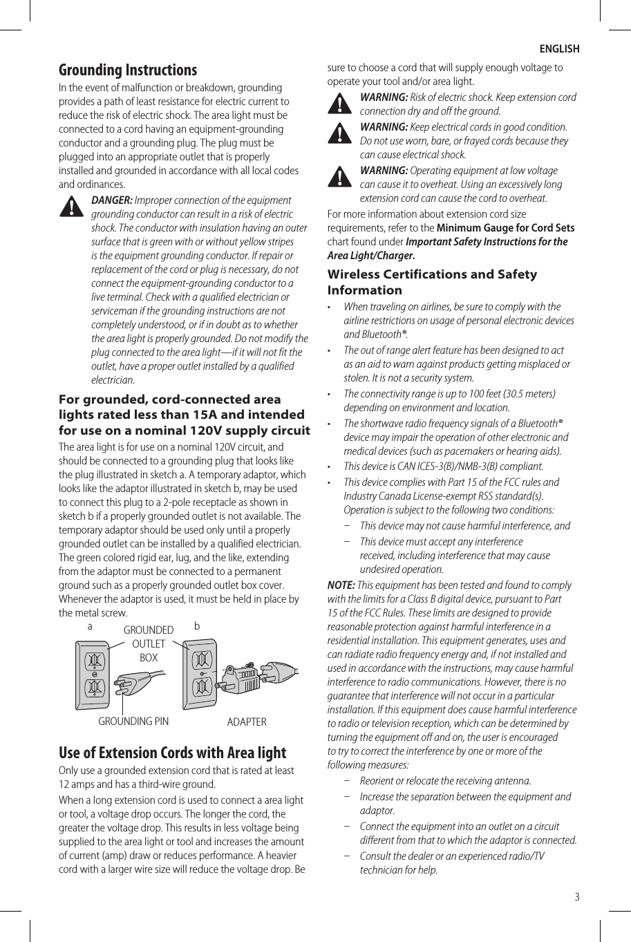 ENGLISH3Grounding InstructionsIn the event of malfunction or breakdown, grounding provides a path of least resistance for electric current to reduce the risk of electric shock. The area light must be connected to a cord having an equipment-grounding conductor and a grounding plug. The plug must be plugged into an appropriate outlet that is properly installed and grounded in accordance with all local codes andordinances. DANGER: Improper connection of the equipment grounding conductor can result in a risk of electric shock. The conductor with insulation having an outer surface that is green with or without yellow stripes is the equipment grounding conductor. If repair or replacement of the cord or plug is necessary, do not connect the equipment-grounding conductor to a live terminal. Check with a qualified electrician or serviceman if the grounding instructions are not completely understood, or if in doubt as to whether the area light is properly grounded. Do not modify the plug connected to the area light—if it will not fit the outlet, have a proper outlet installed by a qualified electrician.For grounded, cord-connected area lights rated less than 15A and intended for use on a nominal 120V supply circuitThe area light is for use on a nominal 120V circuit, and should be connected to a grounding plug that looks like the plug illustrated in sketch a. A temporary adaptor, which looks like the adaptor illustrated in sketch b, may be used to connect this plug to a 2-pole receptacle as shown in sketch b if a properly grounded outlet is not available. The temporary adaptor should be used only until a properly grounded outlet can be installed by a qualified electrician. The green colored rigid ear, lug, and the like, extending from the adaptor must be connected to a permanent ground such as a properly grounded outlet box cover. Whenever the adaptor is used, it must be held in place by the metal screw.ADAPTERGROUNDED OUTLET BOXGROUNDING PINbaUse of Extension Cords with Area lightOnly use a grounded extension cord that is rated at least 12amps and has a third-wire ground.When a long extension cord is used to connect a area light or tool, a voltage drop occurs. The longer the cord, the greater the voltage drop. This results in less voltage being supplied to the area light or tool and increases the amount of current (amp) draw or reduces performance. A heavier cord with a larger wire size will reduce the voltage drop. Be sure to choose a cord that will supply enough voltage to operate your tool and/or area light.  WARNING: Risk of electric shock. Keep extension cord connection dry and off the ground. WARNING: Keep electrical cords in good condition. Do not use worn, bare, or frayed cords because they can cause electrical shock. WARNING: Operating equipment at low voltage can cause it to overheat. Using an excessively long extension cord can cause the cord to overheat.For more information about extension cord size requirements, refer to the Minimum Gauge for Cord Sets chart found under Important Safety Instructions for the Area Light/Charger.Wireless Certifications and Safety Information•  When traveling on airlines, be sure to comply with the airline restrictions on usage of personal electronic devices and Bluetooth®.•  The out of range alert feature has been designed to act as an aid to warn against products getting misplaced or stolen. It is not a security system.•  The connectivity range is up to 100 feet (30.5 meters) depending on environment and location.•  The shortwave radio frequency signals of a Bluetooth® device may impair the operation of other electronic and medical devices (such as pacemakers or hearing aids).•  This device is CAN ICES-3(B)/NMB-3(B) compliant.•  This device complies with Part 15 of the FCC rules and Industry Canada License-exempt RSS standard(s). Operation is subject to the following two conditions: ʵ This device may not cause harmful interference, and ʵ This device must accept any interference received, including interference that may cause undesiredoperation.NOTE: This equipment has been tested and found to comply with the limits for a Class B digital device, pursuant to Part 15 of the FCC Rules. These limits are designed to provide reasonable protection against harmful interference in a residential installation. This equipment generates, uses and can radiate radio frequency energy and, if not installed and used in accordance with the instructions, may cause harmful interference to radio communications. However, there is no guarantee that interference will not occur in a particular installation. If this equipment does cause harmful interference to radio or television reception, which can be determined by turning the equipment off and on, the user is encouraged to try to correct the interference by one or more of the followingmeasures: ʵ Reorient or relocate the receiving antenna. ʵ Increase the separation between the equipment and adaptor. ʵ Connect the equipment into an outlet on a circuit different from that to which the adaptor is connected. ʵ Consult the dealer or an experienced radio/TV technician for help.