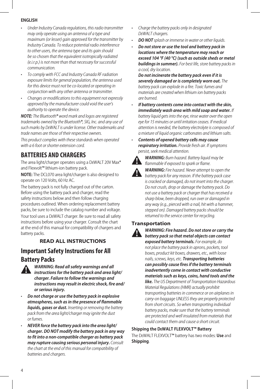 ENGLISH4•  Under Industry Canada regulations, this radio transmitter may only operate using an antenna of a type and maximum (or lesser) gain approved for the transmitter by Industry Canada. To reduce potential radio interference to other users, the antenna type and its gain should be so chosen that the equivalent isotropically radiated (e.i.r.p.) is not more than that necessary for successful communication.•  To comply with FCC and Industry Canada RF radiation exposure limits for general population, the antenna used for this device must not be co-located or operating in conjunction with any other antenna or transmitter.•  Changes or modifications to this equipment not expressly approved by the manufacturer could void the user’s authority to operate the device.NOTE: The Bluetooth® word mark and logos are registered trademarks owned by the Bluetooth®, SIG, Inc. and any use of such marks by DeWALT is under license. Other trademarks and trade names are those of their respective owners.This product complies with these standards when operated with a 6 foot or shorter extension cord.BATTERIES AND CHARGERSThe area light/charger operates using a DeWALT 20V Max* and Flexvolt™ lithium-ion battery pack. NOTE: The DCL070 area light/charger is also designed to operate on 120 Volts, 60 Hz AC.The battery pack is not fully charged out of the carton. Before using the battery pack and charger, read the safety instructions below and then follow charging proceduresoutlined. When ordering replacement battery packs, be sure to include the catalog number andvoltage.Your tool uses a DeWALT charger. Be sure to read all safety instructions before using your charger. Consult the chart at the end of this manual for compatibility of chargers and batterypacks.READ ALL INSTRUCTIONSImportant Safety Instructions for All Battery Packs WARNING: Read all safety warnings and all instructions for the battery pack and area light/charger. Failure to follow the warnings and instructions may result in electric shock, fire and/or serious injury.•  Do not charge or use the battery pack in explosive atmospheres, such as in the presence of flammable liquids, gases or dust. Inserting or removing the battery pack from the area light/charger may ignite the dust orfumes.•  NEVER force the battery pack into the area light/charger. DO NOT modify the battery pack in any way to fit into a non-compatible charger as battery pack may rupture causing serious personal injury. Consult the chart at the end of this manual for compatibility of batteries andchargers.•  Charge the battery packs only in designated DeWALTchargers.•  DO NOT splash or immerse in water or otherliquids.•  Do not store or use the tool and battery pack in locations where the temperature may reach or exceed 104°F (40°C) (such as outside sheds or metal buildings in summer). For best life, store battery packs in a cool, drylocation. Do not incinerate the battery pack even if it is severely damaged or is completely worn out. The battery pack can explode in a fire. Toxic fumes and materials are created when lithium ion battery packs areburned.•  If battery contents come into contact with the skin, immediately wash area with mild soap and water. If battery liquid gets into the eye, rinse water over the open eye for 15 minutes or until irritation ceases. If medical attention is needed, the battery electrolyte is composed of a mixture of liquid organic carbonates and lithiumsalts.•  Contents of opened battery cells may cause respiratory irritation. Provide fresh air. If symptoms persist, seek medicalattention. WARNING: Burn hazard. Battery liquid may be flammable if exposed to spark orflame. WARNING: Fire hazard. Never attempt to open the battery pack for any reason. If the battery pack case is cracked or damaged, do not insert into the charger. Do not crush, drop or damage the battery pack. Do not use a battery pack or charger that has received a sharp blow, been dropped, run over or damaged in any way (e.g., pierced with a nail, hit with a hammer, stepped on). Damaged battery packs should be returned to the service center forrecycling.Transportation WARNING: Fire hazard. Do not store or carry the battery pack so that metal objects can contact exposed battery terminals. For example, do not place the battery pack in aprons, pockets, tool boxes, product kit boxes, drawers, etc., with loose nails, screws, keys, etc. Transporting batteries can possibly cause fires if the battery terminals inadvertently come in contact with conductive materials such as keys, coins, hand tools and the like. The US Department of Transportation Hazardous Material Regulations (HMR) actually prohibit transporting batteries in commerce or on airplanes in carry-on baggage UNLESS they are properly protected from short circuits. So when transporting individual battery packs, make sure that the battery terminals are protected and well insulated from materials that could contact them and cause a short circuit.Shipping the DeWALT FLEXVOLT™ BatteryThe DeWALT FLEXVOLT™ battery has two modes: Use and Shipping. 