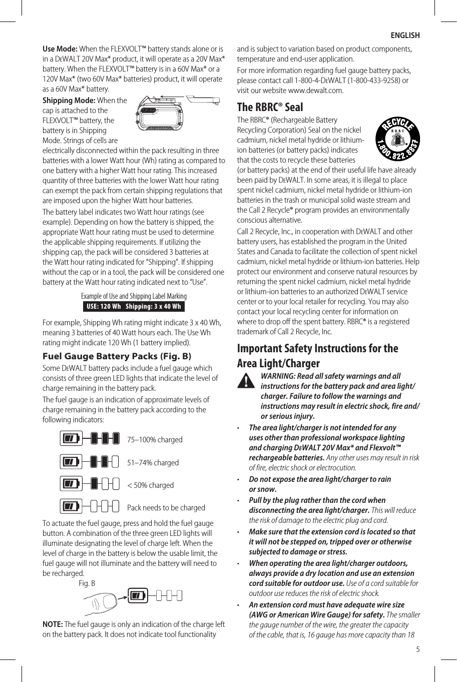 ENGLISH5Use Mode: When the FLEXVOLT™ battery stands alone or is in a DeWALT 20V Max* product, it will operate as a 20V Max* battery. When the FLEXVOLT™ battery is in a 60V Max* or a 120V Max* (two 60V Max* batteries) product, it will operate as a 60V Max* battery. Shipping Mode: When the  cap is attached to the FLEXVOLT™ battery, the battery is in Shipping Mode. Strings of cells are electrically disconnected within the pack resulting in three batteries with a lower Watt hour (Wh) rating as compared to one battery with a higher Watt hour rating. This increased quantity of three batteries with the lower Watt hour rating can exempt the pack from certain shipping regulations that are imposed upon the higher Watt hour batteries.The battery label indicates two Watt hour ratings (see example). Depending on how the battery is shipped, the appropriate Watt hour rating must be used to determine the applicable shipping requirements. If utilizing the shipping cap, the pack will be considered 3 batteries at the Watt hour rating indicated for “Shipping”. If shipping without the cap or in a tool, the pack will be considered one battery at the Watt hour rating indicated next to “Use”.USE: 120 Wh   Shipping: 3 x 40 WhExample of Use and Shipping Label MarkingFor example, Shipping Wh rating might indicate 3 x 40 Wh, meaning 3 batteries of 40 Watt hours each. The Use Wh rating might indicate 120 Wh (1 battery implied).Fuel Gauge Battery Packs (Fig. B)Some DeWALT battery packs include a fuel gauge which consists of three green LED lights that indicate the level of charge remaining in the batterypack.The fuel gauge is an indication of approximate levels of charge remaining in the battery pack according to the followingindicators:75–100% charged51–74% charged&lt; 50% chargedPack needs to be chargedTo actuate the fuel gauge, press and hold the fuel gauge button. A combination of the three green LED lights will illuminate designating the level of charge left. When the level of charge in the battery is below the usable limit, the fuel gauge will not illuminate and the battery will need to berecharged.Fig. BNOTE: The fuel gauge is only an indication of the charge left on the battery pack. It does not indicate tool functionality and is subject to variation based on product components, temperature and end-userapplication.For more information regarding fuel gauge battery packs, please contact call 1-800-4-DeWALT (1-800-433-9258) or visit our website www.dewalt.com.The RBRC® SealThe RBRC® (Rechargeable Battery Recycling Corporation) Seal on the nickel cadmium, nickel metal hydride or lithium-ion batteries (or battery packs) indicates that the costs to recycle these batteries (or battery packs) at the end of their useful life have already been paid by DeWALT. In some areas, it is illegal to place spent nickel cadmium, nickel metal hydride or lithium-ion batteries in the trash or municipal solid waste stream and the Call2Recycle® program provides an environmentally consciousalternative.Call 2 Recycle, Inc., in cooperation with DeWALT and other battery users, has established the program in the United States and Canada to facilitate the collection of spent nickel cadmium, nickel metal hydride or lithium-ion batteries. Help protect our environment and conserve natural resources by returning the spent nickel cadmium, nickel metal hydride or lithium-ion batteries to an authorized DeWALT service center or to your local retailer for recycling. You may also contact your local recycling center for information on where to drop off the spent battery. RBRC® is a registered trademark of Call 2 Recycle,Inc.Important Safety Instructions for the Area Light/Charger WARNING: Read all safety warnings and all instructions for the battery pack and area light/charger. Failure to follow the warnings and instructions may result in electric shock, fire and/or serious injury.•  The area light/charger is not intended for any uses other than professional workspace lighting and charging DeWALT 20V Max* and Flexvolt™ rechargeable batteries. Any other uses may result in risk of fire, electric shock orelectrocution.•  Do not expose the area light/charger to rain orsnow.•  Pull by the plug rather than the cord when disconnecting the area light/charger. This will reduce the risk of damage to the electric plug andcord.•  Make sure that the extension cord is located so that it will not be stepped on, tripped over or otherwise subjected to damage orstress.•  When operating the area light/charger outdoors, always provide a dry location and use an extension cord suitable for outdoor use. Use of a cord suitable for outdoor use reduces the risk of electricshock.•  An extension cord must have adequate wire size (AWG or American Wire Gauge) for safety. The smaller the gauge number of the wire, the greater the capacity of the cable, that is, 16 gauge has more capacity than 18 