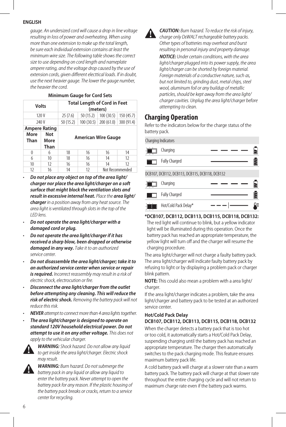 ENGLISH6gauge. An undersized cord will cause a drop in line voltage resulting in loss of power and overheating. When using more than one extension to make up the total length, be sure each individual extension contains at least the minimum wire size. The following table shows the correct size to use depending on cord length and nameplate ampere rating, and the voltage drop caused by the use of extension cords, given different electtical loads. If in doubt, use the next heavier gauge. The lower the gauge number, the heavier thecord.Minimum Gauge for Cord SetsVolts Total Length of Cord in Feet (meters)120 V 25 (7.6) 50 (15.2) 100 (30.5) 150 (45.7)240 V 50 (15.2) 100 (30.5) 200 (61.0) 300 (91.4)Ampere RatingAmerican Wire GaugeMore ThanNot More Than0 6 18 16 16 14610 18 16 14 1210 12 16 16 14 1212 16 14 12 Not Recommended•  Do not place any object on top of the area light/charger nor place the area light/charger on a soft surface that might block the ventilation slots and result in excessive internal heat. Place the area light/charger in a position away from any heat source. The area light is ventilated through slots in the top of the LEDlens.•  Do not operate the area light/charger with a damaged cord orplug.•  Do not operate the area light/charger if it has received a sharp blow, been dropped or otherwise damaged in any way. Take it to an authorized servicecenter.•  Do not disassemble the area light/charger; take it to an authorized service center when service or repair is required. Incorrect reassembly may result in a risk of electric shock, electrocution orfire.•  Disconnect the area light/charger from the outlet before attempting any cleaning. This will reduce the risk of electric shock. Removing the battery pack will not reduce thisrisk.•  NEVER attempt to connect more than 4 area lights together.•  The area light/charger is designed to operate on standard 120V household electrical power. Do not attempt to use it on any other voltage. This does not apply to the vehicularcharger. WARNING: Shock hazard. Do not allow any liquid to get inside the area light/charger. Electric shock mayresult. WARNING: Burn hazard. Do not submerge the battery pack in any liquid or allow any liquid to enter the battery pack. Never attempt to open the battery pack for any reason. If the plastic housing of the battery pack breaks or cracks, return to a service center for recycling. CAUTION: Burn hazard. To reduce the risk of injury, charge only DeWALT rechargeable battery packs. Other types of batteries may overheat and burst resulting in personal injury and propertydamage.NOTICE: Under certain conditions, with the area light/charger plugged into its power supply, the area light/charger can be shorted by foreign material. Foreign materials of a conductive nature, such as, but not limited to, grinding dust, metal chips, steel wool, aluminum foil or any buildup of metallic particles, should be kept away from the area light/charger cavities. Unplug the area light/charger before attempting toclean.Charging OperationRefer to the indicators below for the charge status of the battery pack.Charging IndicatorsChargingFully ChargedDCB107, DCB112, DCB113, DCB115, DCB118, DCB132ChargingFully ChargedHot/Cold Pack Delay** DCB107, DCB112, DCB113, DCB115, DCB118, DCB132: The red light will continue to blink, but a yellow indicator light will be illuminated during this operation. Once the battery pack has reached an appropriate temperature, the yellow light will turn off and the charger will resume the charging procedure.The area light/charger will not charge a faulty battery pack. The area light/charger will indicate faulty battery pack by refusing to light or by displaying a problem pack or charger blink pattern.NOTE: This could also mean a problem with a area light/charger.If the area light/charger indicates a problem, take the area light/charger and battery pack to be tested at an authorized service center.Hot/Cold Pack Delay  DCB107, DCB112, DCB113, DCB115, DCB118, DCB132When the charger detects a battery pack that is too hot or too cold, it automatically starts a Hot/Cold Pack Delay, suspending charging until the battery pack has reached an appropriate temperature. The charger then automatically switches to the pack charging mode. This feature ensures maximum battery pack life.A cold battery pack will charge at a slower rate than a warm battery pack. The battery pack will charge at that slower rate throughout the entire charging cycle and will not return to maximum charge rate even if the battery pack warms.