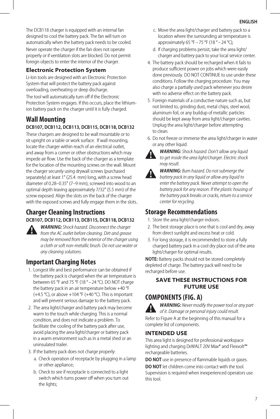 ENGLISH7The DCB118 charger is equipped with an internal fan designed to cool the battery pack. The fan will turn on automatically when the battery pack needs to be cooled.Never operate the charger if the fan does not operate properly or if ventilation slots are blocked. Do not permit foreign objects to enter the interior of the charger.Electronic Protection SystemLi-Ion tools are designed with an Electronic Protection System that will protect the battery pack against overloading, overheating or deep discharge.The tool will automatically turn off if the Electronic Protection System engages. If this occurs, place the lithium-ion battery pack on the charger until it is fully charged.Wall MountingDCB107, DCB112, DCB113, DCB115, DCB118, DCB132These chargers are designed to be wall mountable or to sit upright on a table or work surface. If wall mounting, locate the charger within reach of an electrical outlet, and away from a corner or other obstructions which may impede air flow. Use the back of the charger as a template for the location of the mounting screws on the wall. Mount the charger securely using drywall screws (purchased separately) at least 1&quot; (25.4 mm) long, with a screw head diameter of 0.28–0.35&quot; (7–9mm), screwed into wood to an optimal depth leaving approximately 7/32&quot; (5.5 mm) of the screw exposed. Align the slots on the back of the charger with the exposed screws and fully engage them in the slots..Charger Cleaning InstructionsDCB107, DCB112, DCB113, DCB115, DCB118, DCB132 WARNING: Shock hazard. Disconnect the charger from the AC outlet before cleaning. Dirt and grease may be removed from the exterior of the charger using a cloth or soft non-metallic brush. Do not use water or any cleaning solutions.Important Charging Notes1.  Longest life and best performance can be obtained if the battery pack is charged when the air temperature is between 65°F and 75°F (18° – 24°C). DO NOT charge the battery pack in an air temperature below +40°F (+4.5°C), or above +104°F (+40°C). This is important and will prevent serious damage to the battery pack.2.  The area light/charger and battery pack may become warm to the touch while charging. This is a normal condition, and does not indicate a problem. To facilitate the cooling of the battery pack after use, avoid placing the area light/charger or battery pack in a warm environment such as in a metal shed or an uninsulatedtrailer.3.  If the battery pack does not charge properly:a.  Check operation of receptacle by plugging in a lamp or other appliance;b.  Check to see if receptacle is connected to a light switch which turns power off when you turn out thelights;c.  Move the area light/charger and battery pack to a location where the surrounding air temperature is approximately 65°F – 75°F (18° – 24°C);d.  If charging problems persist, take the area light/charger and battery pack to your local service center.4.  The battery pack should be recharged when it fails to produce sufficient power on jobs which were easily done previously. DO NOT CONTINUE to use under these conditions. Follow the charging procedure. You may also charge a partially used pack whenever you desire with no adverse effect on the battery pack.5.  Foreign materials of a conductive nature such as, but not limited to, grinding dust, metal chips, steel wool, aluminum foil, or any buildup of metallic particles should be kept away from area light/charger cavities. Unplug the area light/charger before attempting toclean.6.  Do not freeze or immerse the area light/charger in water or any other liquid. WARNING: Shock hazard. Don’t allow any liquid to get inside the area light/charger. Electric shock mayresult.  WARNING: Burn hazard. Do not submerge the battery pack in any liquid or allow any liquid to enter the battery pack. Never attempt to open the battery pack for any reason. If the plastic housing of the battery pack breaks or cracks, return to a service center for recycling.Storage Recommendations1.  Store the area light/charger indoors.2.  The best storage place is one that is cool and dry, away from direct sunlight and excess heat or cold.3.  For long storage, it is recommended to store a fully charged battery pack in a cool dry place out of the area light/charger for optimal results.NOTE: Battery packs should not be stored completely depleted of charge. The battery pack will need to be recharged before use.SAVE THESE INSTRUCTIONS FOR FUTURE USECOMPONENTS (FIG. A) WARNING: Never modify the power tool or any part of it. Damage or personal injury couldresult.Refer to Figure A at the beginning of this manual for a complete list ofcomponents.INTENDED USEThis area light is designed for professional workspace lighting and charging DeWALT 20V Max* and Flexvolt™ rechargeable batteries.DO NOT use in presence of flammable liquids or gases.DO NOT let children come into contact with the tool. Supervision is required when inexperienced operators use this tool.