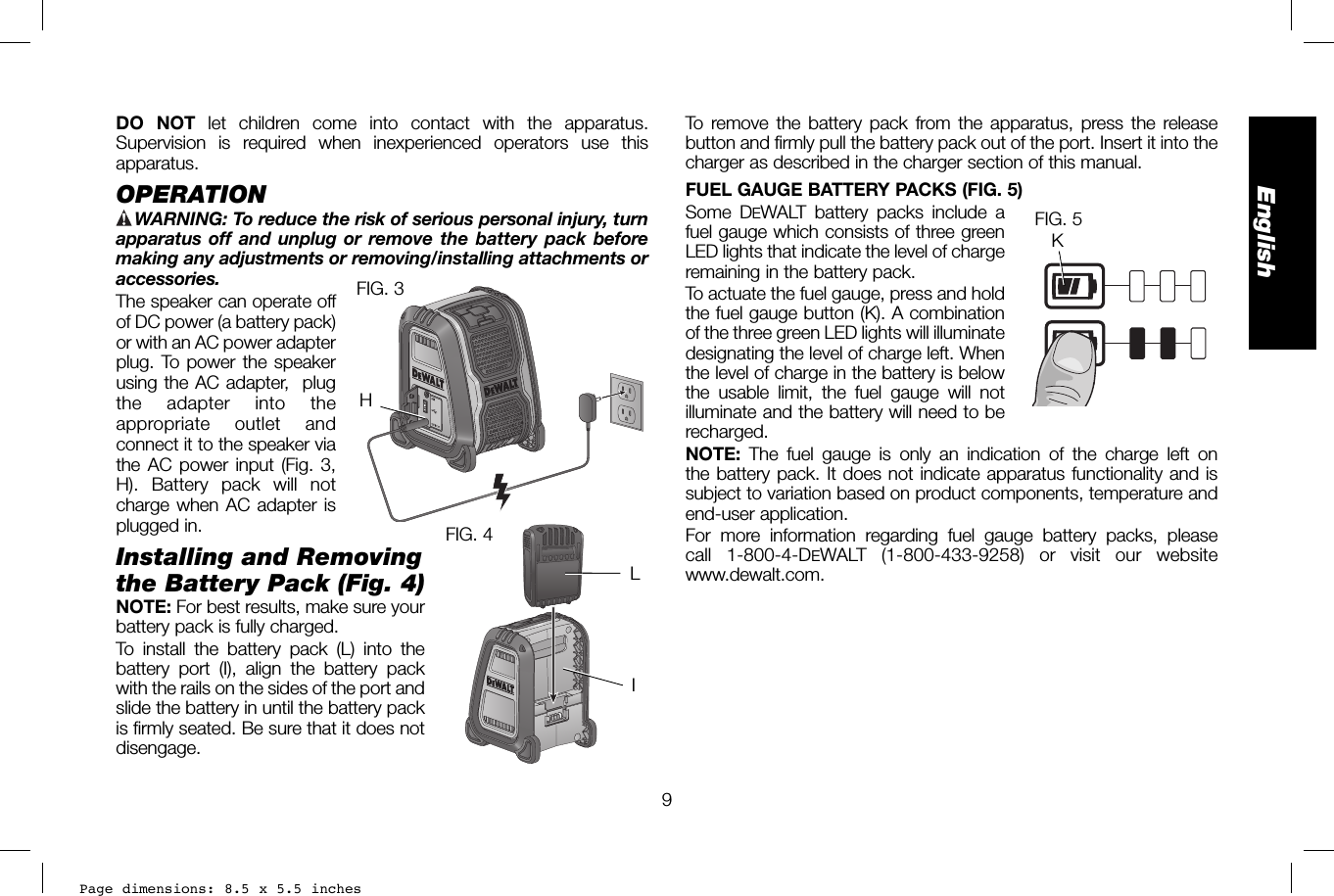 Page dimensions: 8.5 x 5.5 inches9EnglishTo remove the battery pack from the apparatus, press the release button and firmly pull the battery pack out of the port. Insert it into the charger as described in the charger section of this manual.FUEL GAUGE BATTERY PACKS (FIG. 5)Some DEWALT battery packs include a fuel gauge which consists of three green LED lights that indicate the level of charge remaining in the battery pack. To actuate the fuel gauge, press and hold the fuel gauge button (K). A combination of the three green LED lights will illuminate designating the level of charge left. When the level of charge in the battery is below the usable limit, the fuel gauge will not illuminate and the battery will need to be recharged.NOTE:  The fuel gauge is only an indication of the charge left on the battery pack. It does not indicate apparatus functionality and is subject to variation based on product components, temperature and end-user application.For more information regarding fuel gauge battery packs, please call 1-800-4-DEWALT (1-800-433-9258) or visit our websitewww.dewalt.com.KFIG. 5DO NOT let children come into contact with the apparatus. Supervision is required when inexperienced operators use this apparatus.OPERATION WARNING:  To reduce the risk of serious personal injury, turn apparatus off and unplug or remove the battery pack before making any adjustments or removing/installing attachments or accessories. The speaker can operate off FIG. 3H of DC power (a battery pack) or with an AC power adapter plug. To power the speaker using the AC adapter,  plug the adapter into the appropriate outlet and connect it to the speaker via the AC power input (Fig. 3, H). Battery pack will not charge when AC adapter is plugged in.Installing and Removing the Battery Pack (Fig. 4) FIG. 4ILNOTE: For best results, make sure your battery pack is fully charged. To install the battery pack (L) into the battery port (I), align the battery pack with the rails on the sides of the port and slide the battery in until the battery pack is firmly seated. Be sure that it does not disengage.