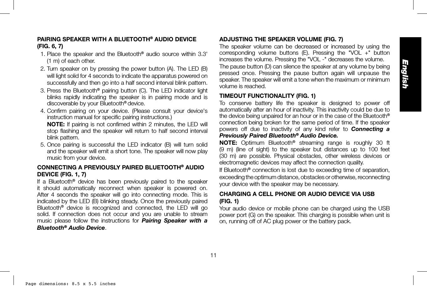 Page dimensions: 8.5 x 5.5 inches11EnglishADJUSTING THE SPEAKER VOLUME (FIG. 7)The speaker volume can be decreased or increased by using the corresponding volume buttons (E). Pressing the &quot;VOL +&quot; button increases the volume. Pressing the &quot;VOL-&quot; decreases the volume.The pause button (D) can silence the speaker at any volume by being pressed once. Pressing the pause button again will unpause the speaker. The speaker will emit a tone when the maximum or minimum volume is reached.TIMEOUT FUNCTIONALITY (FIG. 1)To conserve battery life the speaker is designed to power off automatically after an hour of inactivity. This inactivity could be due to the device being unpaired for an hour or in the case of the Bluetooth® connection being broken for the same period of time. If the speaker powers off due to inactivity of any kind refer to Connecting a Previously Paired Bluetooth® Audio Device.NOTE:  Optimum Bluetooth® streaming range is roughly 30 ft (9 m) (line of sight) to the speaker but distances up to 100 feet (30 m) are possible. Physical obstacles, other wireless devices or electromagnetic devices may affect the connection quality.If Bluetooth® connection is lost due to exceeding time of separation, exceeding the optimum distance, obstacles or otherwise, reconnecting your device with the speaker may be necessary.CHARGING A CELL PHONE OR AUDIO DEVICE VIA USB (FIG.1)Your audio device or mobile phone can be charged using the USB power port (G) on the speaker. This charging is possible when unit is on, running off of AC plug power or the battery pack.PAIRING SPEAKER WITH A BLUETOOTH® AUDIO DEVICE (FIG.6, 7)  1. Place the speaker and the Bluetooth® audio source within 3.3&apos; (1m) of each other.  2. Turn speaker on by pressing the power button (A). The LED (B) will light solid for 4 seconds to indicate the apparatus powered on successfully and then go into a half second interval blink pattern.  3. Press the Bluetooth® pairing button (C). The LED indicator light blinks rapidly indicating the speaker is in pairing mode and is discoverable by your Bluetooth® device. 4. Confirm pairing on your device. (Please consult your device&apos;s instruction manual for specific pairing instructions.)  NOTE: If pairing is not confimed within 2 minutes, the LED will stop flashing and the speaker will return to half second interval blink pattern. 5. Once pairing is successful the LED indicator (B) will turn solid and the speaker will emit a short tone. The speaker will now play music from your device.CONNECTING A PREVIOUSLY PAIRED BLUETOOTH® AUDIO DEVICE (FIG. 1, 7)If a Bluetooth® device has been previously paired to the speaker it should automatically reconnect when speaker is powered on. After 4 seconds the speaker will go into connecting mode. This is indicated by the LED (B) blinking steady. Once the previously paired Bluetooth® device is recognized and connected, the LED will go solid. If connection does not occur and you are unable to stream music please follow the instructions for Pairing Speaker with a Bluetooth® Audio Device.