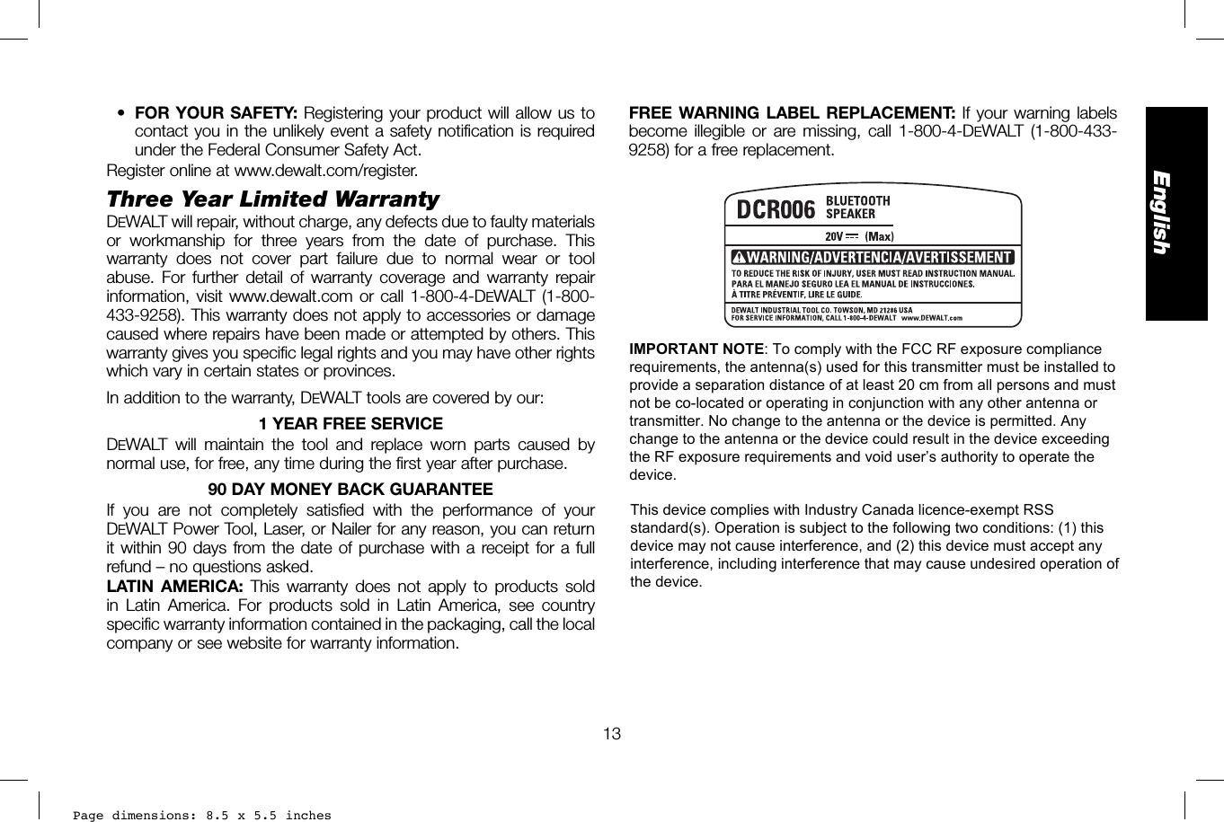 Page dimensions: 8.5 x 5.5 inches13EnglishFREE WARNING LABEL REPLACEMENT: If your warning labels become illegible or are missing, call 1-800-4-DEWALT (1-800-433-9258) for a free replacement.•FOR YOUR SAFETY: Registering your product will allow us tocontact you in the unlikely event a safety notification is requiredunder the Federal Consumer Safety Act.Register online at www.dewalt.com/register.Three Year Limited WarrantyDEWALT will repair, without charge, any defects due to faulty materials or workmanship for three years from the date of purchase. This warranty does not cover part failure due to normal wear or tool abuse. For further detail of warranty coverage and warranty repair information, visit www.dewalt.com or call 1-800-4-DEWALT (1-800-433-9258). This warranty does not apply to accessories or damage caused where repairs have been made or attempted by others. This warranty gives you specific legal rights and you may have other rights which vary in certain states or provinces.In addition to the warranty, DEWALT tools are covered by our:1 YEAR FREE SERVICEDEWALT will maintain the tool and replace worn parts caused by normal use, for free, any time during the first year after purchase. 90 DAY MONEY BACK GUARANTEEIf you are not completely satisfied with the performance of your DEWALT Power Tool, Laser, or Nailer for any reason, you can return it within 90 days from the date of purchase with a receipt for a full refund – no questions asked.LATIN AMERICA: This warranty does not apply to products sold in Latin America. For products sold in Latin America, see country specific warranty information contained in the packaging, call the local company or see website for warranty information.IMPORTANT NOTE: To comply with the FCC RF exposure compliance requirements, the antenna(s) used for this transmitter must be installed to provide a separation distance of at least 20 cm from all persons and must not be co-located or operating in conjunction with any other antenna or transmitter. No change to the antenna or the device is permitted. Any change to the antenna or the device could result in the device exceeding the RF exposure requirements and void user’s authority to operate the device.This device complies with Industry Canada licence-exempt RSS standard(s). Operation is subject to the following two conditions: (1) this device may not cause interference, and (2) this device must accept any interference, including interference that may cause undesired operation of the device.