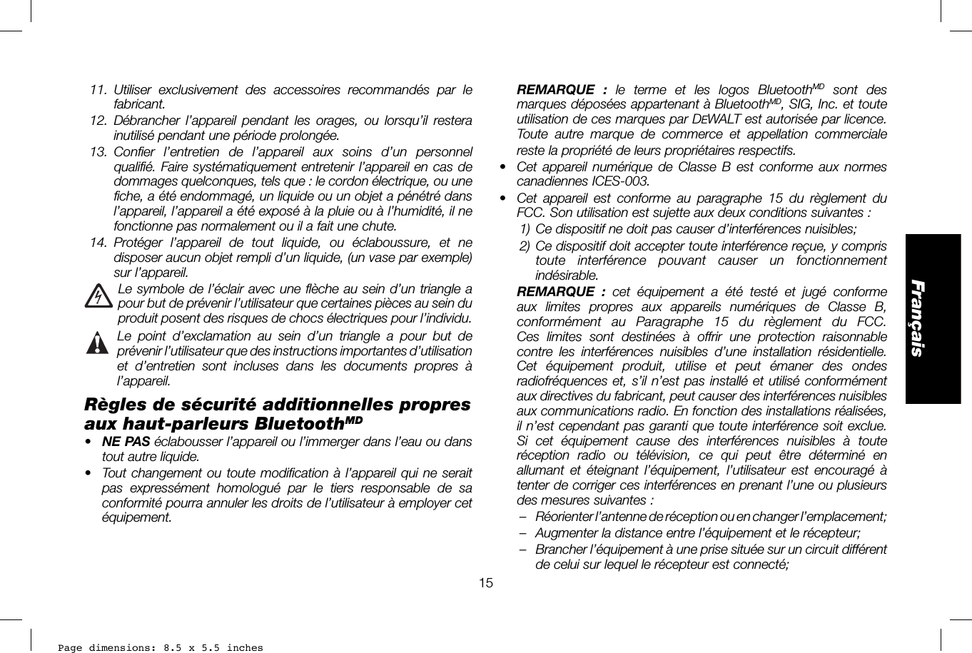 Page dimensions: 8.5 x 5.5 inches15Français REMARQUE : le terme et les logos BluetoothMD sont des marques déposées appartenant à BluetoothMD, SIG, Inc. et toute utilisation de ces marques par DEWALT est autorisée par licence. Toute autre marque de commerce et appellation commerciale reste la propriété de leurs propriétaires respectifs.•  Cet appareil numérique de Classe B est conforme aux normes canadiennes ICES-003.•  Cet appareil est conforme au paragraphe 15 du règlement du FCC. Son utilisation est sujette aux deux conditions suivantes: 1) Ce dispositif ne doit pas causer d’interférences nuisibles; 2) Ce dispositif doit accepter toute interférence reçue, y compris toute interférence pouvant causer un fonctionnement indésirable.  REMARQUE : cet équipement a été testé et jugé conforme aux limites propres aux appareils numériques de Classe B, conformément au Paragraphe 15 du règlement du FCC. Ces limites sont destinées à offrir une protection raisonnable contre les interférences nuisibles d’une installation résidentielle. Cet équipement produit, utilise et peut émaner des ondes radiofréquences et, s’il n’est pas installé et utilisé conformément aux directives du fabricant, peut causer des interférences nuisibles aux communications radio. En fonction des installations réalisées, il n’est cependant pas garanti que toute interférence soit exclue. Si cet équipement cause des interférences nuisibles à toute réception radio ou télévision, ce qui peut être déterminé en allumant et éteignant l’équipement, l’utilisateur est encouragé à tenter de corriger ces interférences en prenant l’une ou plusieurs des mesures suivantes:–  Réorienter l’antenne de réception ou en changer l’emplacement; –  Augmenter la distance entre l’équipement et le récepteur; –  Brancher l’équipement à une prise située sur un circuit différent de celui sur lequel le récepteur est connecté;  11.  Utiliser exclusivement des accessoires recommandés par le fabricant. 12.  Débrancher l’appareil pendant les orages, ou lorsqu’il restera inutilisé pendant une période prolongée. 13.  Confier l’entretien de l’appareil aux soins d’un personnel qualifié. Faire systématiquement entretenir l’appareil en cas de dommages quelconques, tels que: le cordon électrique, ou une fiche, a été endommagé, un liquide ou un objet a pénétré dans l’appareil, l’appareil a été exposé à la pluie ou à l’humidité, il ne fonctionne pas normalement ou il a fait une chute. 14.  Protéger l’appareil de tout liquide, ou éclaboussure, et ne disposer aucun objet rempli d’un liquide, (un vase par exemple) sur l’appareil.  Le symbole de l’éclair avec une flèche au sein d’un triangle a pour but de prévenir l’utilisateur que certaines pièces au sein du produit posent des risques de chocs électriques pour l’individu.  Le point d’exclamation au sein d’un triangle a pour but de prévenir l’utilisateur que des instructions importantes d’utilisation et d’entretien sont incluses dans les documents propres à l’appareil.Règles de sécurité additionnelles propres aux haut-parleurs BluetoothMD•  NE PAS éclabousser l’appareil ou l’immerger dans l’eau ou dans tout autre liquide.•  Tout changement ou toute modification à l’appareil qui ne serait pas expressément homologué par le tiers responsable de sa conformité pourra annuler les droits de l’utilisateur à employer cet équipement.