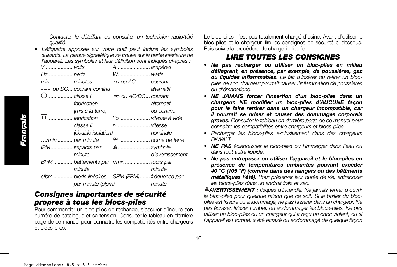 Page dimensions: 8.5 x 5.5 inches16FrançaisLe bloc-piles n’est pas totalement chargé d’usine. Avant d’utiliser le bloc-piles et le chargeur, lire les consignes de sécurité ci-dessous. Puis suivre la procédure de charge indiquée.LIRE TOUTES LES CONSIGNES•  Ne pas recharger ou utiliser un bloc-piles en milieu déflagrant, en présence, par exemple, de poussières, gaz ou liquides inflammables. Le fait d’insérer ou retirer un bloc-piles de son chargeur pourrait causer l’inflammation de poussières ou d’émanations.• NE JAMAIS forcer l’insertion d’un bloc-piles dans un chargeur. NE modifier un bloc-piles d’AUCUNE façon pour le faire rentrer dans un chargeur incompatible, car il pourrait se briser et causer des dommages corporels graves. Consulter le tableau en dernière page de ce manuel pour connaître les compatibilités entre chargeurs et blocs-piles. •  Recharger les blocs-piles exclusivement dans des chargeurs DEWALT.•  NE PAS éclabousser le bloc-piles ou l’immerger dans l’eau ou dans tout autre liquide.•  Ne pas entreposer ou utiliser l’appareil et le bloc-piles en présence de températures ambiantes pouvant excéder 40°C (105°F) (comme dans des hangars ou des bâtiments métalliques l’été). Pour préserver leur durée de vie, entreposer les blocs-piles dans un endroit frais et sec. AVERTISSEMENT: risques d’incendie. Ne jamais tenter d’ouvrir le bloc-piles pour quelque raison que ce soit. Si le boîtier du bloc-piles est fissuré ou endommagé, ne pas l’insérer dans un chargeur. Ne pas écraser, laisser tomber, ou endommager les blocs-piles. Ne pas utiliser un bloc-piles ou un chargeur qui a reçu un choc violent, ou si l’appareil est tombé, a été écrasé ou endommagé de quelque façon –  Contacter le détaillant ou consulter un technicien radio/télé qualifié.•  L’étiquette apposée sur votre outil peut inclure les symboles suivants. La plaque signalétique se trouve sur la partie inférieure de l&apos;appareil. Les symboles et leur définition sont indiqués ci-après:V ................... volts  A ....................... ampèresHz ................. hertz  W ...................... wattsmin ............... minutes   ou AC .......... courant ou DC ... courant continu  ......................... alternatif ................. classe  I  ou AC/DC ... courant  ..................... fabrication   ......................... alternatif(mis à la terre) ou continu ................. fabrication  no ..................... vitesse à videclasse II  n ....................... vitesse (double isolation)  ........................ nominale…/min .......... par minute    ..................... borne de terreIPM ............... impacts  par   ...................... symboleminute    ......................... d’avertissementBPM ............. battements par  r/min ................. tours parminute minutesfpm ............. pieds linéaires   SPM (FPM) ....... fréquence parpar minute (plpm) minuteConsignes importantes de sécurité propres à tous les blocs-pilesPour commander un bloc-piles de rechange, s’assurer d’inclure son numéro de catalogue et sa tension. Consulter le tableau en dernière page de ce manuel pour connaître les compatibilités entre chargeurs et blocs-piles.