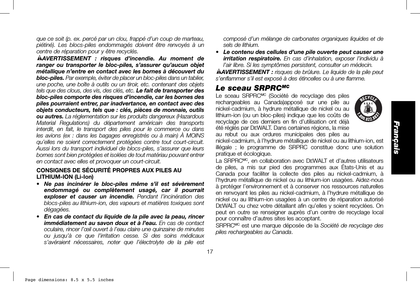 Page dimensions: 8.5 x 5.5 inches17Françaiscomposé d’un mélange de carbonates organiques liquides et de sels de lithium.•  Le contenu des cellules d’une pile ouverte peut causer une irritation respiratoire. En cas d’inhalation, exposer l’individu à l’air libre. Si les symptômes persistent, consulter un médecin.AVERTISSEMENT: risques de brûlure. Le liquide de la pile peut s’enflammer s’il est exposé à des étincelles ou à une flamme. Le sceau SRPRCMCLe sceau SRPRCMC (Société de recyclage des piles  rechargeables au Canada)apposé sur une pile au nickel-cadmium, à hydrure métallique de nickel ou au lithium-ion (ou un bloc-piles) indique que les coûts de recyclage de ces derniers en fin d’utilisation ont déjà été réglés par DEWALT. Dans certaines régions, la mise au rebut ou aux ordures municipales des piles au nickel-cadmium, à l’hydrure métallique de nickel ou au lithium-ion, est illégale ; le programme de SRPRC constitue donc une solution pratique et écologique.La SRPRCMC, en collaboration avec DEWALT et d’autres utilisateurs de piles, a mis sur pied des programmes aux États-Unis et au Canada pour faciliter la collecte des piles au nickel-cadmium, à l’hydrure métallique de nickel ou au lithium-ion usagées. Aidez-nous à protéger l’environnement et à conserver nos ressources naturelles en renvoyant les piles au nickel-cadmium, à l’hydrure métallique de nickel ou au lithium-ion usagées à un centre de réparation autorisé DEWALT ou chez votre détaillant afin qu’elles y soient recyclées. On peut en outre se renseigner auprès d’un centre de recyclage local pour connaître d’autres sites les acceptant.SRPRCMC est une marque déposée de la Société de recyclage des piles rechargeables au Canada.que ce soit (p. ex. percé par un clou, frappé d’un coup de marteau, piétiné). Les blocs-piles endommagés doivent être renvoyés à un centre de réparation pour y être recyclés.AVERTISSEMENT : risques d’incendie. Au moment de ranger ou transporter le bloc-piles, s’assurer qu’aucun objet métallique n’entre en contact avec les bornes à découvert du bloc-piles. Par exemple, éviter de placer un bloc-piles dans un tablier, une poche, une boîte à outils ou un tiroir, etc. contenant des objets tels que des clous, des vis, des clés, etc. Le fait de transporter des bloc-piles comporte des risques d’incendie, car les bornes des piles pourraient entrer, par inadvertance, en contact avec des objets conducteurs, tels que: clés, pièces de monnaie, outils ou autres. La réglementation sur les produits dangereux (Hazardous Material Regulations) du département américain des transports interdit, en fait, le transport des piles pour le commerce ou dans les avions (ex: dans les bagages enregistrés ou à main) À MOINS qu’elles ne soient correctement protégées contre tout court-circuit. Aussi lors du transport individuel de blocs-piles, s’assurer que leurs bornes sont bien protégées et isolées de tout matériau pouvant entrer en contact avec elles et provoquer un court-circuit.CONSIGNES DE SÉCURITÉ PROPRES AUX PILES AU LITHIUM-ION (Li-Ion)•  Ne pas incinérer le bloc-piles même s’il est sévèrement endommagé ou complètement usagé, car il pourrait exploser et causer un incendie. Pendant l’incinération des blocs-piles au lithium-ion, des vapeurs et matières toxiques sont dégagées.•  En cas de contact du liquide de la pile avec la peau, rincer immédiatement au savon doux et à l’eau. En cas de contact oculaire, rincer l’œil ouvert à l’eau claire une quinzaine de minutes ou jusqu’à ce que l’irritation cesse. Si des soins médicaux s’avéraient nécessaires, noter que l’électrolyte de la pile est 