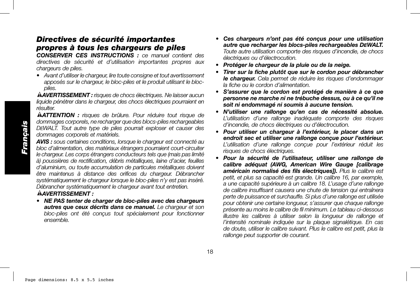 Page dimensions: 8.5 x 5.5 inches18Français•  Ces chargeurs n’ont pas été conçus pour une utilisation autre que recharger les blocs-piles rechargeables DEWALT. Toute autre utilisation comporte des risques d’incendie, de chocs électriques ou d’électrocution.•  Protéger le chargeur de la pluie ou de la neige.•  Tirer sur la fiche plutôt que sur le cordon pour débrancher le chargeur. Cela permet de réduire les risques d’endommager la fiche ou le cordon d’alimentation.•  S’assurer que le cordon est protégé de manière à ce que personne ne marche ni ne trébuche dessus, ou à ce qu’il ne soit ni endommagé ni soumis à aucune tension.•  N’utiliser une rallonge qu’en cas de nécessité absolue. L’utilisation d’une rallonge inadéquate comporte des risques d’incendie, de chocs électriques ou d’électrocution.•  Pour utiliser un chargeur à l’extérieur, le placer dans un endroit sec et utiliser une rallonge conçue pour l’extérieur. L’utilisation d’une rallonge conçue pour l’extérieur réduit les risques de chocs électriques. •  Pour la sécurité de l’utilisateur, utiliser une rallonge de calibre adéquat (AWG, American Wire Gauge [calibrage américain normalisé des fils électriques]). Plus le calibre est petit, et plus sa capacité est grande. Un calibre16, par exemple, a une capacité supérieure à un calibre18. L’usage d’une rallonge de calibre insuffisant causera une chute de tension qui entraînera perte de puissance et surchauffe. Si plus d’une rallonge est utilisée pour obtenir une certaine longueur, s’assurer que chaque rallonge présente au moins le calibre de fil minimum. Le tableau ci-dessous illustre les calibres à utiliser selon la longueur de rallonge et l’intensité nominale indiquée sur la plaque signalétique. En cas de doute, utiliser le calibre suivant. Plus le calibre est petit, plus la rallonge peut supporter de courant.Directives de sécurité importantes propres à tous les chargeurs de pilesCONSERVER CES INSTRUCTIONS : ce manuel contient des directives de sécurité et d’utilisation importantes propres aux chargeurs de piles.•  Avant d’utiliser le chargeur, lire toute consigne et tout avertissement apposés sur le chargeur, le bloc-piles et le produit utilisant le bloc-piles.AVERTISSEMENT: risques de chocs électriques. Ne laisser aucun liquide pénétrer dans le chargeur, des chocs électriques pourraient en résulter.ATTENTION :  risques de brûlure. Pour réduire tout risque de dommages corporels, ne recharger que des blocs-piles rechargeables DEWALT. Tout autre type de piles pourrait exploser et causer des dommages corporels et matériels.AVIS: sous certaines conditions, lorsque le chargeur est connecté au bloc d’alimentation, des matériaux étrangers pourraient court-circuiter le chargeur. Les corps étrangers conducteurs tels que (mais pas limité à) poussières de rectification, débris métalliques, laine d’acier, feuilles d’aluminium, ou toute accumulation de particules métalliques doivent être maintenus à distance des orifices du chargeur. Débrancher systématiquement le chargeur lorsque le bloc-piles n’y est pas inséré. Débrancher systématiquement le chargeur avant tout entretien.AVERTISSEMENT:•  NE PAS tenter de charger de bloc-piles avec des chargeurs autres que ceux décrits dans ce manuel. Le chargeur et son bloc-piles ont été conçus tout spécialement pour fonctionner ensemble. 