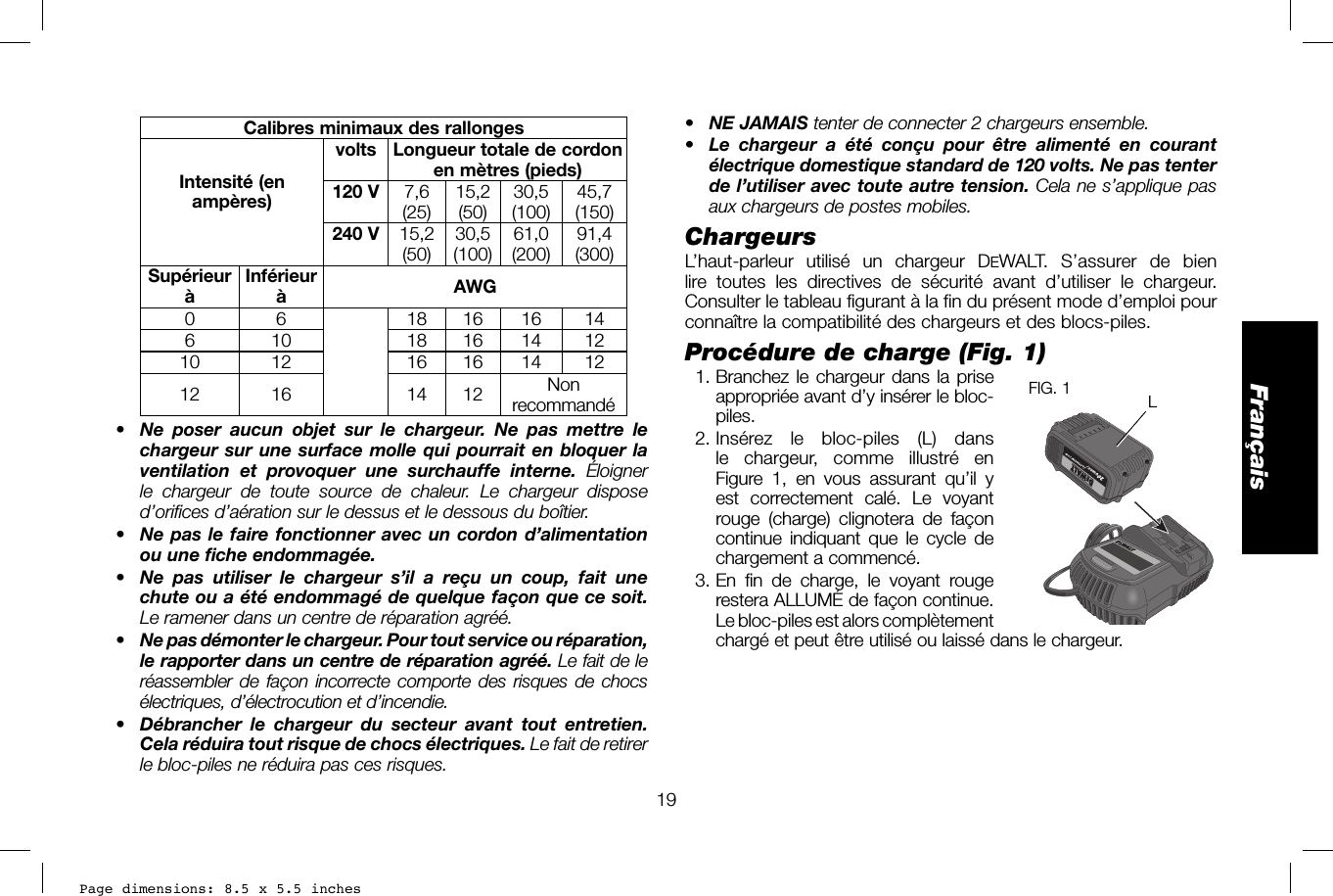 Page dimensions: 8.5 x 5.5 inches19Français•  NE JAMAIS tenter de connecter 2 chargeurs ensemble.•  Le chargeur a été conçu pour être alimenté en courant électrique domestique standard de 120 volts. Ne pas tenter de l’utiliser avec toute autre tension. Cela ne s’applique pas aux chargeurs de postes mobiles.Chargeurs L’haut-parleur utilisé un chargeur DEWALT. S’assurer de bien lire toutes les directives de sécurité avant d’utiliser le chargeur. Consulter le tableau figurant à la fin du présent mode d’emploi pour connaître la compatibilité des chargeurs et des blocs-piles.Procédure de charge (Fig.1)  1. Branchez le chargeur dans la priseLFIG. 1  appropriée avant d’y insérer le bloc-piles.  2. Insérez le bloc-piles (L) dans le chargeur, comme illustré en Figure 1, en vous assurant qu’il y est correctement calé. Le voyant rouge (charge) clignotera de façon continue indiquant que le cycle de chargement a commencé.  3. En fin de charge, le voyant rouge restera ALLUMÉ de façon continue. Le bloc-piles est alors complètement chargé et peut être utilisé ou laissé dans le chargeur.Calibres minimaux des rallongesIntensité (en ampères)volts Longueur totale de cordon en mètres (pieds)120 V 7,6(25) 15,2 (50) 30,5 (100) 45,7 (150)240 V 15,2 (50) 30,5 (100) 61,0 (200) 91,4 (300)Supérieur àInférieur àAWG0 6 18 16 16 14610 1816141210 12 16 16 14 1212 16 14 12 Non recommandé•  Ne poser aucun objet sur le chargeur. Ne pas mettre le chargeur sur une surface molle qui pourrait en bloquer la ventilation et provoquer une surchauffe interne. Éloigner le chargeur de toute source de chaleur. Le chargeur dispose d’orifices d’aération sur le dessus et le dessous du boîtier.•  Ne pas le faire fonctionner avec un cordon d’alimentation ou une fiche endommagée.•  Ne pas utiliser le chargeur s’il a reçu un coup, fait une chute ou a été endommagé de quelque façon que ce soit. Le ramener dans un centre de réparation agréé.•  Ne pas démonter le chargeur. Pour tout service ou réparation, le rapporter dans un centre de réparation agréé. Le fait de le réassembler de façon incorrecte comporte des risques de chocs électriques, d’électrocution et d’incendie.•  Débrancher le chargeur du secteur avant tout entretien. Cela réduira tout risque de chocs électriques. Le fait de retirer le bloc-piles ne réduira pas ces risques.