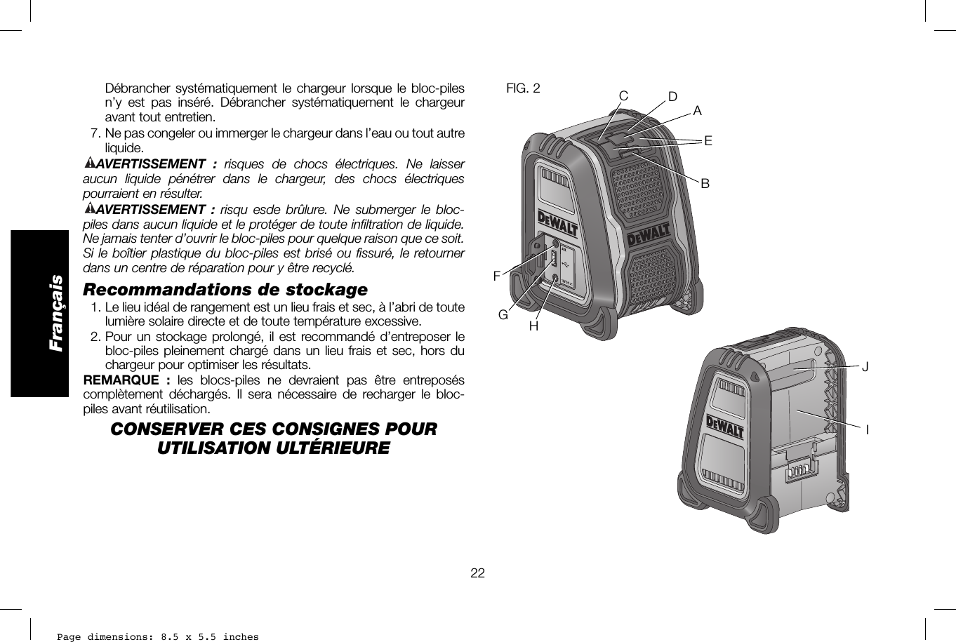 Page dimensions: 8.5 x 5.5 inches22FrançaisFIG. 2ABCDEFGHIJDébrancher systématiquement le chargeur lorsque le bloc-piles n’y est pas inséré. Débrancher systématiquement le chargeur avant tout entretien.  7. Ne pas congeler ou immerger le chargeur dans l’eau ou tout autre liquide.AVERTISSEMENT :  risques de chocs électriques. Ne laisser aucun liquide pénétrer dans le chargeur, des chocs électriques pourraient en résulter. AVERTISSEMENT : risqu esde brûlure. Ne submerger le bloc-piles dans aucun liquide et le protéger de toute infiltration de liquide. Ne jamais tenter d’ouvrir le bloc-piles pour quelque raison que ce soit. Si le boîtier plastique du bloc-piles est brisé ou fissuré, le retourner dans un centre de réparation pour y être recyclé.Recommandations de stockage  1. Le lieu idéal de rangement est un lieu frais et sec, à l’abri de toute lumière solaire directe et de toute température excessive.  2. Pour un stockage prolongé, il est recommandé d’entreposer le bloc-piles pleinement chargé dans un lieu frais et sec, hors du chargeur pour optimiser les résultats. REMARQUE : les blocs-piles ne devraient pas être entreposés complètement déchargés. Il sera nécessaire de recharger le bloc-piles avant réutilisation.CONSERVER CES CONSIGNES POUR UTILISATION ULTÉRIEURE