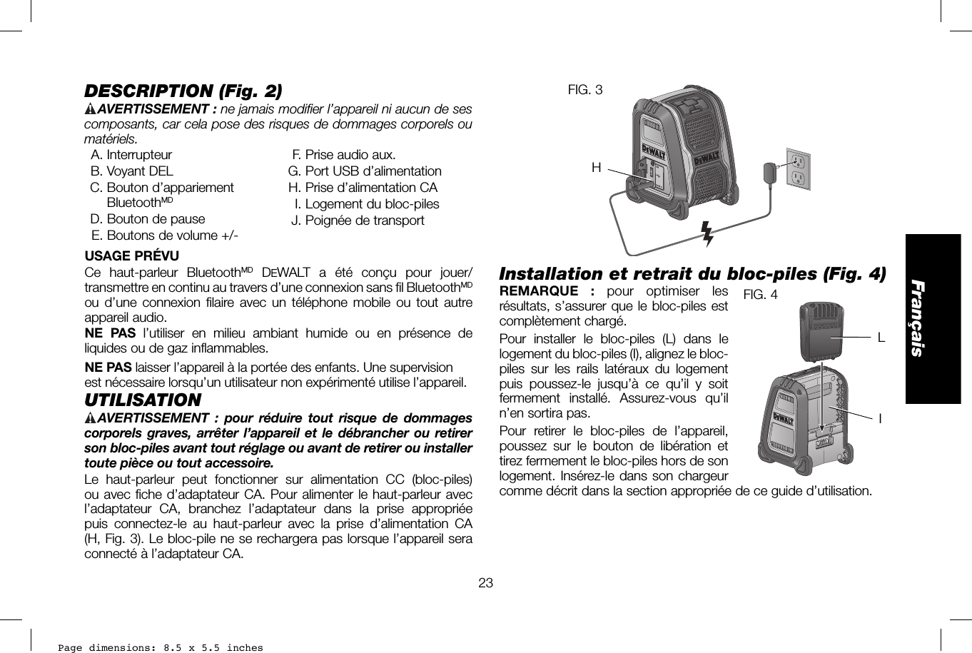 Page dimensions: 8.5 x 5.5 inches23FrançaisFIG. 3HInstallation et retrait du bloc-piles (Fig. 4)REMARQUE : pour optimiser les FIG. 4IL résultats, s’assurer que le bloc-piles est complètement chargé. Pour installer le bloc-piles (L) dans le logement du bloc-piles (I), alignez le bloc-piles sur les rails latéraux du logement puis poussez-le jusqu’à ce qu’il y soit fermement installé. Assurez-vous qu’il n’en sortira pas.Pour retirer le bloc-piles de l’appareil, poussez sur le bouton de libération et tirez fermement le bloc-piles hors de son logement. Insérez-le dans son chargeur comme décrit dans la section appropriée de ce guide d’utilisation.DESCRIPTION (Fig.2) AVERTISSEMENT :  ne jamais modifier l’appareil ni aucun de ses composants, car cela pose des risques de dommages corporels ou matériels. A. Interrupteur B. Voyant DEL C. Bouton d’appariement BluetoothMD  D. Bouton de pause  E. Boutons de volume +/-  F. Prise audio aux. G. Port USB d’alimentation  H. Prise d’alimentation CA   I. Logement du bloc-piles  J. Poignée de transportUSAGE PRÉVUCe haut-parleur BluetoothMD DEWALT a été conçu pour jouer/transmettre en continu au travers d’une connexion sans fil BluetoothMD ou d’une connexion filaire avec un téléphone mobile ou tout autre appareil audio. NE PAS l’utiliser en milieu ambiant humide ou en présence de liquides ou de gaz inflammables.NE PAS laisser l’appareil à la portée des enfants. Une supervision est nécessaire lorsqu’un utilisateur non expérimenté utilise l’appareil. UTILISATION AVERTISSEMENT :  pour réduire tout risque de dommages corporels graves, arrêter l’appareil et le débrancher ou retirer son bloc-piles avant tout réglage ou avant de retirer ou installer toute pièce ou tout accessoire. Le haut-parleur peut fonctionner sur alimentation CC (bloc-piles) ou avec fiche d’adaptateur CA. Pour alimenter le haut-parleur avec l’adaptateur CA, branchez l’adaptateur dans la prise appropriée puis connectez-le au haut-parleur avec la prise d’alimentation CA (H, Fig.3). Le bloc-pile ne se rechargera pas lorsque l’appareil sera connecté à l’adaptateur CA.