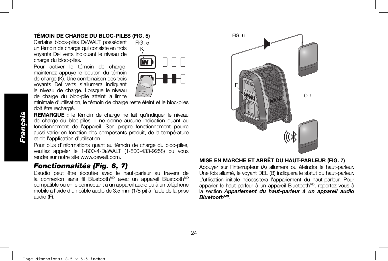 Page dimensions: 8.5 x 5.5 inches24FrançaisOROUOFIG. 6FOUMISE EN MARCHE ET ARRÊT DU HAUT-PARLEUR (FIG. 7)Appuyer sur l’interrupteur (A) allumera ou éteindra le haut-parleur. Une fois allumé, le voyant DEL (B) indiquera le statut du haut-parleur.L’utilisation initiale nécessitera l’appariement du haut-parleur. Pour apparier le haut-parleur à un appareil BluetoothMD, reportez-vous à la section Appariement du haut-parleur à un appareil audio BluetoothMD.TÉMOIN DE CHARGE DU BLOC-PILES (FIG.5)Certains blocs-piles DEWALT possèdentKFIG. 5  un témoin de charge qui consiste en trois voyants Del verts indiquant le niveau de charge du bloc-piles. Pour activer le témoin de charge, maintenez appuyé le bouton du témoin de charge (K). Une combinaison des trois voyants Del verts s’allumera indiquant le niveau de charge. Lorsque le niveau de charge du bloc-pile atteint la limite minimale d’utilisation, le témoin de charge reste éteint et le bloc-piles doit être rechargé.REMARQUE :  le témoin de charge ne fait qu’indiquer le niveau de charge du bloc-piles. Il ne donne aucune indication quant au fonctionnement de l’appareil. Son propre fonctionnement pourra aussi varier en fonction des composants produit, de la température et de l’application d’utilisation.Pour plus d’informations quant au témoin de charge du bloc-piles, veuillez appeler le 1-800-4-DEWALT (1-800-433-9258) ou vous rendre sur notre site www.dewalt.com.Fonctionnalités (Fig.6, 7)L’audio peut être écoutée avec le haut-parleur au travers de la connexion sans fil BluetoothMD avec un appareil BluetoothMD compatible ou en le connectant à un appareil audio ou à un téléphone mobile à l’aide d’un câble audio de 3,5mm (1/8pi) à l’aide de la prise audio (F).