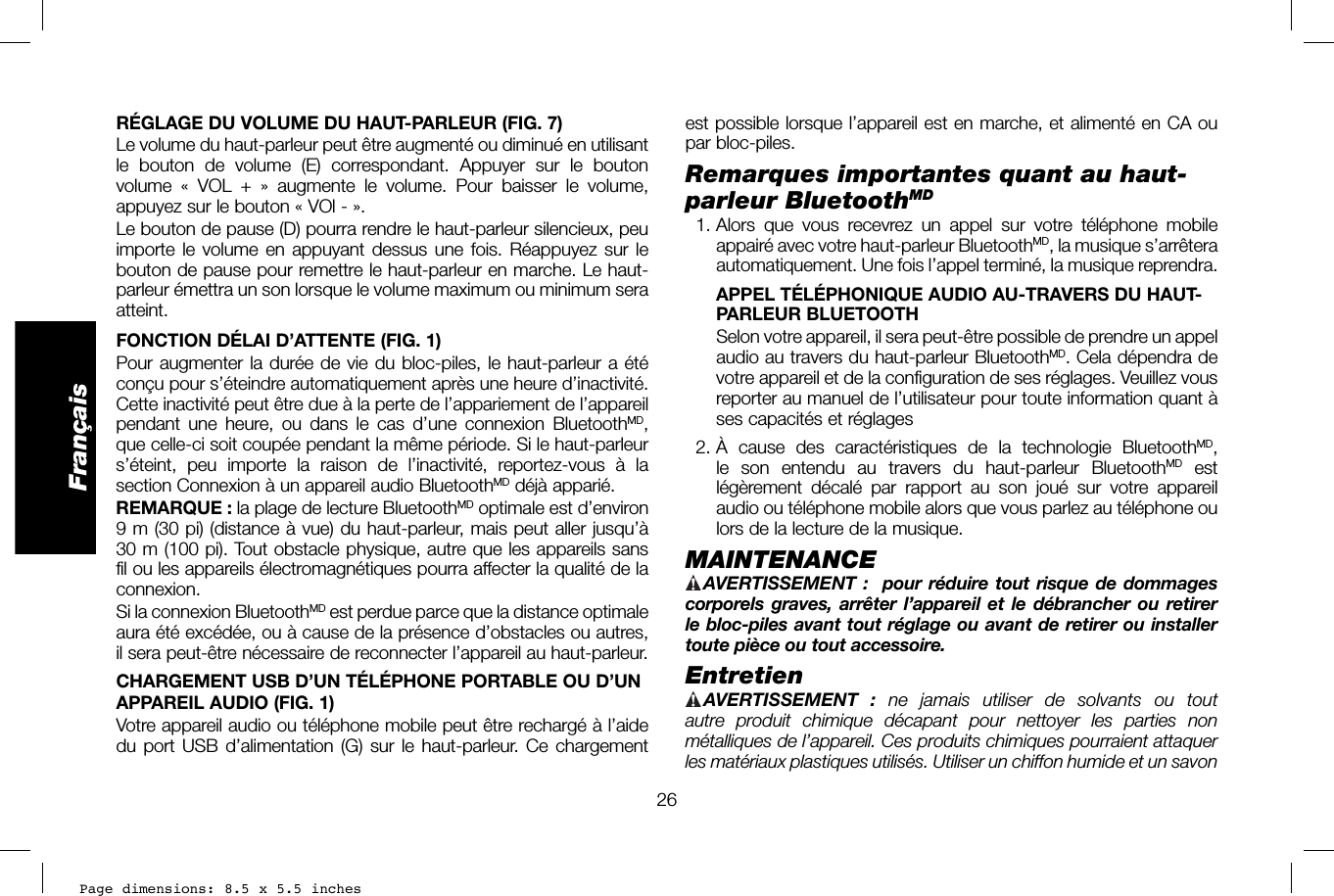 Page dimensions: 8.5 x 5.5 inches26Françaisest possible lorsque l’appareil est en marche, et alimenté en CA ou par bloc-piles.Remarques importantes quant au haut-parleur BluetoothMD 1. Alors que vous recevrez un appel sur votre téléphone mobile appairé avec votre haut-parleur BluetoothMD, la musique s’arrêtera automatiquement. Une fois l’appel terminé, la musique reprendra.  APPEL TÉLÉPHONIQUE AUDIO AU-TRAVERS DU HAUT-PARLEUR BLUETOOTH    Selon votre appareil, il sera peut-être possible de prendre un appel audio au travers du haut-parleur BluetoothMD. Cela dépendra de votre appareil et de la configuration de ses réglages. Veuillez vous reporter au manuel de l’utilisateur pour toute information quant à ses capacités et réglages 2. À cause des caractéristiques de la technologie BluetoothMD, le son entendu au travers du haut-parleur BluetoothMD est légèrement décalé par rapport au son joué sur votre appareil audio ou téléphone mobile alors que vous parlez au téléphone ou lors de la lecture de la musique.MAINTENANCE AVERTISSEMENT:    pour réduire tout risque de dommages corporels graves, arrêter l’appareil et le débrancher ou retirer le bloc-piles avant tout réglage ou avant de retirer ou installer toute pièce ou tout accessoire. Entretien AVERTISSEMENT :  ne jamais utiliser de solvants ou tout autre produit chimique décapant pour nettoyer les parties non métalliques de l’appareil. Ces produits chimiques pourraient attaquer les matériaux plastiques utilisés. Utiliser un chiffon humide et un savon RÉGLAGE DU VOLUME DU HAUT-PARLEUR (FIG.7)Le volume du haut-parleur peut être augmenté ou diminué en utilisant le bouton de volume (E) correspondant. Appuyer sur le bouton volume « VOL + » augmente le volume. Pour baisser le volume, appuyez sur le bouton «VOl-».Le bouton de pause (D) pourra rendre le haut-parleur silencieux, peu importe le volume en appuyant dessus une fois. Réappuyez sur le bouton de pause pour remettre le haut-parleur en marche. Le haut-parleur émettra un son lorsque le volume maximum ou minimum sera atteint.FONCTION DÉLAI D’ATTENTE (FIG. 1)Pour augmenter la durée de vie du bloc-piles, le haut-parleur a été conçu pour s’éteindre automatiquement après une heure d’inactivité. Cette inactivité peut être due à la perte de l’appariement de l’appareil pendant une heure, ou dans le cas d’une connexion BluetoothMD, que celle-ci soit coupée pendant la même période. Si le haut-parleur s’éteint, peu importe la raison de l’inactivité, reportez-vous à la section Connexion à un appareil audio BluetoothMD déjà apparié.REMARQUE: la plage de lecture BluetoothMD optimale est d’environ 9m (30pi) (distance à vue) du haut-parleur, mais peut aller jusqu’à 30m (100pi). Tout obstacle physique, autre que les appareils sans fil ou les appareils électromagnétiques pourra affecter la qualité de la connexion.Si la connexion BluetoothMD est perdue parce que la distance optimale aura été excédée, ou à cause de la présence d’obstacles ou autres, il sera peut-être nécessaire de reconnecter l’appareil au haut-parleur.CHARGEMENT USB D’UN TÉLÉPHONE PORTABLE OU D’UN APPAREIL AUDIO (FIG. 1)Votre appareil audio ou téléphone mobile peut être rechargé à l’aide du port USB d’alimentation (G) sur le haut-parleur. Ce chargement 