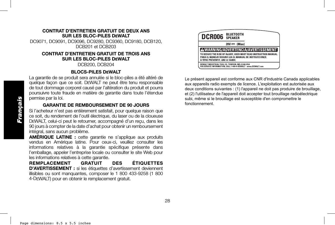 Page dimensions: 8.5 x 5.5 inches28FrançaisCONTRAT D’ENTRETIEN GRATUIT DE DEUX ANS SUR LES BLOC-PILES DEWALTDC9071, DC9091, DC9096, DC9280, DC9360, DC9180, DCB120, DCB201 et DCB203CONTRAT D’ENTRETIEN GRATUIT DE TROIS ANS SUR LES BLOC-PILES DEWALTDCB200, DCB204BLOCS-PILES DEWALTLa garantie de se produit sera annulée si le bloc-piles a été altéré de quelque façon que ce soit. DEWALT ne peut être tenu responsable de tout dommage corporel causé par l’altération du produit et pourra poursuivre toute fraude en matière de garantie dans toute l’étendue permise par la loi. GARANTIE DE REMBOURSEMENT DE 90 JOURSSi l’acheteur n’est pas entièrement satisfait, pour quelque raison que ce soit, du rendement de l’outil électrique, du laser ou de la cloueuse DEWALT, celui-ci peut le retourner, accompagné d’un reçu, dans les 90 jours à compter de la date d’achat pour obtenir un remboursement intégral, sans aucun problème.AMÉRIQUE LATINE : cette garantie ne s’applique aux produits vendus en Amérique latine. Pour ceux-ci, veuillez consulter les informations relatives à la garantie spécifique présente dans l’emballage, appeler l’entreprise locale ou consulter le site Web pour les informations relatives à cette garantie.REMPLACEMENT GRATUIT DES ÉTIQUETTES D’AVERTISSEMENT : si les étiquettes d’avertissement deviennent illisibles ou sont manquantes, composer le 1 800 433-9258 (1 800 4-DEWALT) pour en obtenir le remplacement gratuit.Le présent appareil est conforme aux CNR d&apos;Industrie Canada applicables aux appareils radio exempts de licence. L&apos;exploitation est autorisée aux deux conditions suivantes : (1) l&apos;appareil ne doit pas produire de brouillage, et (2) l&apos;utilisateur de l&apos;appareil doit accepter tout brouillage radioélectrique subi, même si le brouillage est susceptible d&apos;en compromettre le fonctionnement.