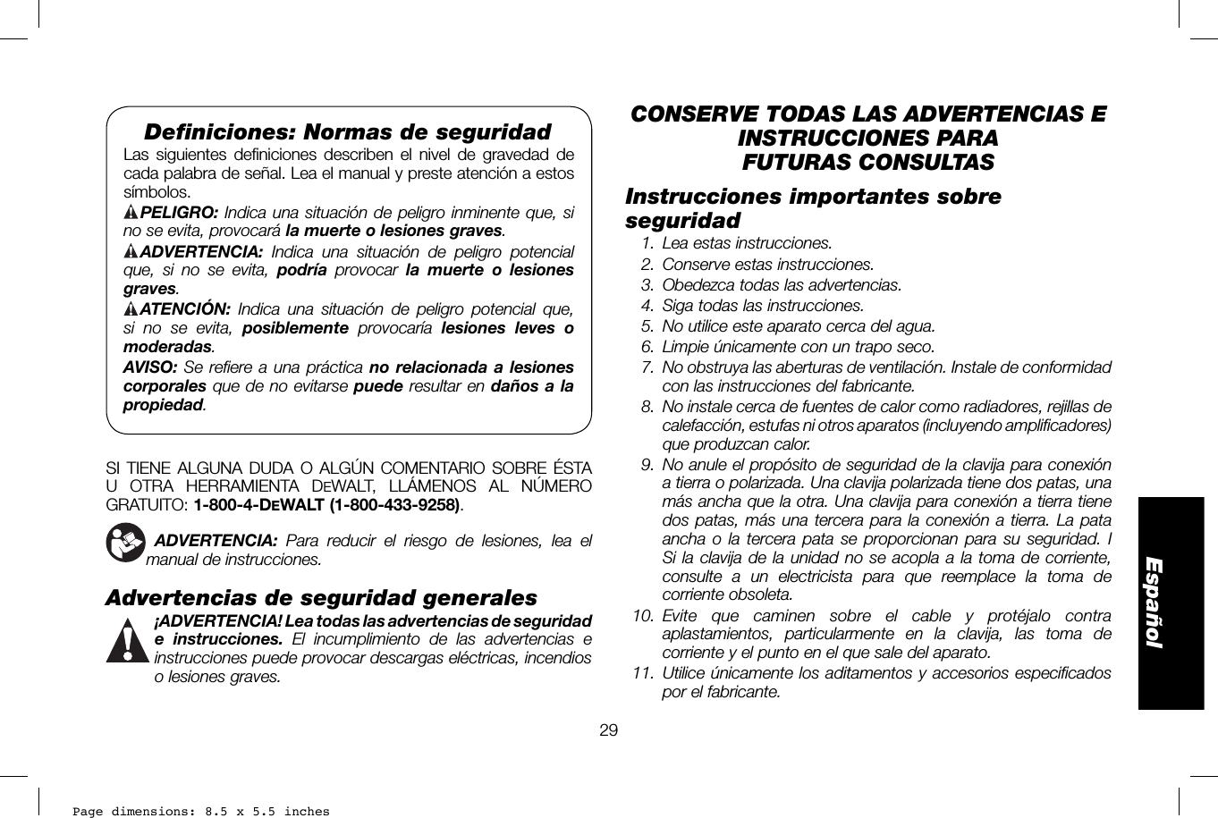 Page dimensions: 8.5 x 5.5 inches29EspañolDeﬁ niciones: Normas de seguridadLas siguientes definiciones describen el nivel de gravedad de cada palabra de señal. Lea el manual y preste atención a estos símbolos. PELIGRO: Indica una situación de peligro inminente que, si no se evita, provocará la muerte o lesiones graves. ADVERTENCIA: Indica una situación de peligro potencial que, si no se evita, podría provocar la muerte o lesiones graves. ATENCIÓN: Indica una situación de peligro potencial que, si no se evita, posiblemente provocaría lesiones leves o moderadas.AVISO: Se refiere a una práctica no relacionada a lesiones corporales que de no evitarse puede resultar en daños a la propiedad.SI TIENE ALGUNA DUDA O ALGÚN COMENTARIO SOBRE ÉSTA U OTRA HERRAMIENTA DEWALT, LLÁMENOS AL NÚMERO GRATUITO: 1-800-4-DEWALT (1-800-433-9258).  ADVERTENCIA: Para reducir el riesgo de lesiones, lea el manual de instrucciones.Advertencias de seguridad generales ¡ADVERTENCIA! Lea todas las advertencias de seguridad e instrucciones. El incumplimiento de las advertencias e instrucciones puede provocar descargas eléctricas, incendios o lesiones graves.CONSERVE TODAS LAS ADVERTENCIAS E INSTRUCCIONES PARA FUTURAS CONSULTASInstrucciones importantes sobre seguridad  1.  Lea estas instrucciones.  2.  Conserve estas instrucciones.  3.  Obedezca todas las advertencias.  4.  Siga todas las instrucciones.  5.  No utilice este aparato cerca del agua.  6.  Limpie únicamente con un trapo seco. 7.  No obstruya las aberturas de ventilación. Instale de conformidad con las instrucciones del fabricante. 8.  No instale cerca de fuentes de calor como radiadores, rejillas de calefacción, estufas ni otros aparatos (incluyendo amplificadores) que produzcan calor. 9.  No anule el propósito de seguridad de la clavija para conexión a tierra o polarizada. Una clavija polarizada tiene dos patas, una más ancha que la otra. Una clavija para conexión a tierra tiene dos patas, más una tercera para la conexión a tierra. La pata ancha o la tercera pata se proporcionan para su seguridad. I Si la clavija de la unidad no se acopla a la toma de corriente, consulte a un electricista para que reemplace la toma de corriente obsoleta. 10.  Evite que caminen sobre el cable y protéjalo contra aplastamientos, particularmente en la clavija, las toma de corriente y el punto en el que sale del aparato. 11.  Utilice únicamente los aditamentos y accesorios especificados por el fabricante.