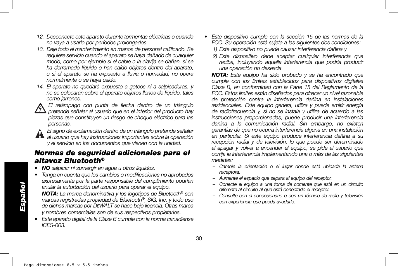 Page dimensions: 8.5 x 5.5 inches30Español•  Este dispositivo cumple con la sección 15 de las normas de la FCC. Su operación está sujeta a las siguientes dos condiciones: 1) Este dispositivo no puede causar interferencia dañina y 2) Este dispositivo debe aceptar cualquier interferencia que reciba, incluyendo aquella interferencia que podría producir una operación no deseada.  NOTA: Este equipo ha sido probado y se ha encontrado que cumple con los límites establecidos para dispositivos digitales Clase B, en conformidad con la Parte 15 del Reglamento de la FCC. Estos límites están diseñados para ofrecer un nivel razonable de protección contra la interferencia dañina en instalaciones residenciales. Este equipo genera, utiliza y puede emitir energía de radiofrecuencia y, si no se instala y utiliza de acuerdo a las instrucciones proporcionadas, puede producir una interferencia dañina a la comunicación radial. Sin embargo, no existen garantías de que no ocurra interferencia alguna en una instalación en particular. Si este equipo produce interferencia dañina a su recepción radial y de televisión, lo que puede ser determinado al apagar y volver a encender el equipo, se pide al usuario que corrija la interferencia implementando una o más de las siguientes medidas:–  Cambie la orientación o el lugar donde está ubicada la antena receptora. –  Aumente el espacio que separa al equipo del receptor. –  Conecte el equipo a una toma de corriente que esté en un circuito diferente al circuito al que está conectado el receptor. –  Consulte con el concesionario o con un técnico de radio y televisión con experiencia que pueda ayudarle.  12.   Desconecte este aparato durante tormentas eléctricas o cuando no vaya a usarlo por períodos prolongados. 13.  Deje todo el mantenimiento en manos de personal calificado. Se requiere servicio cuando el aparato se haya dañado de cualquier modo, como por ejemplo si el cable o la clavija se dañan, si se ha derramado líquido o han caído objetos dentro del aparato, o si el aparato se ha expuesto a lluvia o humedad, no opera normalmente o se haya caído. 14.  El aparato no quedará expuesto a goteos ni a salpicaduras, y no se colocarán sobre el aparato objetos llenos de líquido, tales como jarrones.  El relámpago con punta de flecha dentro de un triángulo pretende señalar al usuario que en el interior del producto hay piezas que constituyen un riesgo de choque eléctrico para las personas. El signo de exclamación dentro de un triángulo pretende señalar al usuario que hay instrucciones importantes sobre la operación y el servicio en los documentos que vienen con la unidad. Normas de seguridad adicionales para el altavoz Bluetooth® •  NO salpicar ni sumergir en agua u otros líquidos.•  Tenga en cuenta que los cambios o modificaciones no aprobados expresamente por la parte responsable del cumplimiento podrían anular la autorización del usuario para operar el equipo. NOTA: La marca denominativa y los logotipos de Bluetooth® son marcas registradas propiedad de Bluetooth®, SIG, Inc. y todo uso de dichas marcas por DEWALT se hace bajo licencia. Otras marca y nombres comerciales son de sus respectivos propietarios.•  Este aparato digital de la Clase B cumple con la norma canadiense ICES-003.